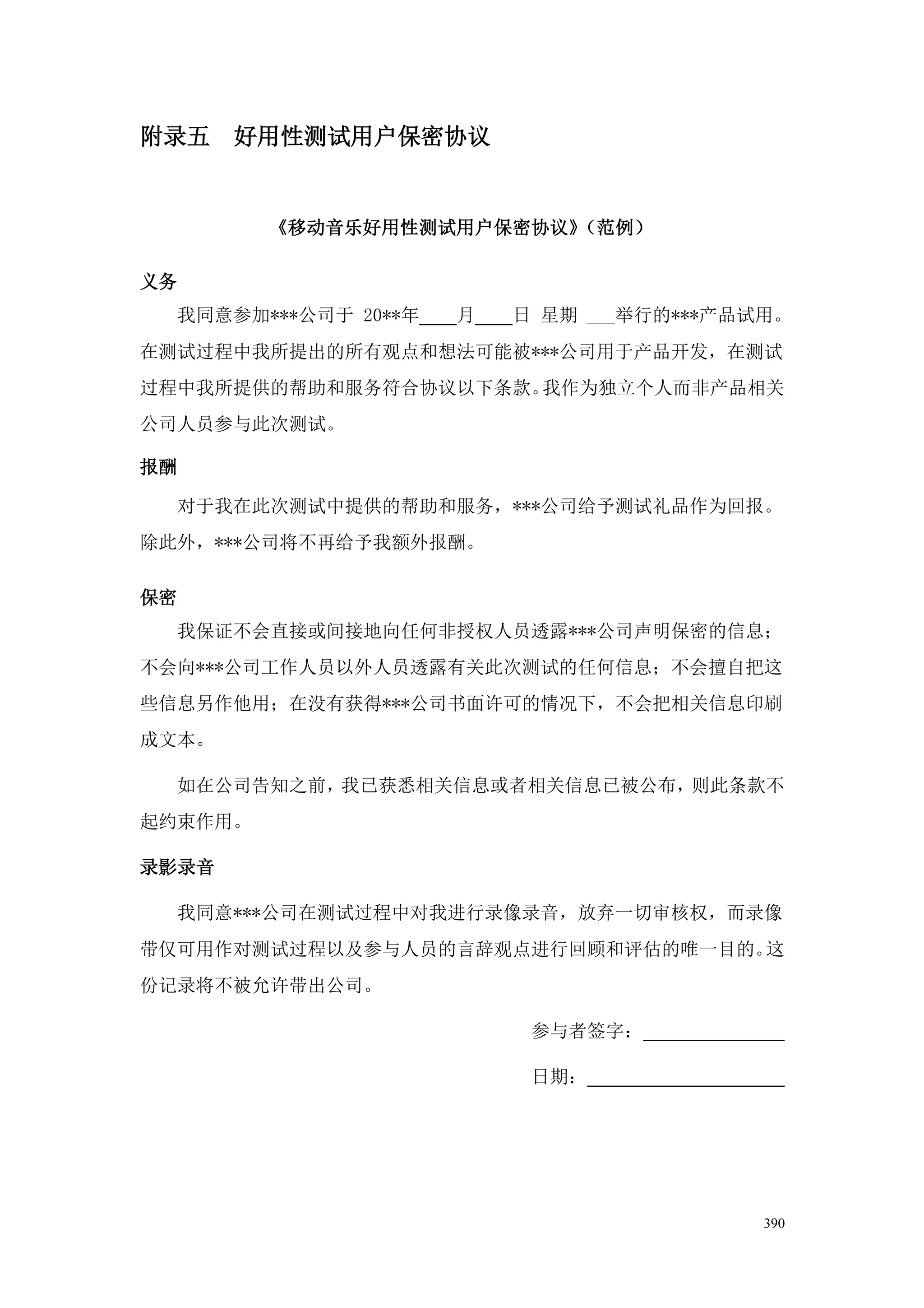 附录五     好用性测试用户保密协议


           《移动音乐好用性测试用户保密协议》（范例）

义务
     我同意参加***公司于 20**年   月   日 星期 ___举行的***产品试用。
在测试过程中我所提出的所有观点和想法可能被***公司用于产品开发，在测试
过程中我所提供的帮助和服务符合协议以下条款。我作为独立个人而非产品相关
公司人员参与此次测试。

报酬

     对于我在此次测试中提供的帮助和服务，***公司给予测试礼品作为回报。
除此外，***公司将不再给予我额外报酬。

保密
     我保证不会直接或间接地向任何非授权人员透露***公司声明保密的信息；
不会向***公司工作人员以外人员透露有关此次测试的任何信息；不会擅自把这
些信息另作他用；在没有获得***公司书面许可的情况下，不会把相关信息印刷
成文本。

     如在公司告知之前，我已获悉相关信息或者相关信息已被公布，则此条款不
起约束作用。

录影录音

     我同意***公司在测试过程中对我进行录像录音，放弃一切审核权，而录像
带仅可用作对测试过程以及参与人员的言辞观点进行回顾和评估的唯一目的。这
份记录将不被允许带出公司。

                              参与者签字：

                              日期：




                                              390
 