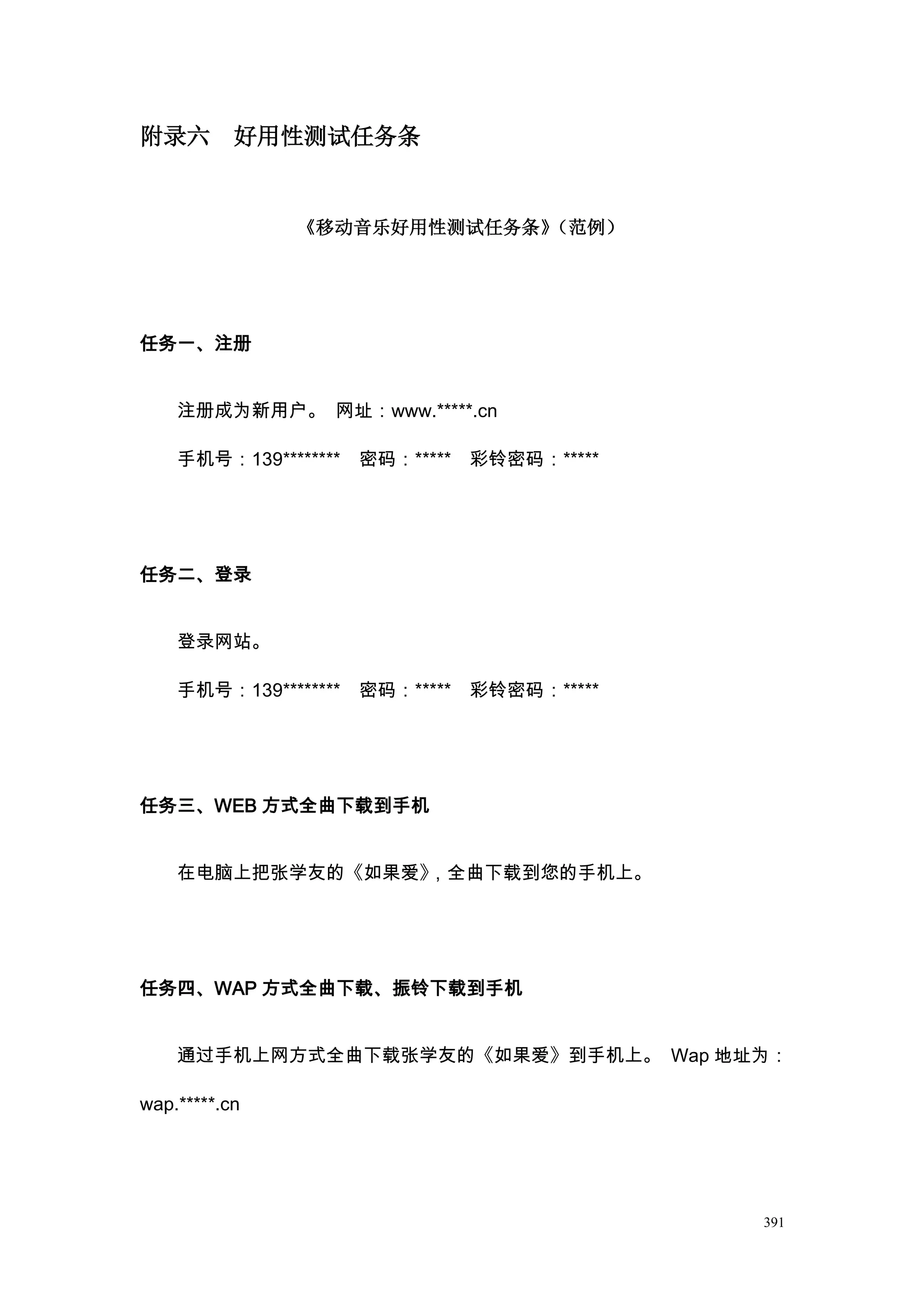 附录六        好用性测试任务条


               《移动音乐好用性测试任务条》（范例）




任务一、注册


    注册成为新用户。 网址：www.*****.cn

    手机号：139******** 密码：***** 彩铃密码：*****




任务二、登录


    登录网站。

    手机号：139******** 密码：***** 彩铃密码：*****




任务三、WEB 方式全曲下载到手机


    在电脑上把张学友的《如果爱》，全曲下载到您的手机上。




任务四、WAP 方式全曲下载、振铃下载到手机


    通过手机上网方式全曲下载张学友的《如果爱》到手机上。 Wap 地址为：

wap.*****.cn




                                          391
 