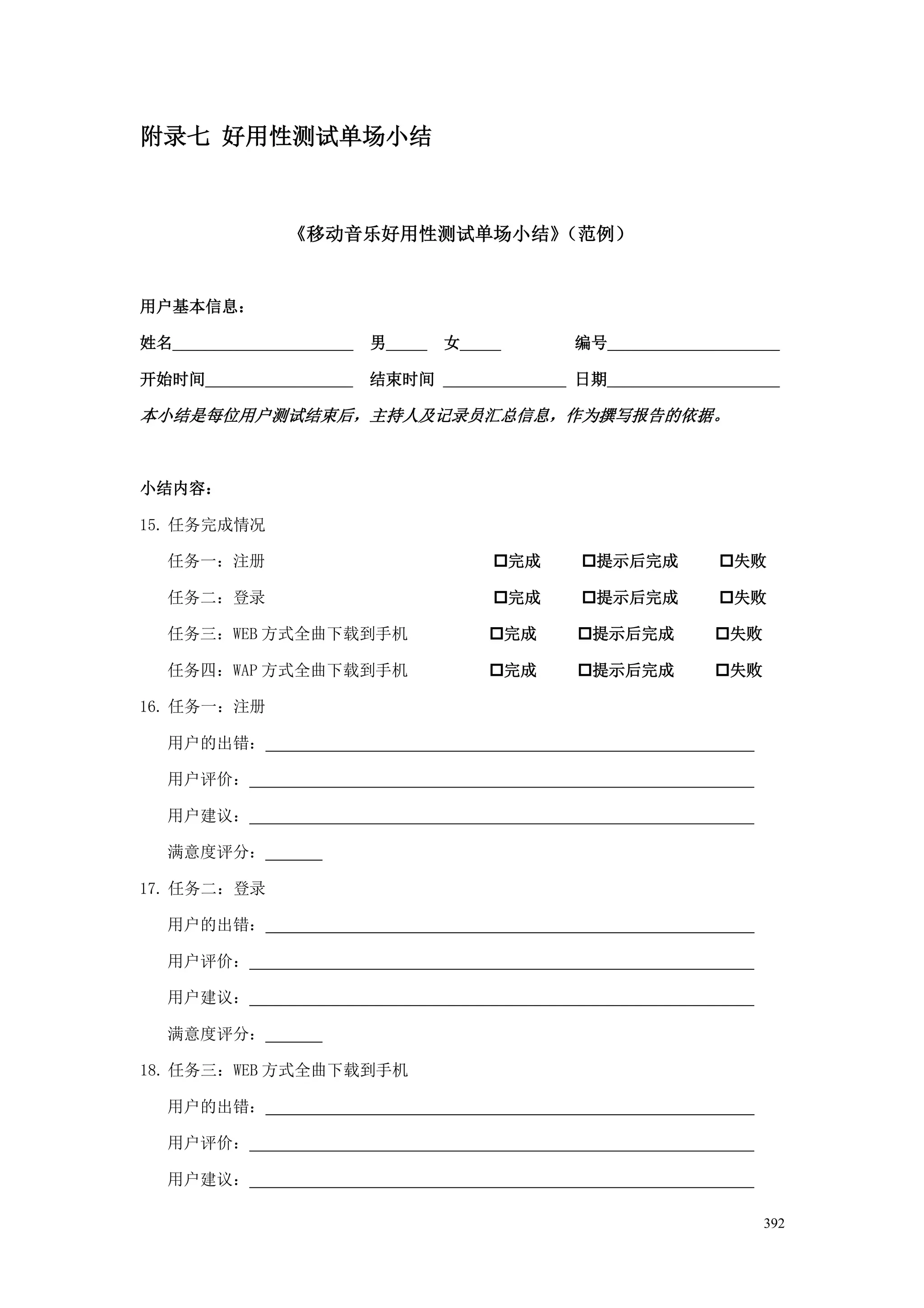 附录七 好用性测试单场小结



                《移动音乐好用性测试单场小结》（范例）


用户基本信息：

姓名______________________   男_____   女_____       编号_____________________

开始时间__________________     结束时间 _______________ 日期_____________________

本小结是每位用户测试结束后，主持人及记录员汇总信息，作为撰写报告的依据。



小结内容：

15. 任务完成情况

   任务一：注册                                完成     提示后完成          失败

   任务二：登录                                完成     提示后完成          失败

   任务三：WEB 方式全曲下载到手机                    完成      提示后完成         失败

   任务四：WAP 方式全曲下载到手机                    完成      提示后完成         失败

16. 任务一：注册

   用户的出错：

   用户评价：

   用户建议：

   满意度评分：

17. 任务二：登录

   用户的出错：

   用户评价：

   用户建议：

   满意度评分：

18. 任务三：WEB 方式全曲下载到手机

   用户的出错：

   用户评价：

   用户建议：

                                                                      392
 