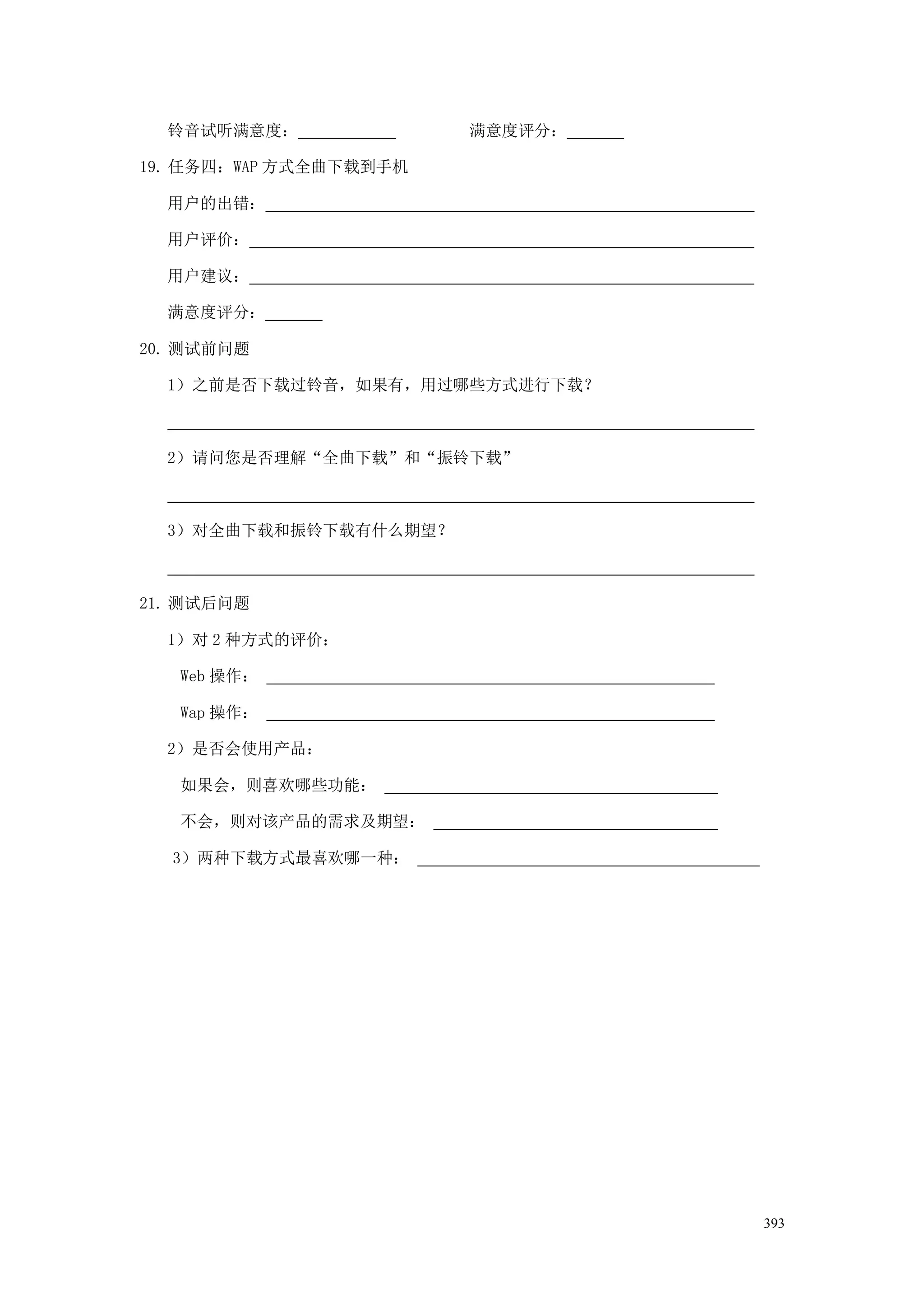 铃音试听满意度：              满意度评分：

19. 任务四：WAP 方式全曲下载到手机

  用户的出错：

  用户评价：

  用户建议：

  满意度评分：

20. 测试前问题

  1）之前是否下载过铃音，如果有，用过哪些方式进行下载？



  2）请问您是否理解“全曲下载”和“振铃下载”



  3）对全曲下载和振铃下载有什么期望？



21. 测试后问题

  1）对 2 种方式的评价：

   Web 操作：

   Wap 操作：

  2）是否会使用产品：

   如果会，则喜欢哪些功能：

   不会，则对该产品的需求及期望：

  3）两种下载方式最喜欢哪一种：




                                 393
 