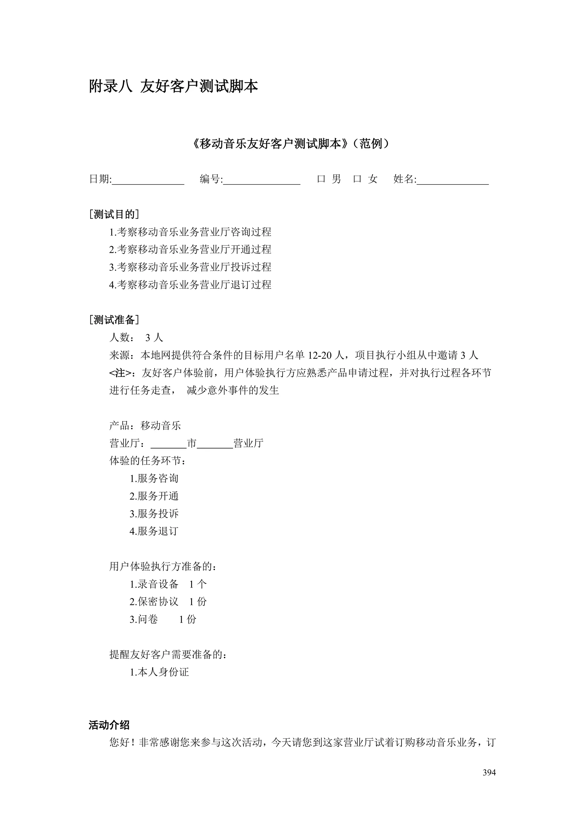 附录八 友好客户测试脚本


                    《移动音乐友好客户测试脚本》（范例）

日期:______________       编号:_______________   口 男   口 女   姓名:______________


[测试目的]
   1.考察移动音乐业务营业厅咨询过程
   2.考察移动音乐业务营业厅开通过程
   3.考察移动音乐业务营业厅投诉过程
   4.考察移动音乐业务营业厅退订过程


[测试准备]
   人数： 3 人
   来源：本地网提供符合条件的目标用户名单 12-20 人，项目执行小组从中邀请 3 人
   <注>：友好客户体验前，用户体验执行方应熟悉产品申请过程，并对执行过程各环节
   进行任务走查， 减少意外事件的发生


   产品：移动音乐
   营业厅：             市        营业厅
   体验的任务环节：
       1.服务咨询
       2.服务开通
       3.服务投诉
       4.服务退订


   用户体验执行方准备的：
       1.录音设备 1 个
       2.保密协议 1 份
       3.问卷     1份


   提醒友好客户需要准备的：
       1.本人身份证




活动介绍
   您好！非常感谢您来参与这次活动，今天请您到这家营业厅试着订购移动音乐业务，订

                                                                        394
 