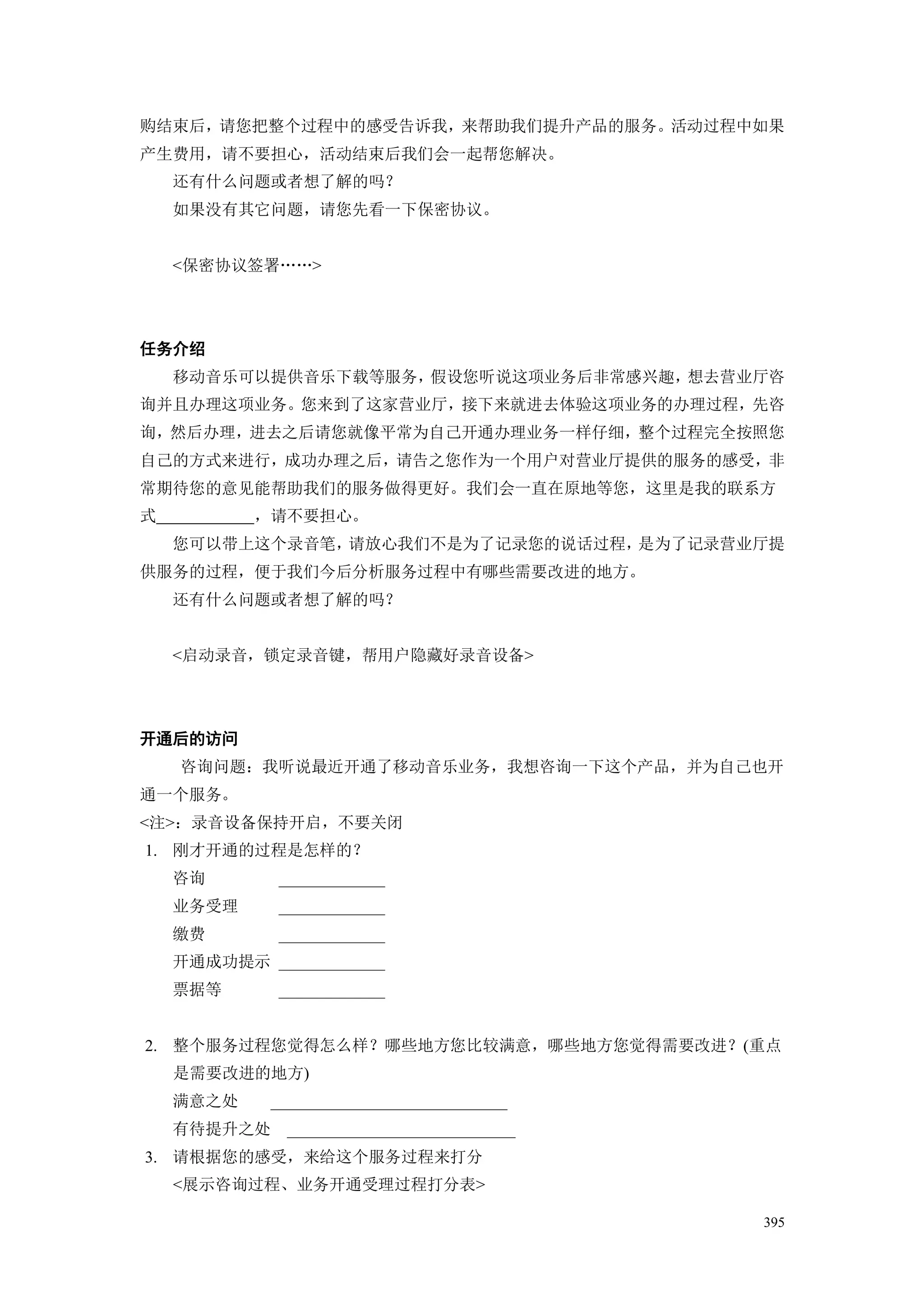 购结束后，请您把整个过程中的感受告诉我，来帮助我们提升产品的服务。活动过程中如果
产生费用，请不要担心，活动结束后我们会一起帮您解决。
    还有什么问题或者想了解的吗？
    如果没有其它问题，请您先看一下保密协议。


    <保密协议签署„„>




任务介绍
    移动音乐可以提供音乐下载等服务，假设您听说这项业务后非常感兴趣，想去营业厅咨
询并且办理这项业务。您来到了这家营业厅，接下来就进去体验这项业务的办理过程，先咨
询，然后办理，进去之后请您就像平常为自己开通办理业务一样仔细，整个过程完全按照您
自己的方式来进行，成功办理之后，请告之您作为一个用户对营业厅提供的服务的感受，非
常期待您的意见能帮助我们的服务做得更好。我们会一直在原地等您，这里是我的联系方
式          ，请不要担心。
    您可以带上这个录音笔，请放心我们不是为了记录您的说话过程，是为了记录营业厅提
供服务的过程，便于我们今后分析服务过程中有哪些需要改进的地方。
    还有什么问题或者想了解的吗？


    <启动录音，锁定录音键，帮用户隐藏好录音设备>




开通后的访问
    咨询问题：我听说最近开通了移动音乐业务，我想咨询一下这个产品，并为自己也开
通一个服务。
<注>：录音设备保持开启，不要关闭
1. 刚才开通的过程是怎样的？
    咨询        _____________
    业务受理      _____________
    缴费        _____________
    开通成功提示 _____________
    票据等       _____________


2. 整个服务过程您觉得怎么样？哪些地方您比较满意，哪些地方您觉得需要改进？(重点
    是需要改进的地方)
    满意之处     _____________________________
    有待提升之处     ____________________________
3. 请根据您的感受，来给这个服务过程来打分
    <展示咨询过程、业务开通受理过程打分表>

                                              395
 