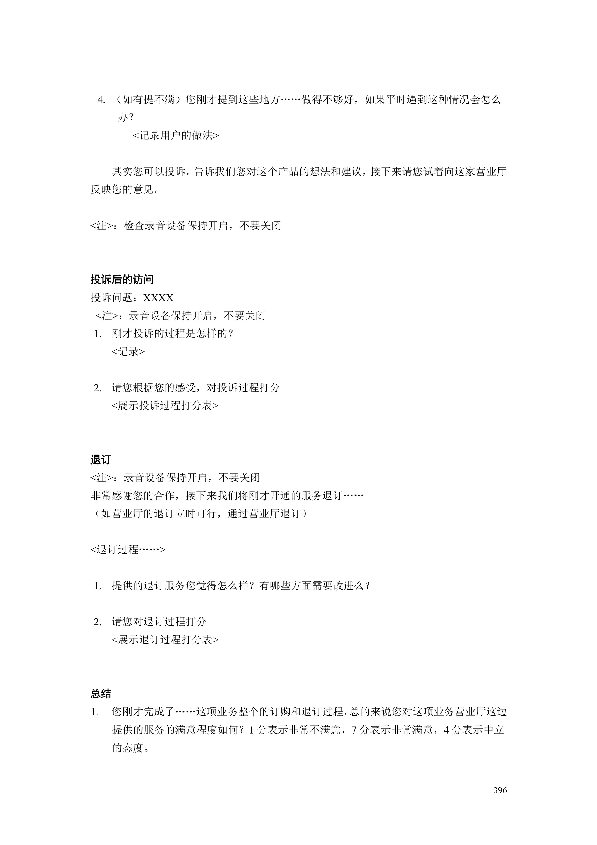 4. （如有提不满）您刚才提到这些地方„„做得不够好，如果平时遇到这种情况会怎么
     办？
       <记录用户的做法>


     其实您可以投诉，告诉我们您对这个产品的想法和建议，接下来请您试着向这家营业厅
反映您的意见。


<注>：检查录音设备保持开启，不要关闭




投诉后的访问
投诉问题：XXXX
 <注>：录音设备保持开启，不要关闭
1. 刚才投诉的过程是怎样的？
     <记录>


2. 请您根据您的感受，对投诉过程打分
     <展示投诉过程打分表>




退订
<注>：录音设备保持开启，不要关闭
非常感谢您的合作，接下来我们将刚才开通的服务退订„„
（如营业厅的退订立时可行，通过营业厅退订）


<退订过程„„>


1. 提供的退订服务您觉得怎么样？有哪些方面需要改进么？


2. 请您对退订过程打分
     <展示退订过程打分表>




总结
1.   您刚才完成了„„这项业务整个的订购和退订过程，总的来说您对这项业务营业厅这边
     提供的服务的满意程度如何？1 分表示非常不满意，7 分表示非常满意，4 分表示中立
     的态度。


                                            396
 