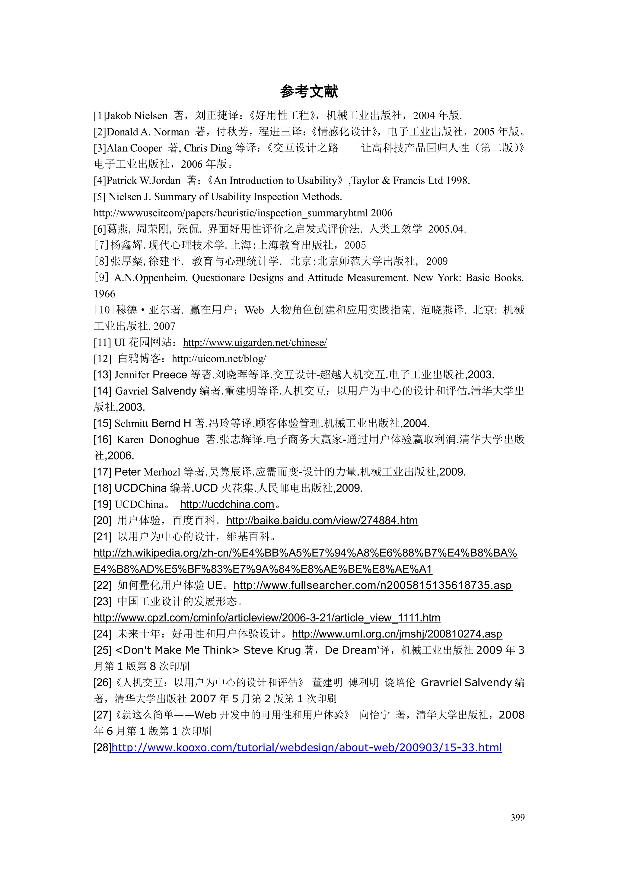 参考文献
[1]Jakob Nielsen 著，刘正捷译：          《好用性工程》        ，机械工业出版社，2004 年版.
[2]Donald A. Norman 著，付秋芳，程进三译：                 《情感化设计》     ，电子工业出版社，2005 年版。
[3]Alan Cooper 著, Chris Ding 等译：      《交互设计之路——让高科技产品回归人性（第二版）                       》
电子工业出版社，2006 年版。
[4]Patrick W.Jordan 著：  《An Introduction to Usability》,Taylor & Francis Ltd 1998.
[5] Nielsen J. Summary of Usability Inspection Methods.
http://wwwuseitcom/papers/heuristic/inspection_summaryhtml 2006
[6]葛燕, 周荣刚, 张侃. 界面好用性评价之启发式评价法. 人类工效学 2005.04.
[7]杨鑫辉.现代心理技术学.上海:上海教育出版社，2005
[8]张厚粲,徐建平. 教育与心理统计学. 北京:北京师范大学出版社, 2009
[9] A.N.Oppenheim. Questionare Designs and Attitude Measurement. New York: Basic Books.
1966
[10]穆德·亚尔著. 赢在用户：Web 人物角色创建和应用实践指南. 范晓燕译. 北京: 机械
工业出版社. 2007
[11] UI 花园网站：http://www.uigarden.net/chinese/
[12] 白鸦博客：http://uicom.net/blog/
[13] Jennifer Preece 等著.刘晓晖等译.交互设计-超越人机交互.电子工业出版社,2003.
[14] Gavriel Salvendy 编著.董建明等译.人机交互：以用户为中心的设计和评估.清华大学出
版社,2003.
[15] Schmitt Bernd H 著.冯玲等译.顾客体验管理.机械工业出版社,2004.
[16] Karen Donoghue 著.张志辉译.电子商务大赢家-通过用户体验赢取利润.清华大学出版
社,2006.
[17] Peter Merhozl 等著.吴隽辰译.应需而变-设计的力量.机械工业出版社,2009.
[18] UCDChina 编著.UCD 火花集.人民邮电出版社,2009.
[19] UCDChina。 http://ucdchina.com。
[20] 用户体验，百度百科。http://baike.baidu.com/view/274884.htm
[21] 以用户为中心的设计，维基百科。
http://zh.wikipedia.org/zh-cn/%E4%BB%A5%E7%94%A8%E6%88%B7%E4%B8%BA%
E4%B8%AD%E5%BF%83%E7%9A%84%E8%AE%BE%E8%AE%A1
[22] 如何量化用户体验 UE。http://www.fullsearcher.com/n2005815135618735.asp
[23] 中国工业设计的发展形态。
http://www.cpzl.com/cminfo/articleview/2006-3-21/article_view_1111.htm
[24] 未来十年：好用性和用户体验设计。http://www.uml.org.cn/jmshj/200810274.asp
[25] <Don't Make Me Think> Steve Krug 著，De Dream‘译，机械工业出版社 2009 年 3
月第 1 版第 8 次印刷
[26]《人机交互：以用户为中心的设计和评估》 董建明 傅利明 饶培伦 Gravriel Salvendy 编
著，清华大学出版社 2007 年 5 月第 2 版第 1 次印刷
[27]《就这么简单——Web 开发中的可用性和用户体验》 向怡宁 著，清华大学出版社，2008
年 6 月第 1 版第 1 次印刷
[28]http://www.kooxo.com/tutorial/webdesign/about-web/200903/15-33.html




                                                                                   399
 