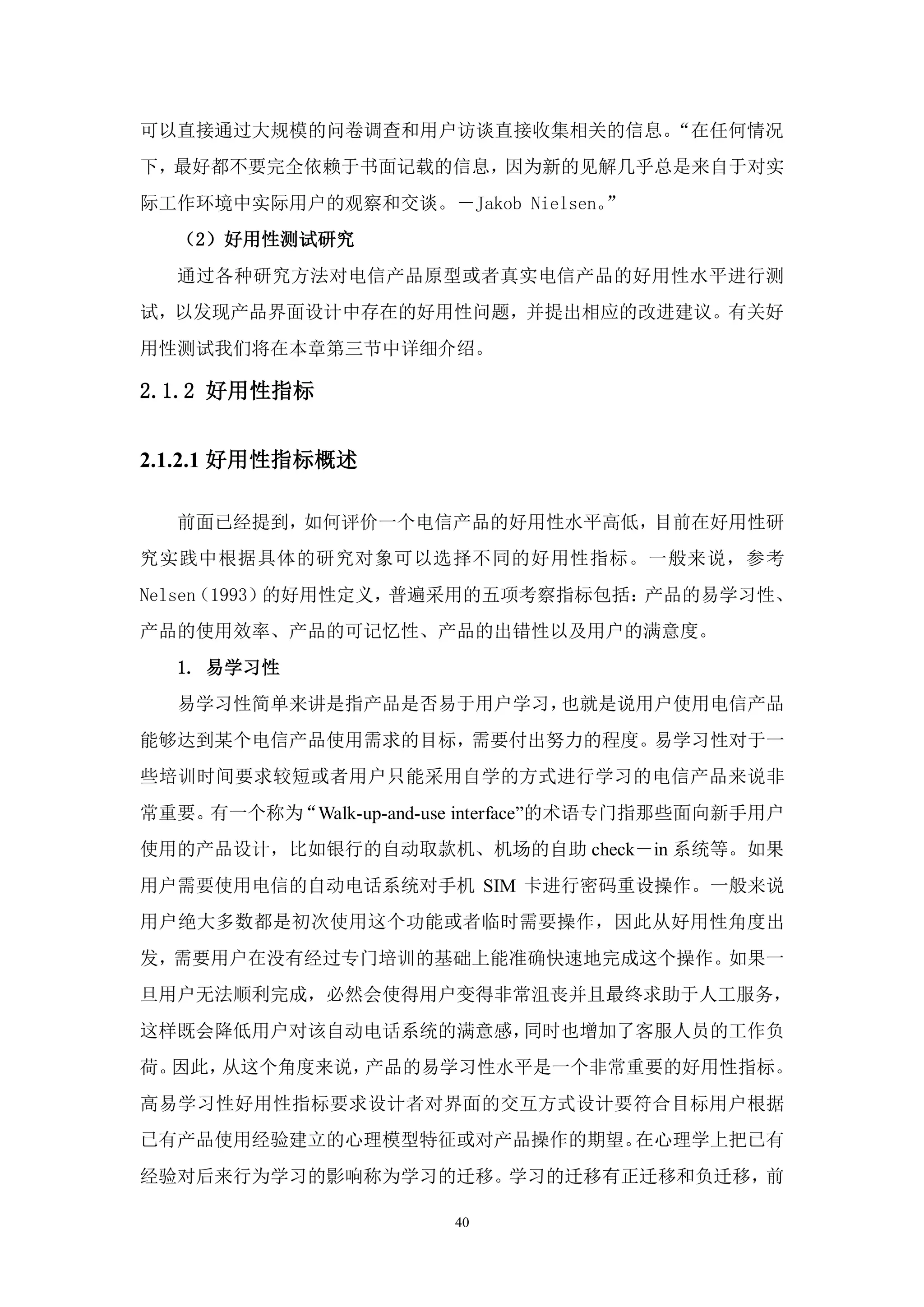 可以直接通过大规模的问卷调查和用户访谈直接收集相关的信息。“在任何情况
下，最好都不要完全依赖于书面记载的信息，因为新的见解几乎总是来自于对实
际工作环境中实际用户的观察和交谈。－Jakob Nielsen。”
  （2）好用性测试研究
  通过各种研究方法对电信产品原型或者真实电信产品的好用性水平进行测
试，以发现产品界面设计中存在的好用性问题，并提出相应的改进建议。有关好
用性测试我们将在本章第三节中详细介绍。

2.1.2 好用性指标


2.1.2.1 好用性指标概述

  前面已经提到，如何评价一个电信产品的好用性水平高低，目前在好用性研
究实践中根据具体的研究对象可以选择不同的好用性指标。一般来说，参考
Nelsen（1993）的好用性定义，普遍采用的五项考察指标包括：产品的易学习性、
产品的使用效率、产品的可记忆性、产品的出错性以及用户的满意度。
  1. 易学习性
  易学习性简单来讲是指产品是否易于用户学习，也就是说用户使用电信产品
能够达到某个电信产品使用需求的目标，需要付出努力的程度。易学习性对于一
些培训时间要求较短或者用户只能采用自学的方式进行学习的电信产品来说非
常重要。有一个称为“Walk-up-and-use interface”的术语专门指那些面向新手用户
使用的产品设计，比如银行的自动取款机、机场的自助 check－in 系统等。如果
用户需要使用电信的自动电话系统对手机 SIM 卡进行密码重设操作。一般来说
用户绝大多数都是初次使用这个功能或者临时需要操作，因此从好用性角度出
发，需要用户在没有经过专门培训的基础上能准确快速地完成这个操作。如果一
旦用户无法顺利完成，必然会使得用户变得非常沮丧并且最终求助于人工服务，
这样既会降低用户对该自动电话系统的满意感，同时也增加了客服人员的工作负
荷。因此，从这个角度来说，产品的易学习性水平是一个非常重要的好用性指标。
高易学习性好用性指标要求设计者对界面的交互方式设计要符合目标用户根据
已有产品使用经验建立的心理模型特征或对产品操作的期望。在心理学上把已有
经验对后来行为学习的影响称为学习的迁移。学习的迁移有正迁移和负迁移，前

                        40
 