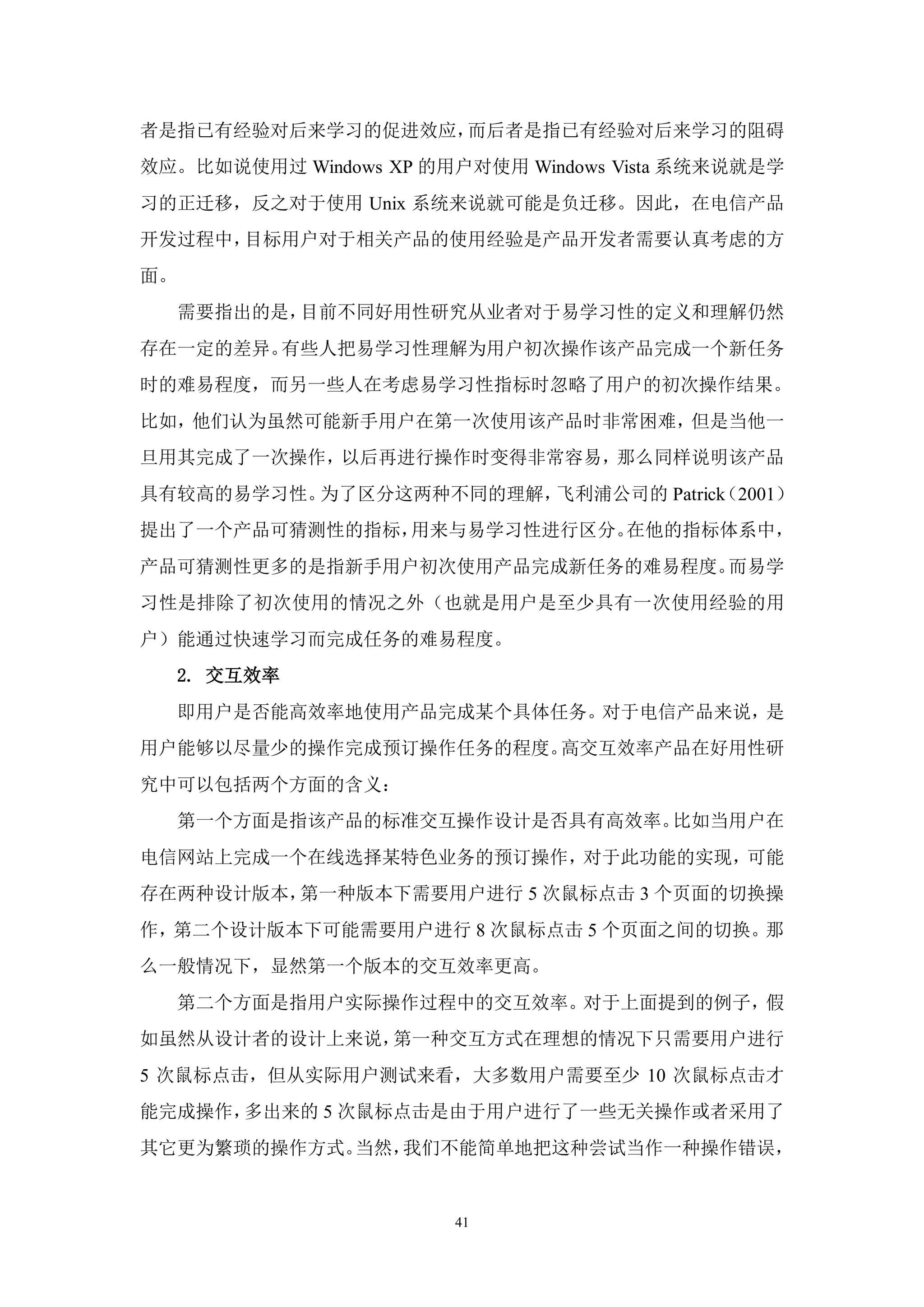 者是指已有经验对后来学习的促进效应，而后者是指已有经验对后来学习的阻碍
效应。比如说使用过 Windows XP 的用户对使用 Windows Vista 系统来说就是学
习的正迁移，反之对于使用 Unix 系统来说就可能是负迁移。因此，在电信产品
开发过程中，目标用户对于相关产品的使用经验是产品开发者需要认真考虑的方
面。
     需要指出的是，目前不同好用性研究从业者对于易学习性的定义和理解仍然
存在一定的差异。有些人把易学习性理解为用户初次操作该产品完成一个新任务
时的难易程度，而另一些人在考虑易学习性指标时忽略了用户的初次操作结果。
比如，他们认为虽然可能新手用户在第一次使用该产品时非常困难，但是当他一
旦用其完成了一次操作，以后再进行操作时变得非常容易，那么同样说明该产品
具有较高的易学习性。为了区分这两种不同的理解，飞利浦公司的 Patrick
                                    （2001）
提出了一个产品可猜测性的指标，用来与易学习性进行区分。在他的指标体系中，
产品可猜测性更多的是指新手用户初次使用产品完成新任务的难易程度。而易学
习性是排除了初次使用的情况之外（也就是用户是至少具有一次使用经验的用
户）能通过快速学习而完成任务的难易程度。
     2. 交互效率
     即用户是否能高效率地使用产品完成某个具体任务。对于电信产品来说，是
用户能够以尽量少的操作完成预订操作任务的程度。高交互效率产品在好用性研
究中可以包括两个方面的含义：
     第一个方面是指该产品的标准交互操作设计是否具有高效率。比如当用户在
电信网站上完成一个在线选择某特色业务的预订操作，对于此功能的实现，可能
存在两种设计版本，第一种版本下需要用户进行 5 次鼠标点击 3 个页面的切换操
作，第二个设计版本下可能需要用户进行 8 次鼠标点击 5 个页面之间的切换。那
么一般情况下，显然第一个版本的交互效率更高。
     第二个方面是指用户实际操作过程中的交互效率。对于上面提到的例子，假
如虽然从设计者的设计上来说，第一种交互方式在理想的情况下只需要用户进行
5 次鼠标点击，但从实际用户测试来看，大多数用户需要至少 10 次鼠标点击才
能完成操作，多出来的 5 次鼠标点击是由于用户进行了一些无关操作或者采用了
其它更为繁琐的操作方式。当然，我们不能简单地把这种尝试当作一种操作错误，


                       41
 