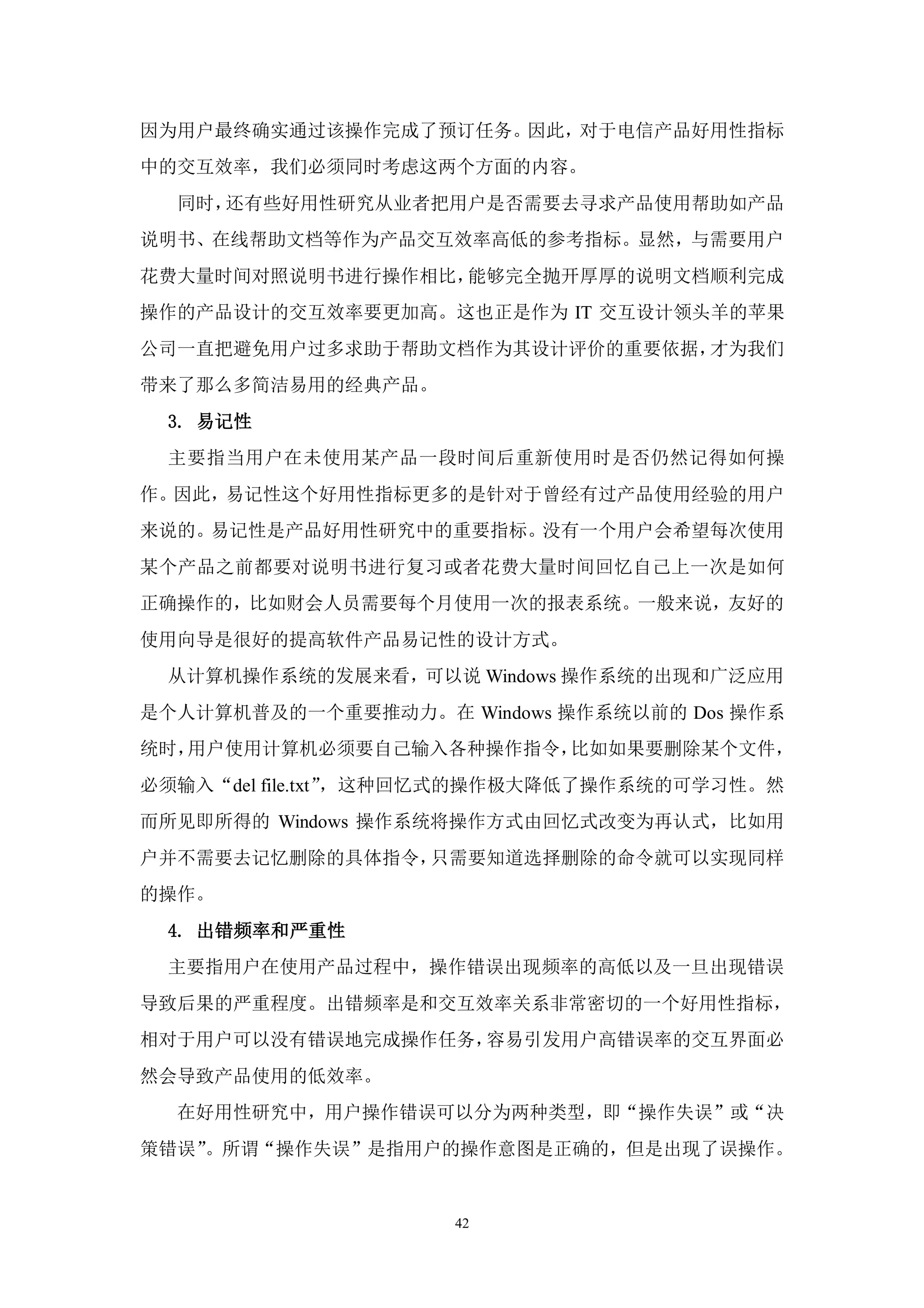 因为用户最终确实通过该操作完成了预订任务。因此，对于电信产品好用性指标
中的交互效率，我们必须同时考虑这两个方面的内容。
  同时，还有些好用性研究从业者把用户是否需要去寻求产品使用帮助如产品
说明书、在线帮助文档等作为产品交互效率高低的参考指标。显然，与需要用户
花费大量时间对照说明书进行操作相比，能够完全抛开厚厚的说明文档顺利完成
操作的产品设计的交互效率要更加高。这也正是作为 IT 交互设计领头羊的苹果
公司一直把避免用户过多求助于帮助文档作为其设计评价的重要依据，才为我们
带来了那么多简洁易用的经典产品。
 3. 易记性
 主要指当用户在未使用某产品一段时间后重新使用时是否仍然记得如何操
作。因此，易记性这个好用性指标更多的是针对于曾经有过产品使用经验的用户
来说的。易记性是产品好用性研究中的重要指标。没有一个用户会希望每次使用
某个产品之前都要对说明书进行复习或者花费大量时间回忆自己上一次是如何
正确操作的，比如财会人员需要每个月使用一次的报表系统。一般来说，友好的
使用向导是很好的提高软件产品易记性的设计方式。
 从计算机操作系统的发展来看，可以说 Windows 操作系统的出现和广泛应用
是个人计算机普及的一个重要推动力。在 Windows 操作系统以前的 Dos 操作系
统时，用户使用计算机必须要自己输入各种操作指令，比如如果要删除某个文件，
必须输入“del file.txt”，这种回忆式的操作极大降低了操作系统的可学习性。然
而所见即所得的 Windows 操作系统将操作方式由回忆式改变为再认式，比如用
户并不需要去记忆删除的具体指令，只需要知道选择删除的命令就可以实现同样
的操作。
 4. 出错频率和严重性
 主要指用户在使用产品过程中，操作错误出现频率的高低以及一旦出现错误
导致后果的严重程度。出错频率是和交互效率关系非常密切的一个好用性指标，
相对于用户可以没有错误地完成操作任务，容易引发用户高错误率的交互界面必
然会导致产品使用的低效率。
  在好用性研究中，用户操作错误可以分为两种类型，即“操作失误”或“决
策错误”。所谓“操作失误”是指用户的操作意图是正确的，但是出现了误操作。


                     42
 