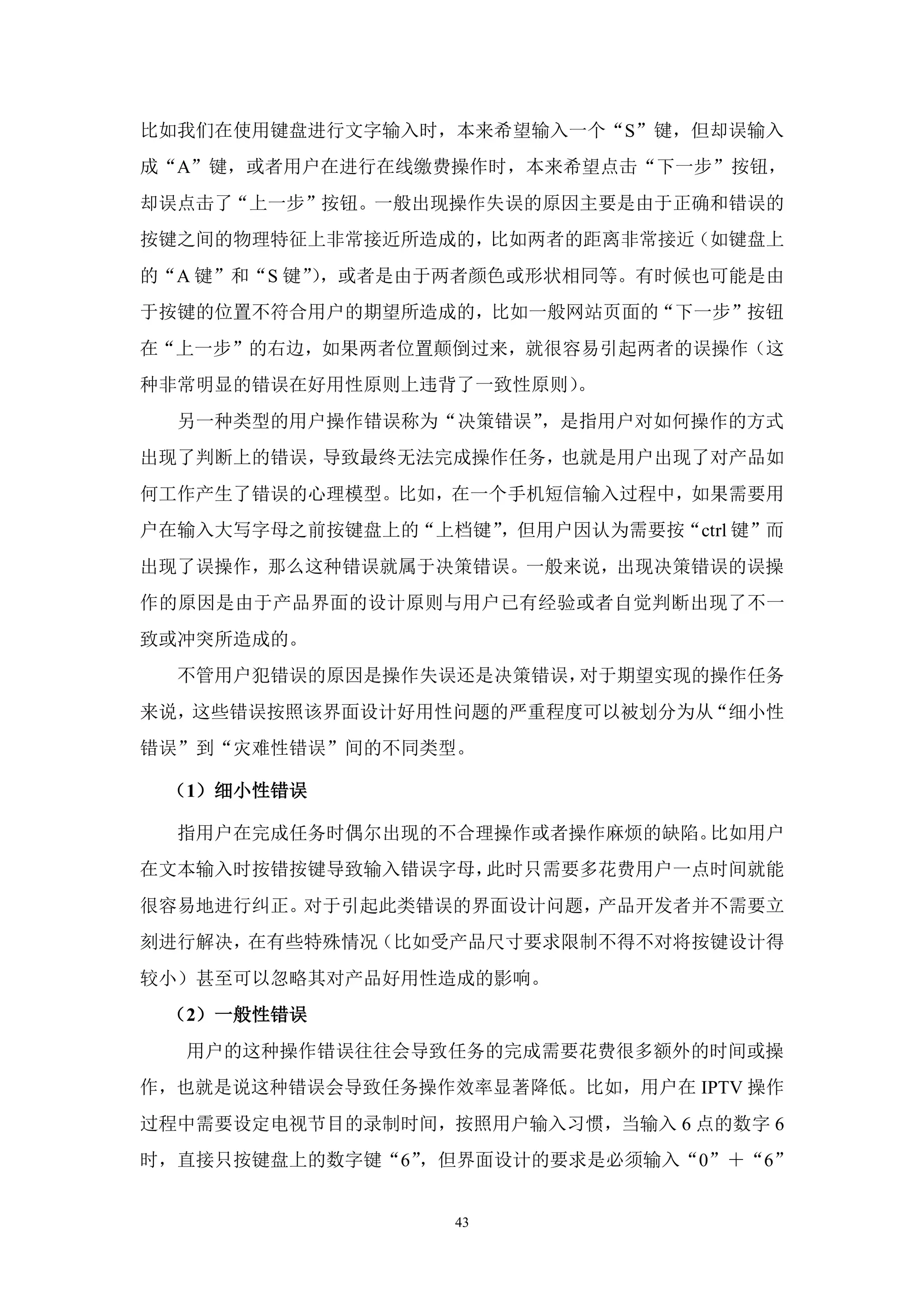 比如我们在使用键盘进行文字输入时，本来希望输入一个“S”键，但却误输入
成“A”键，或者用户在进行在线缴费操作时，本来希望点击“下一步”按钮，
却误点击了“上一步”按钮。一般出现操作失误的原因主要是由于正确和错误的
按键之间的物理特征上非常接近所造成的，比如两者的距离非常接近（如键盘上
的“A 键”和“S 键”，或者是由于两者颜色或形状相同等。有时候也可能是由
            ）
于按键的位置不符合用户的期望所造成的，比如一般网站页面的“下一步”按钮
在“上一步”的右边，如果两者位置颠倒过来，就很容易引起两者的误操作（这
种非常明显的错误在好用性原则上违背了一致性原则）。
  另一种类型的用户操作错误称为“决策错误”，是指用户对如何操作的方式
出现了判断上的错误，导致最终无法完成操作任务，也就是用户出现了对产品如
何工作产生了错误的心理模型。比如，在一个手机短信输入过程中，如果需要用
户在输入大写字母之前按键盘上的“上档键”，但用户因认为需要按“ctrl 键”而
出现了误操作，那么这种错误就属于决策错误。一般来说，出现决策错误的误操
作的原因是由于产品界面的设计原则与用户已有经验或者自觉判断出现了不一
致或冲突所造成的。
  不管用户犯错误的原因是操作失误还是决策错误，对于期望实现的操作任务
来说，这些错误按照该界面设计好用性问题的严重程度可以被划分为从“细小性
错误”到“灾难性错误”间的不同类型。

 （1）细小性错误

  指用户在完成任务时偶尔出现的不合理操作或者操作麻烦的缺陷。比如用户
在文本输入时按错按键导致输入错误字母，此时只需要多花费用户一点时间就能
很容易地进行纠正。对于引起此类错误的界面设计问题，产品开发者并不需要立
刻进行解决，在有些特殊情况（比如受产品尺寸要求限制不得不对将按键设计得
较小）甚至可以忽略其对产品好用性造成的影响。
 （2）一般性错误
  用户的这种操作错误往往会导致任务的完成需要花费很多额外的时间或操
作，也就是说这种错误会导致任务操作效率显著降低。比如，用户在 IPTV 操作
过程中需要设定电视节目的录制时间，按照用户输入习惯，当输入 6 点的数字 6
时，直接只按键盘上的数字键“6”，但界面设计的要求是必须输入“0”＋“6”


                   43
 