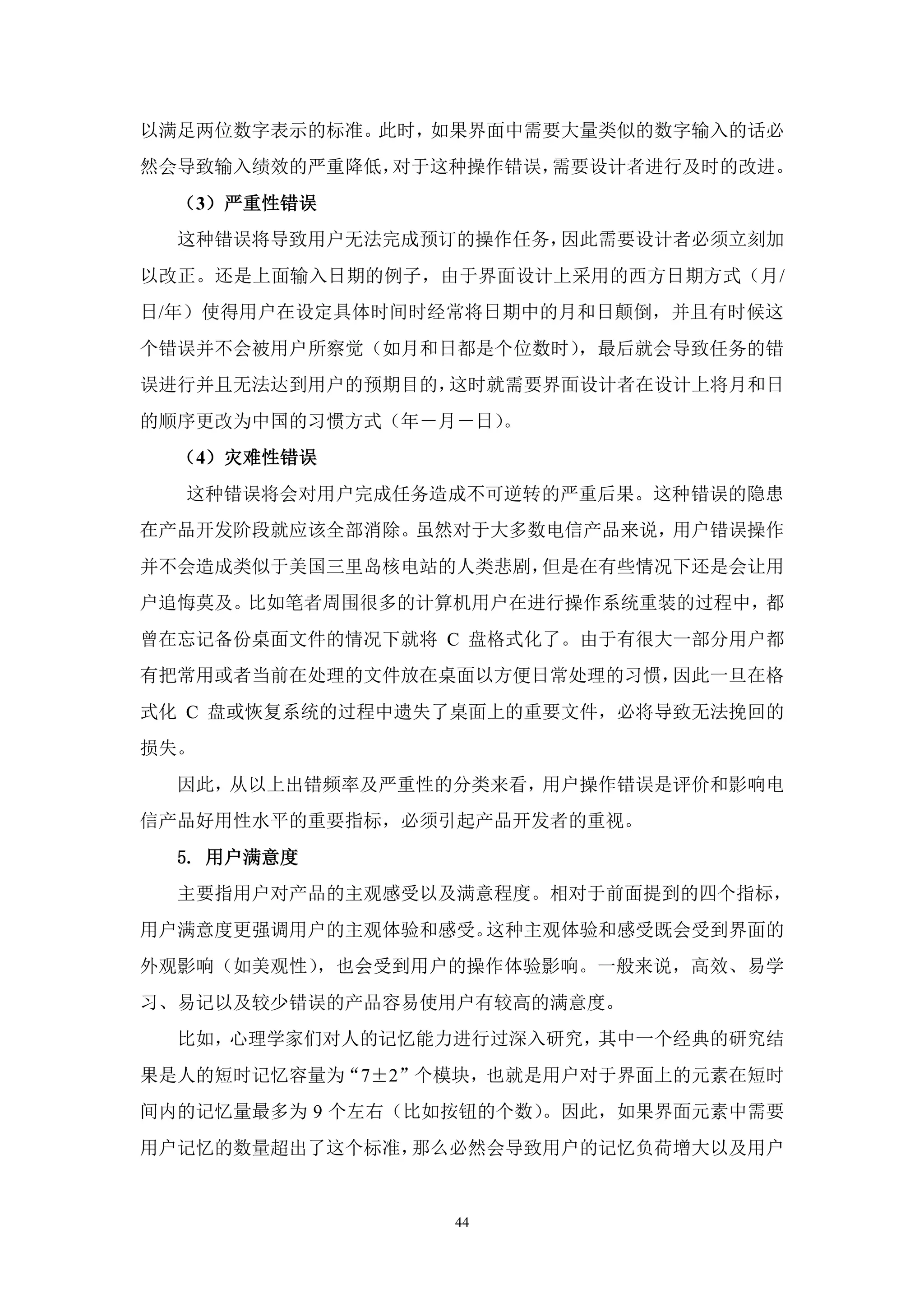 以满足两位数字表示的标准。此时，如果界面中需要大量类似的数字输入的话必
然会导致输入绩效的严重降低，对于这种操作错误，需要设计者进行及时的改进。
  （3）严重性错误
  这种错误将导致用户无法完成预订的操作任务，因此需要设计者必须立刻加
以改正。还是上面输入日期的例子，由于界面设计上采用的西方日期方式（月/
日/年）使得用户在设定具体时间时经常将日期中的月和日颠倒，并且有时候这
个错误并不会被用户所察觉（如月和日都是个位数时），最后就会导致任务的错
误进行并且无法达到用户的预期目的，这时就需要界面设计者在设计上将月和日
的顺序更改为中国的习惯方式（年－月－日）。
  （4）灾难性错误
  这种错误将会对用户完成任务造成不可逆转的严重后果。这种错误的隐患
在产品开发阶段就应该全部消除。虽然对于大多数电信产品来说，用户错误操作
并不会造成类似于美国三里岛核电站的人类悲剧，但是在有些情况下还是会让用
户追悔莫及。比如笔者周围很多的计算机用户在进行操作系统重装的过程中，都
曾在忘记备份桌面文件的情况下就将 C 盘格式化了。由于有很大一部分用户都
有把常用或者当前在处理的文件放在桌面以方便日常处理的习惯，因此一旦在格
式化 C 盘或恢复系统的过程中遗失了桌面上的重要文件，必将导致无法挽回的
损失。
  因此，从以上出错频率及严重性的分类来看，用户操作错误是评价和影响电
信产品好用性水平的重要指标，必须引起产品开发者的重视。
  5. 用户满意度
  主要指用户对产品的主观感受以及满意程度。相对于前面提到的四个指标，
用户满意度更强调用户的主观体验和感受。这种主观体验和感受既会受到界面的
外观影响（如美观性），也会受到用户的操作体验影响。一般来说，高效、易学
习、易记以及较少错误的产品容易使用户有较高的满意度。
  比如，心理学家们对人的记忆能力进行过深入研究，其中一个经典的研究结
果是人的短时记忆容量为“7±2”个模块，也就是用户对于界面上的元素在短时
间内的记忆量最多为 9 个左右（比如按钮的个数）。因此，如果界面元素中需要
用户记忆的数量超出了这个标准，那么必然会导致用户的记忆负荷增大以及用户


                  44
 