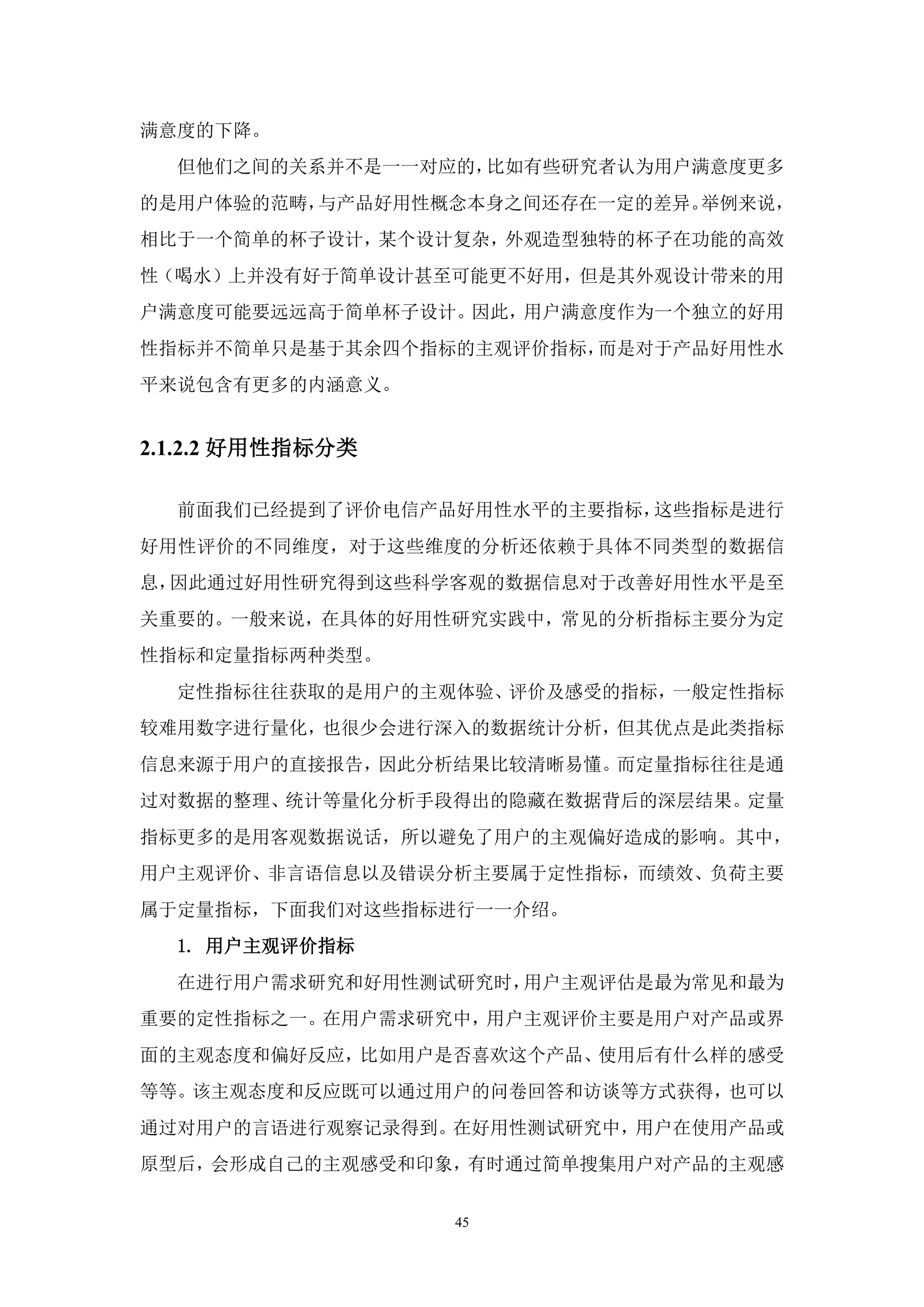 满意度的下降。
  但他们之间的关系并不是一一对应的，比如有些研究者认为用户满意度更多
的是用户体验的范畴，与产品好用性概念本身之间还存在一定的差异。举例来说，
相比于一个简单的杯子设计，某个设计复杂，外观造型独特的杯子在功能的高效
性（喝水）上并没有好于简单设计甚至可能更不好用，但是其外观设计带来的用
户满意度可能要远远高于简单杯子设计。因此，用户满意度作为一个独立的好用
性指标并不简单只是基于其余四个指标的主观评价指标，而是对于产品好用性水
平来说包含有更多的内涵意义。


2.1.2.2 好用性指标分类

  前面我们已经提到了评价电信产品好用性水平的主要指标，这些指标是进行
好用性评价的不同维度，对于这些维度的分析还依赖于具体不同类型的数据信
息，因此通过好用性研究得到这些科学客观的数据信息对于改善好用性水平是至
关重要的。一般来说，在具体的好用性研究实践中，常见的分析指标主要分为定
性指标和定量指标两种类型。
  定性指标往往获取的是用户的主观体验、评价及感受的指标，一般定性指标
较难用数字进行量化，也很少会进行深入的数据统计分析，但其优点是此类指标
信息来源于用户的直接报告，因此分析结果比较清晰易懂。而定量指标往往是通
过对数据的整理、统计等量化分析手段得出的隐藏在数据背后的深层结果。定量
指标更多的是用客观数据说话，所以避免了用户的主观偏好造成的影响。其中，
用户主观评价、非言语信息以及错误分析主要属于定性指标，而绩效、负荷主要
属于定量指标，下面我们对这些指标进行一一介绍。
  1. 用户主观评价指标
  在进行用户需求研究和好用性测试研究时，用户主观评估是最为常见和最为
重要的定性指标之一。在用户需求研究中，用户主观评价主要是用户对产品或界
面的主观态度和偏好反应，比如用户是否喜欢这个产品、使用后有什么样的感受
等等。该主观态度和反应既可以通过用户的问卷回答和访谈等方式获得，也可以
通过对用户的言语进行观察记录得到。在好用性测试研究中，用户在使用产品或
原型后，会形成自己的主观感受和印象，有时通过简单搜集用户对产品的主观感


                  45
 