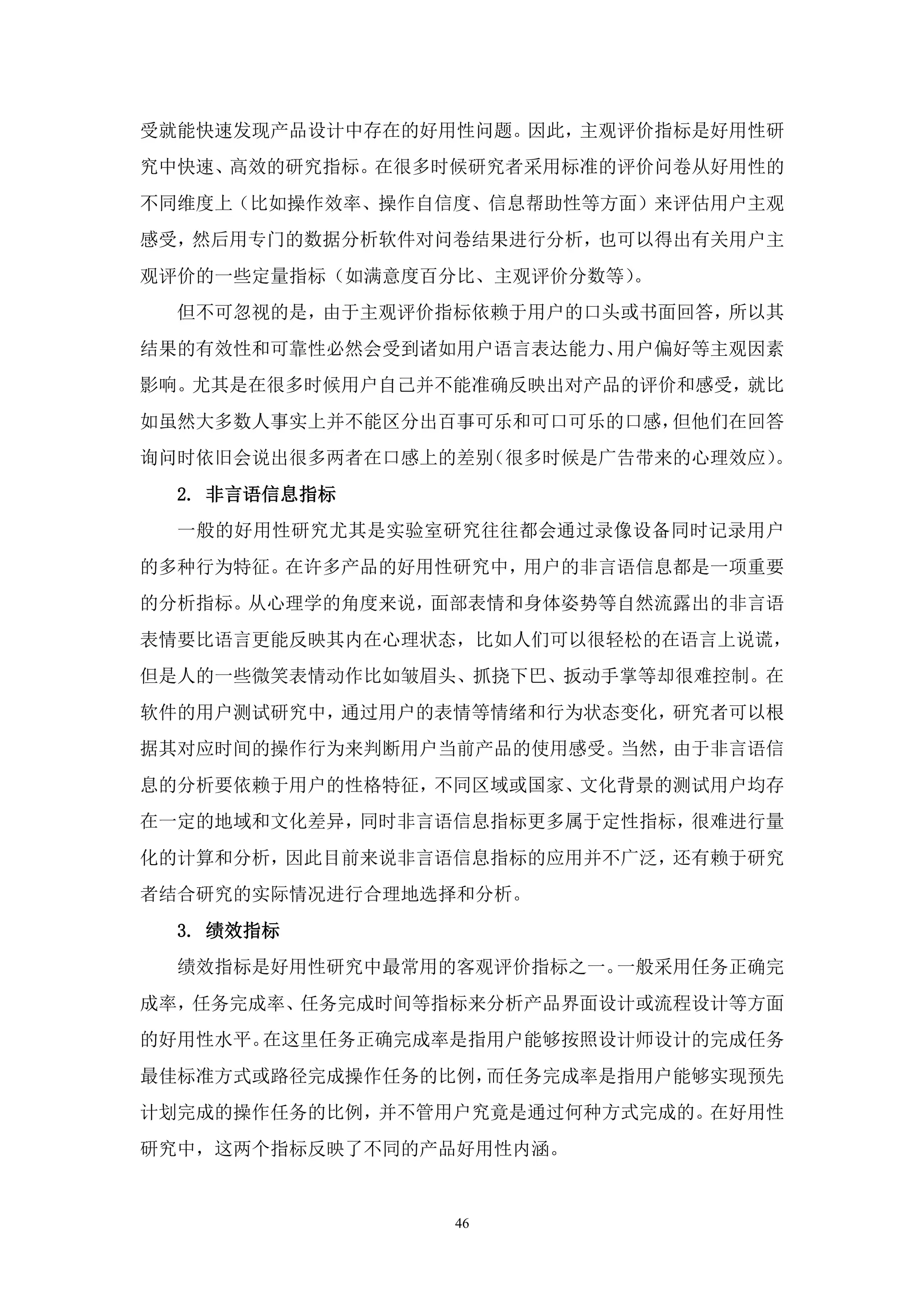 受就能快速发现产品设计中存在的好用性问题。因此，主观评价指标是好用性研
究中快速、高效的研究指标。在很多时候研究者采用标准的评价问卷从好用性的
不同维度上（比如操作效率、操作自信度、信息帮助性等方面）来评估用户主观
感受，然后用专门的数据分析软件对问卷结果进行分析，也可以得出有关用户主
观评价的一些定量指标（如满意度百分比、主观评价分数等）。
  但不可忽视的是，由于主观评价指标依赖于用户的口头或书面回答，所以其
结果的有效性和可靠性必然会受到诸如用户语言表达能力、用户偏好等主观因素
影响。尤其是在很多时候用户自己并不能准确反映出对产品的评价和感受，就比
如虽然大多数人事实上并不能区分出百事可乐和可口可乐的口感，但他们在回答
询问时依旧会说出很多两者在口感上的差别（很多时候是广告带来的心理效应）。
  2. 非言语信息指标
  一般的好用性研究尤其是实验室研究往往都会通过录像设备同时记录用户
的多种行为特征。在许多产品的好用性研究中，用户的非言语信息都是一项重要
的分析指标。从心理学的角度来说，面部表情和身体姿势等自然流露出的非言语
表情要比语言更能反映其内在心理状态，比如人们可以很轻松的在语言上说谎，
但是人的一些微笑表情动作比如皱眉头、抓挠下巴、扳动手掌等却很难控制。在
软件的用户测试研究中，通过用户的表情等情绪和行为状态变化，研究者可以根
据其对应时间的操作行为来判断用户当前产品的使用感受。当然，由于非言语信
息的分析要依赖于用户的性格特征，不同区域或国家、文化背景的测试用户均存
在一定的地域和文化差异，同时非言语信息指标更多属于定性指标，很难进行量
化的计算和分析，因此目前来说非言语信息指标的应用并不广泛，还有赖于研究
者结合研究的实际情况进行合理地选择和分析。
  3. 绩效指标
  绩效指标是好用性研究中最常用的客观评价指标之一。一般采用任务正确完
成率，任务完成率、任务完成时间等指标来分析产品界面设计或流程设计等方面
的好用性水平。在这里任务正确完成率是指用户能够按照设计师设计的完成任务
最佳标准方式或路径完成操作任务的比例，而任务完成率是指用户能够实现预先
计划完成的操作任务的比例，并不管用户究竟是通过何种方式完成的。在好用性
研究中，这两个指标反映了不同的产品好用性内涵。


                 46
 
