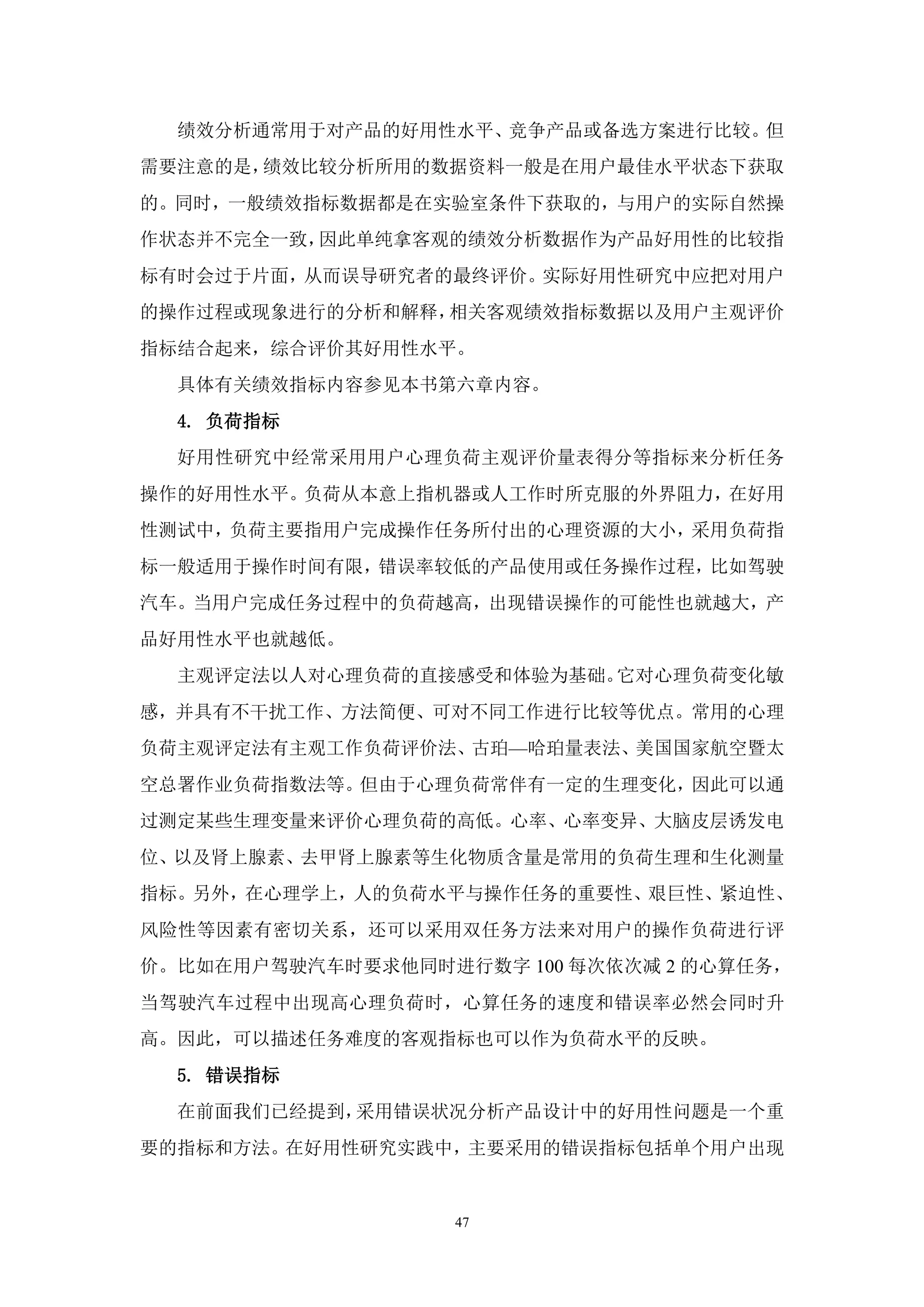 绩效分析通常用于对产品的好用性水平、竞争产品或备选方案进行比较。但
需要注意的是，绩效比较分析所用的数据资料一般是在用户最佳水平状态下获取
的。同时，一般绩效指标数据都是在实验室条件下获取的，与用户的实际自然操
作状态并不完全一致，因此单纯拿客观的绩效分析数据作为产品好用性的比较指
标有时会过于片面，从而误导研究者的最终评价。实际好用性研究中应把对用户
的操作过程或现象进行的分析和解释，相关客观绩效指标数据以及用户主观评价
指标结合起来，综合评价其好用性水平。
  具体有关绩效指标内容参见本书第六章内容。
  4. 负荷指标
  好用性研究中经常采用用户心理负荷主观评价量表得分等指标来分析任务
操作的好用性水平。负荷从本意上指机器或人工作时所克服的外界阻力，在好用
性测试中，负荷主要指用户完成操作任务所付出的心理资源的大小，采用负荷指
标一般适用于操作时间有限，错误率较低的产品使用或任务操作过程，比如驾驶
汽车。当用户完成任务过程中的负荷越高，出现错误操作的可能性也就越大，产
品好用性水平也就越低。
  主观评定法以人对心理负荷的直接感受和体验为基础。它对心理负荷变化敏
感，并具有不干扰工作、方法简便、可对不同工作进行比较等优点。常用的心理
负荷主观评定法有主观工作负荷评价法、古珀—哈珀量表法、美国国家航空暨太
空总署作业负荷指数法等。但由于心理负荷常伴有一定的生理变化，因此可以通
过测定某些生理变量来评价心理负荷的高低。心率、心率变异、大脑皮层诱发电
位、以及肾上腺素、去甲肾上腺素等生化物质含量是常用的负荷生理和生化测量
指标。另外，在心理学上，人的负荷水平与操作任务的重要性、艰巨性、紧迫性、
风险性等因素有密切关系，还可以采用双任务方法来对用户的操作负荷进行评
价。比如在用户驾驶汽车时要求他同时进行数字 100 每次依次减 2 的心算任务，
当驾驶汽车过程中出现高心理负荷时，心算任务的速度和错误率必然会同时升
高。因此，可以描述任务难度的客观指标也可以作为负荷水平的反映。
  5. 错误指标
  在前面我们已经提到，采用错误状况分析产品设计中的好用性问题是一个重
要的指标和方法。在好用性研究实践中，主要采用的错误指标包括单个用户出现


                   47
 
