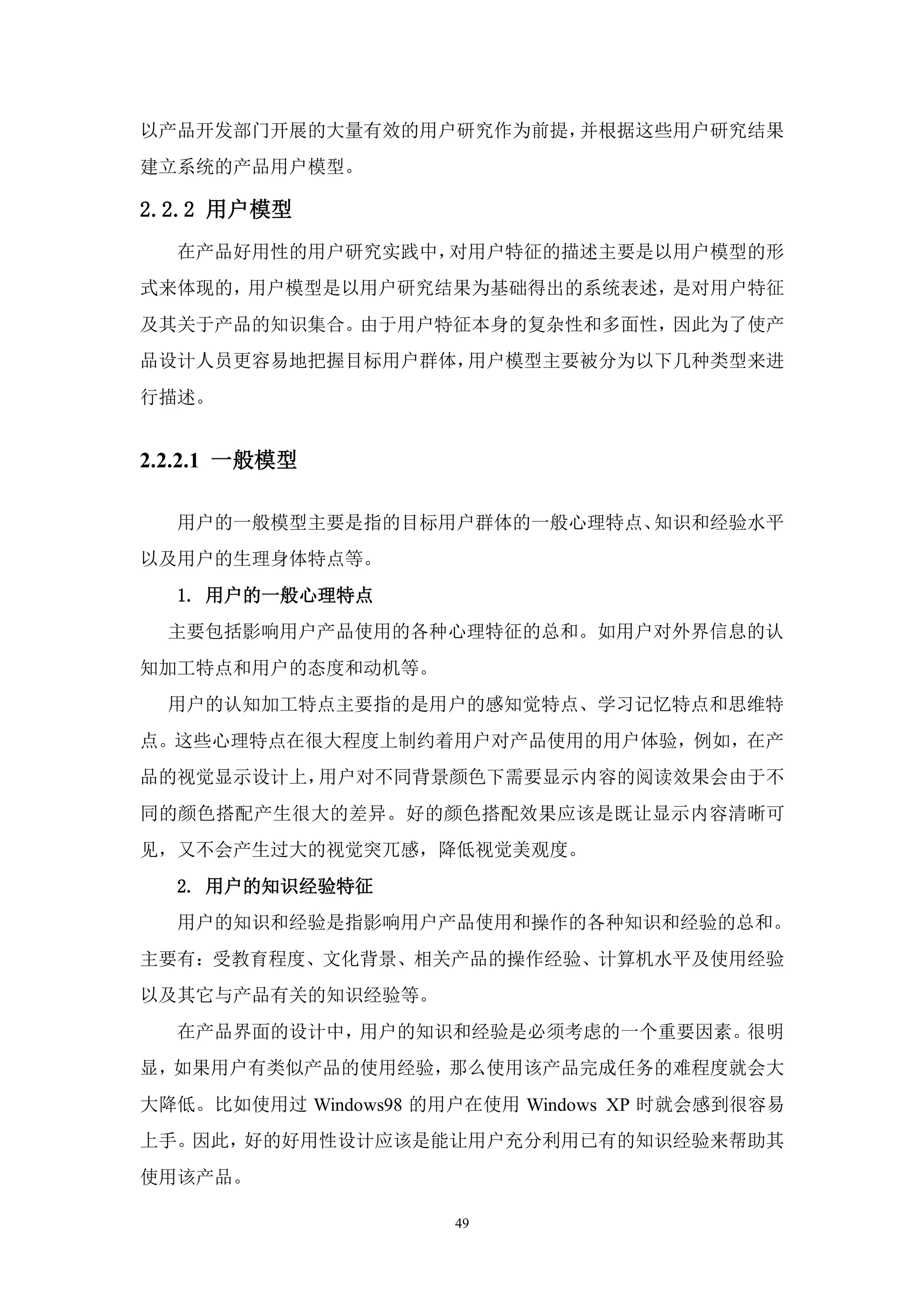 以产品开发部门开展的大量有效的用户研究作为前提，并根据这些用户研究结果
建立系统的产品用户模型。

2.2.2 用户模型
  在产品好用性的用户研究实践中，对用户特征的描述主要是以用户模型的形
式来体现的，用户模型是以用户研究结果为基础得出的系统表述，是对用户特征
及其关于产品的知识集合。由于用户特征本身的复杂性和多面性，因此为了使产
品设计人员更容易地把握目标用户群体，用户模型主要被分为以下几种类型来进
行描述。


2.2.2.1 一般模型

  用户的一般模型主要是指的目标用户群体的一般心理特点、知识和经验水平
以及用户的生理身体特点等。
  1. 用户的一般心理特点
  主要包括影响用户产品使用的各种心理特征的总和。如用户对外界信息的认
知加工特点和用户的态度和动机等。
  用户的认知加工特点主要指的是用户的感知觉特点、学习记忆特点和思维特
点。这些心理特点在很大程度上制约着用户对产品使用的用户体验，例如，在产
品的视觉显示设计上，用户对不同背景颜色下需要显示内容的阅读效果会由于不
同的颜色搭配产生很大的差异。好的颜色搭配效果应该是既让显示内容清晰可
见，又不会产生过大的视觉突兀感，降低视觉美观度。
  2. 用户的知识经验特征
  用户的知识和经验是指影响用户产品使用和操作的各种知识和经验的总和。
主要有：受教育程度、文化背景、相关产品的操作经验、计算机水平及使用经验
以及其它与产品有关的知识经验等。
  在产品界面的设计中，用户的知识和经验是必须考虑的一个重要因素。很明
显，如果用户有类似产品的使用经验，那么使用该产品完成任务的难程度就会大
大降低。比如使用过 Windows98 的用户在使用 Windows XP 时就会感到很容易
上手。因此，好的好用性设计应该是能让用户充分利用已有的知识经验来帮助其
使用该产品。

                      49
 