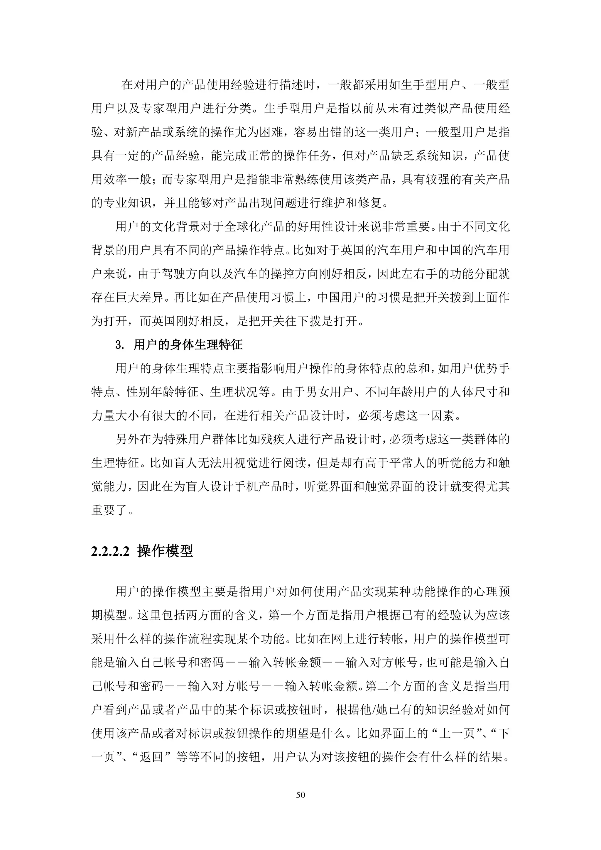 在对用户的产品使用经验进行描述时，一般都采用如生手型用户、一般型
用户以及专家型用户进行分类。生手型用户是指以前从未有过类似产品使用经
验、对新产品或系统的操作尤为困难，容易出错的这一类用户；一般型用户是指
具有一定的产品经验，能完成正常的操作任务，但对产品缺乏系统知识，产品使
用效率一般；而专家型用户是指能非常熟练使用该类产品，具有较强的有关产品
的专业知识，并且能够对产品出现问题进行维护和修复。
  用户的文化背景对于全球化产品的好用性设计来说非常重要。由于不同文化
背景的用户具有不同的产品操作特点。比如对于英国的汽车用户和中国的汽车用
户来说，由于驾驶方向以及汽车的操控方向刚好相反，因此左右手的功能分配就
存在巨大差异。再比如在产品使用习惯上，中国用户的习惯是把开关拨到上面作
为打开，而英国刚好相反，是把开关往下拨是打开。
  3. 用户的身体生理特征
  用户的身体生理特点主要指影响用户操作的身体特点的总和，如用户优势手
特点、性别年龄特征、生理状况等。由于男女用户、不同年龄用户的人体尺寸和
力量大小有很大的不同，在进行相关产品设计时，必须考虑这一因素。
  另外在为特殊用户群体比如残疾人进行产品设计时，必须考虑这一类群体的
生理特征。比如盲人无法用视觉进行阅读，但是却有高于平常人的听觉能力和触
觉能力，因此在为盲人设计手机产品时，听觉界面和触觉界面的设计就变得尤其
重要了。


2.2.2.2 操作模型

  用户的操作模型主要是指用户对如何使用产品实现某种功能操作的心理预
期模型。这里包括两方面的含义，第一个方面是指用户根据已有的经验认为应该
采用什么样的操作流程实现某个功能。比如在网上进行转帐，用户的操作模型可
能是输入自己帐号和密码――输入转帐金额――输入对方帐号，也可能是输入自
己帐号和密码――输入对方帐号――输入转帐金额。第二个方面的含义是指当用
户看到产品或者产品中的某个标识或按钮时，根据他/她已有的知识经验对如何
使用该产品或者对标识或按钮操作的期望是什么。比如界面上的“上一页”“下
                                 、
一页”“返回”等等不同的按钮，用户认为对该按钮的操作会有什么样的结果。
   、


                 50
 