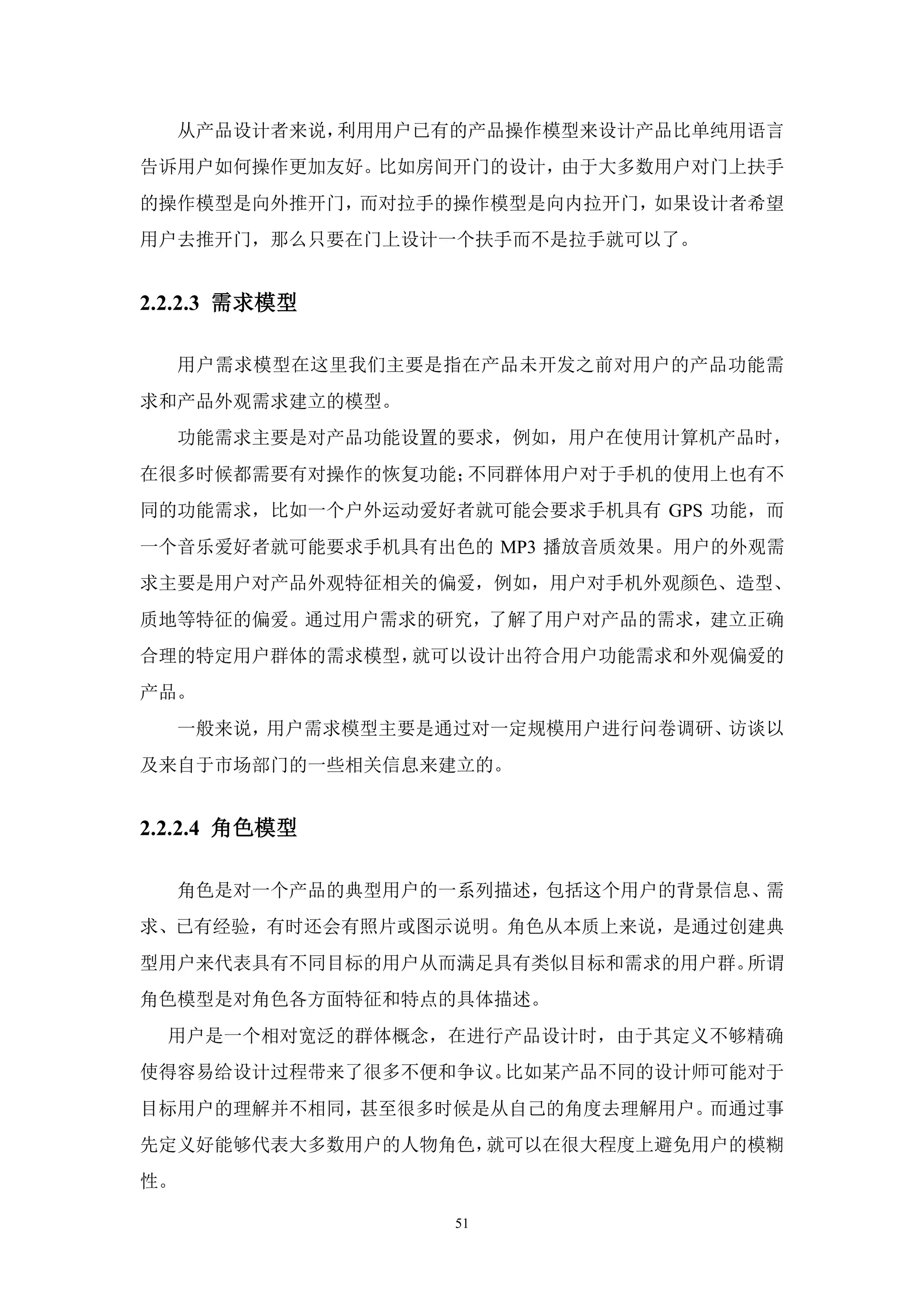 从产品设计者来说，利用用户已有的产品操作模型来设计产品比单纯用语言
告诉用户如何操作更加友好。比如房间开门的设计，由于大多数用户对门上扶手
的操作模型是向外推开门，而对拉手的操作模型是向内拉开门，如果设计者希望
用户去推开门，那么只要在门上设计一个扶手而不是拉手就可以了。


2.2.2.3 需求模型

     用户需求模型在这里我们主要是指在产品未开发之前对用户的产品功能需
求和产品外观需求建立的模型。
     功能需求主要是对产品功能设置的要求，例如，用户在使用计算机产品时，
在很多时候都需要有对操作的恢复功能；不同群体用户对于手机的使用上也有不
同的功能需求，比如一个户外运动爱好者就可能会要求手机具有 GPS 功能，而
一个音乐爱好者就可能要求手机具有出色的 MP3 播放音质效果。用户的外观需
求主要是用户对产品外观特征相关的偏爱，例如，用户对手机外观颜色、造型、
质地等特征的偏爱。通过用户需求的研究，了解了用户对产品的需求，建立正确
合理的特定用户群体的需求模型，就可以设计出符合用户功能需求和外观偏爱的
产品。
     一般来说，用户需求模型主要是通过对一定规模用户进行问卷调研、访谈以
及来自于市场部门的一些相关信息来建立的。


2.2.2.4 角色模型

     角色是对一个产品的典型用户的一系列描述，包括这个用户的背景信息、需
求、已有经验，有时还会有照片或图示说明。角色从本质上来说，是通过创建典
型用户来代表具有不同目标的用户从而满足具有类似目标和需求的用户群。所谓
角色模型是对角色各方面特征和特点的具体描述。
  用户是一个相对宽泛的群体概念，在进行产品设计时，由于其定义不够精确
使得容易给设计过程带来了很多不便和争议。比如某产品不同的设计师可能对于
目标用户的理解并不相同，甚至很多时候是从自己的角度去理解用户。而通过事
先定义好能够代表大多数用户的人物角色，就可以在很大程度上避免用户的模糊
性。

                    51
 