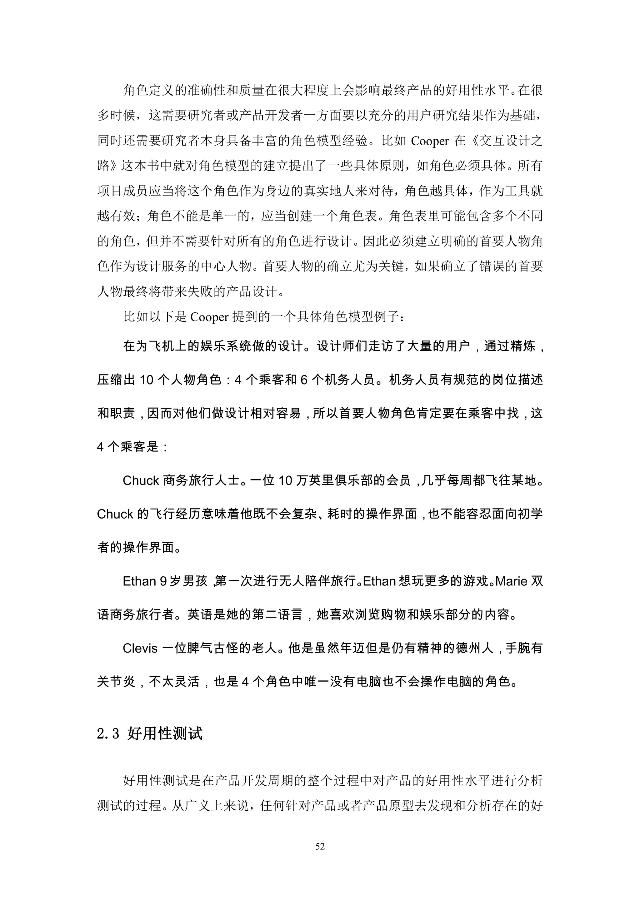 角色定义的准确性和质量在很大程度上会影响最终产品的好用性水平。在很
多时候，这需要研究者或产品开发者一方面要以充分的用户研究结果作为基础，
同时还需要研究者本身具备丰富的角色模型经验。比如 Cooper 在《交互设计之
路》这本书中就对角色模型的建立提出了一些具体原则，如角色必须具体。所有
项目成员应当将这个角色作为身边的真实地人来对待，角色越具体，作为工具就
越有效；角色不能是单一的，应当创建一个角色表。角色表里可能包含多个不同
的角色，但并不需要针对所有的角色进行设计。因此必须建立明确的首要人物角
色作为设计服务的中心人物。首要人物的确立尤为关键，如果确立了错误的首要
人物最终将带来失败的产品设计。
  比如以下是 Cooper 提到的一个具体角色模型例子：

  在为飞机上的娱乐系统做的设计。设计师们走访了大量的用户，通过精炼，

压缩出 10 个人物角色：4 个乘客和 6 个机务人员。机务人员有规范的岗位描述

和职责，因而对他们做设计相对容易，所以首要人物角色肯定要在乘客中找，这

4 个乘客是：

  Chuck 商务旅行人士。一位 10 万英里俱乐部的会员，几乎每周都飞往某地。

Chuck 的飞行经历意味着他既不会复杂、耗时的操作界面，也不能容忍面向初学

者的操作界面。

  Ethan 9 岁男孩，第一次进行无人陪伴旅行。Ethan 想玩更多的游戏。Marie 双

语商务旅行者。英语是她的第二语言，她喜欢浏览购物和娱乐部分的内容。

  Clevis 一位脾气古怪的老人。他是虽然年迈但是仍有精神的德州人，手腕有

关节炎，不太灵活，也是 4 个角色中唯一没有电脑也不会操作电脑的角色。



2.3 好用性测试


  好用性测试是在产品开发周期的整个过程中对产品的好用性水平进行分析
测试的过程。从广义上来说，任何针对产品或者产品原型去发现和分析存在的好


                      52
 