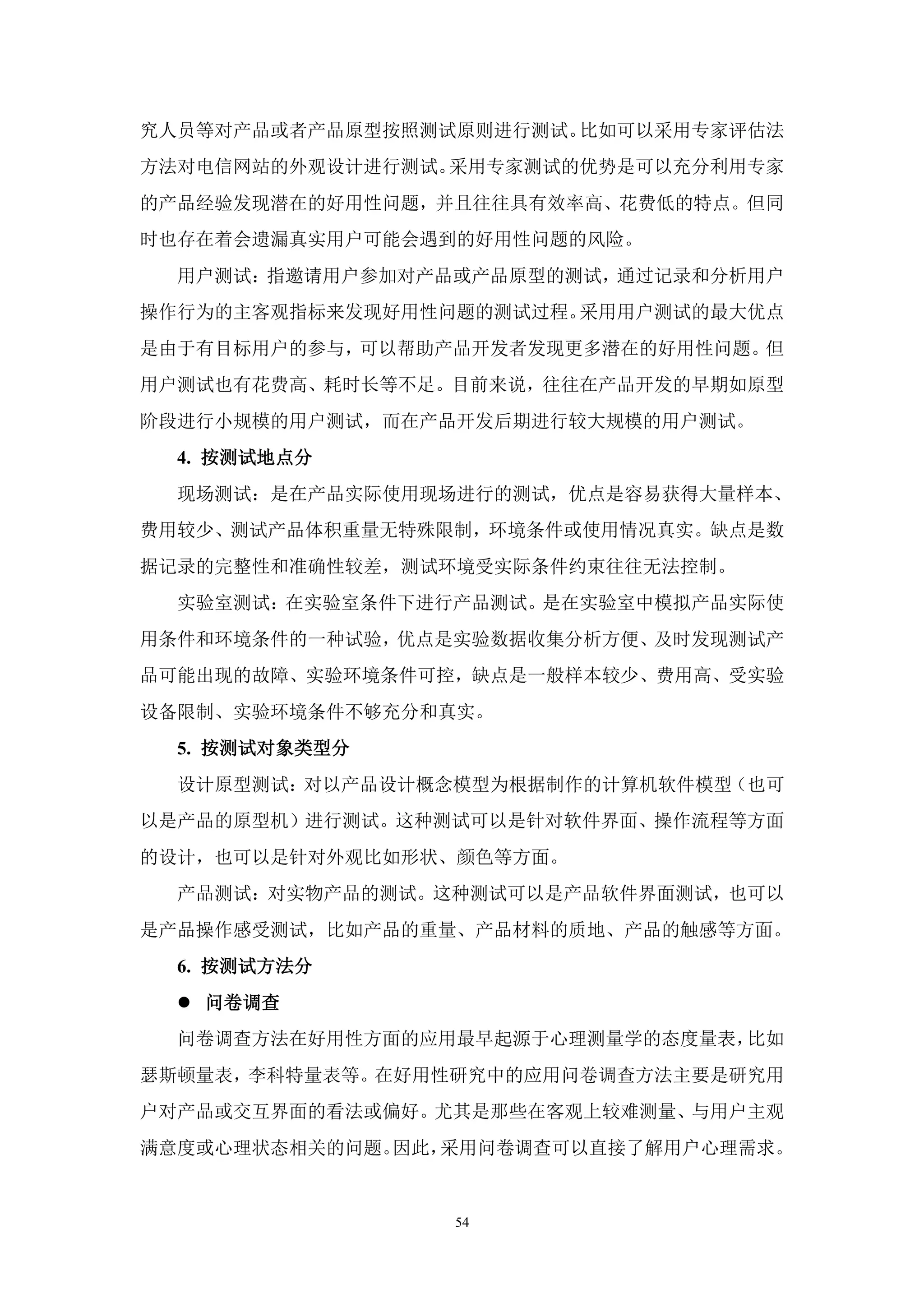 究人员等对产品或者产品原型按照测试原则进行测试。比如可以采用专家评估法
方法对电信网站的外观设计进行测试。采用专家测试的优势是可以充分利用专家
的产品经验发现潜在的好用性问题，并且往往具有效率高、花费低的特点。但同
时也存在着会遗漏真实用户可能会遇到的好用性问题的风险。
  用户测试：指邀请用户参加对产品或产品原型的测试，通过记录和分析用户
操作行为的主客观指标来发现好用性问题的测试过程。采用用户测试的最大优点
是由于有目标用户的参与，可以帮助产品开发者发现更多潜在的好用性问题。但
用户测试也有花费高、耗时长等不足。目前来说，往往在产品开发的早期如原型
阶段进行小规模的用户测试，而在产品开发后期进行较大规模的用户测试。
  4. 按测试地点分
  现场测试：是在产品实际使用现场进行的测试，优点是容易获得大量样本、
费用较少、测试产品体积重量无特殊限制，环境条件或使用情况真实。缺点是数
据记录的完整性和准确性较差，测试环境受实际条件约束往往无法控制。
  实验室测试：在实验室条件下进行产品测试。是在实验室中模拟产品实际使
用条件和环境条件的一种试验，优点是实验数据收集分析方便、及时发现测试产
品可能出现的故障、实验环境条件可控，缺点是一般样本较少、费用高、受实验
设备限制、实验环境条件不够充分和真实。
  5. 按测试对象类型分
  设计原型测试：对以产品设计概念模型为根据制作的计算机软件模型（也可
以是产品的原型机）进行测试。这种测试可以是针对软件界面、操作流程等方面
的设计，也可以是针对外观比如形状、颜色等方面。
  产品测试：对实物产品的测试。这种测试可以是产品软件界面测试，也可以
是产品操作感受测试，比如产品的重量、产品材料的质地、产品的触感等方面。
  6. 按测试方法分
   问卷调查
  问卷调查方法在好用性方面的应用最早起源于心理测量学的态度量表，比如
瑟斯顿量表，李科特量表等。在好用性研究中的应用问卷调查方法主要是研究用
户对产品或交互界面的看法或偏好。尤其是那些在客观上较难测量、与用户主观
满意度或心理状态相关的问题。因此，采用问卷调查可以直接了解用户心理需求。


                 54
 
