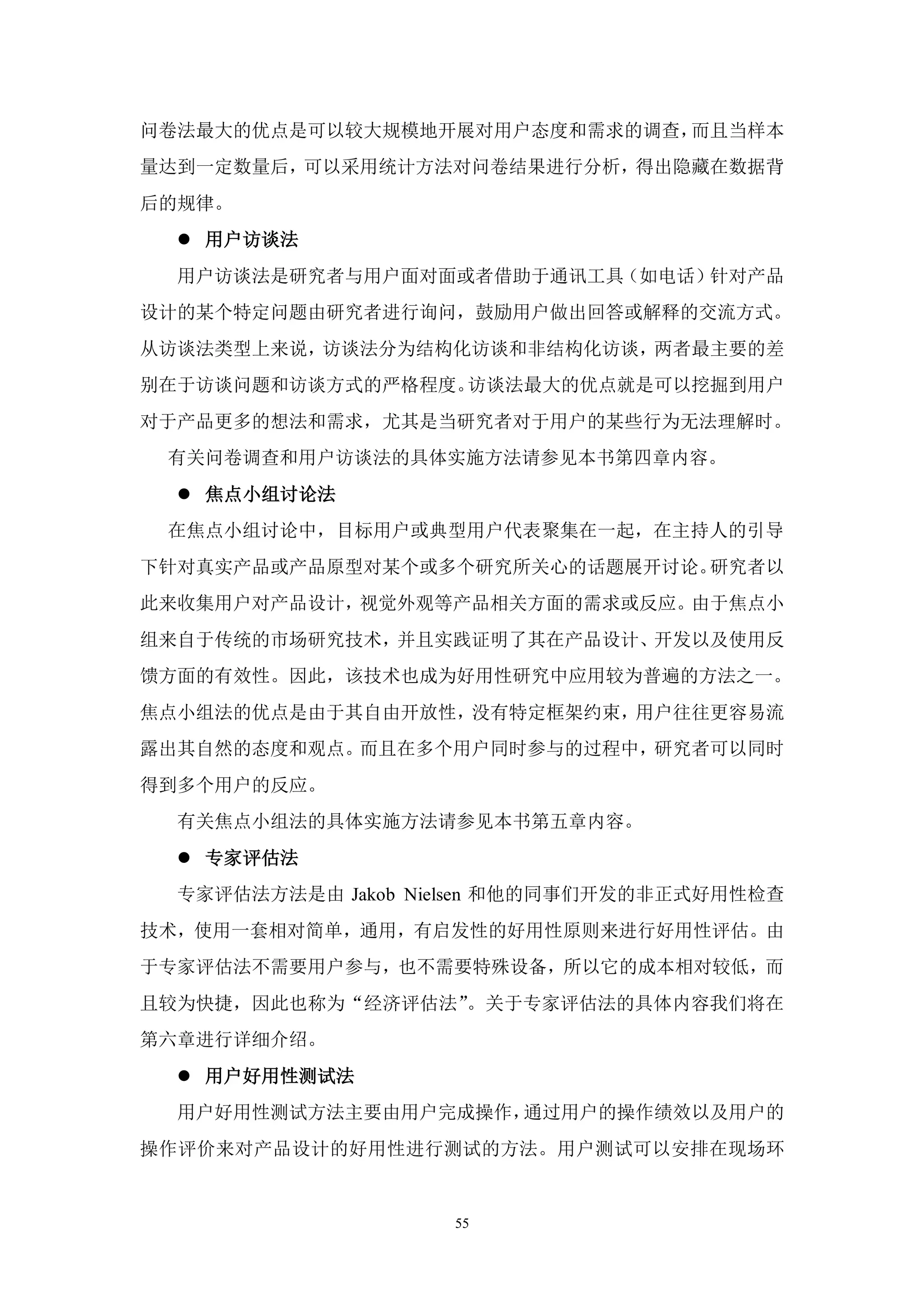 问卷法最大的优点是可以较大规模地开展对用户态度和需求的调查，而且当样本
量达到一定数量后，可以采用统计方法对问卷结果进行分析，得出隐藏在数据背
后的规律。
   用户访谈法
  用户访谈法是研究者与用户面对面或者借助于通讯工具（如电话）针对产品
设计的某个特定问题由研究者进行询问，鼓励用户做出回答或解释的交流方式。
从访谈法类型上来说，访谈法分为结构化访谈和非结构化访谈，两者最主要的差
别在于访谈问题和访谈方式的严格程度。访谈法最大的优点就是可以挖掘到用户
对于产品更多的想法和需求，尤其是当研究者对于用户的某些行为无法理解时。
 有关问卷调查和用户访谈法的具体实施方法请参见本书第四章内容。
   焦点小组讨论法
 在焦点小组讨论中，目标用户或典型用户代表聚集在一起，在主持人的引导
下针对真实产品或产品原型对某个或多个研究所关心的话题展开讨论。研究者以
此来收集用户对产品设计，视觉外观等产品相关方面的需求或反应。由于焦点小
组来自于传统的市场研究技术，并且实践证明了其在产品设计、开发以及使用反
馈方面的有效性。因此，该技术也成为好用性研究中应用较为普遍的方法之一。
焦点小组法的优点是由于其自由开放性，没有特定框架约束，用户往往更容易流
露出其自然的态度和观点。而且在多个用户同时参与的过程中，研究者可以同时
得到多个用户的反应。
  有关焦点小组法的具体实施方法请参见本书第五章内容。
   专家评估法
  专家评估法方法是由 Jakob Nielsen 和他的同事们开发的非正式好用性检查
技术，使用一套相对简单，通用，有启发性的好用性原则来进行好用性评估。由
于专家评估法不需要用户参与，也不需要特殊设备，所以它的成本相对较低，而
且较为快捷，因此也称为“经济评估法”。关于专家评估法的具体内容我们将在
第六章进行详细介绍。
   用户好用性测试法
  用户好用性测试方法主要由用户完成操作，通过用户的操作绩效以及用户的
操作评价来对产品设计的好用性进行测试的方法。用户测试可以安排在现场环


                    55
 