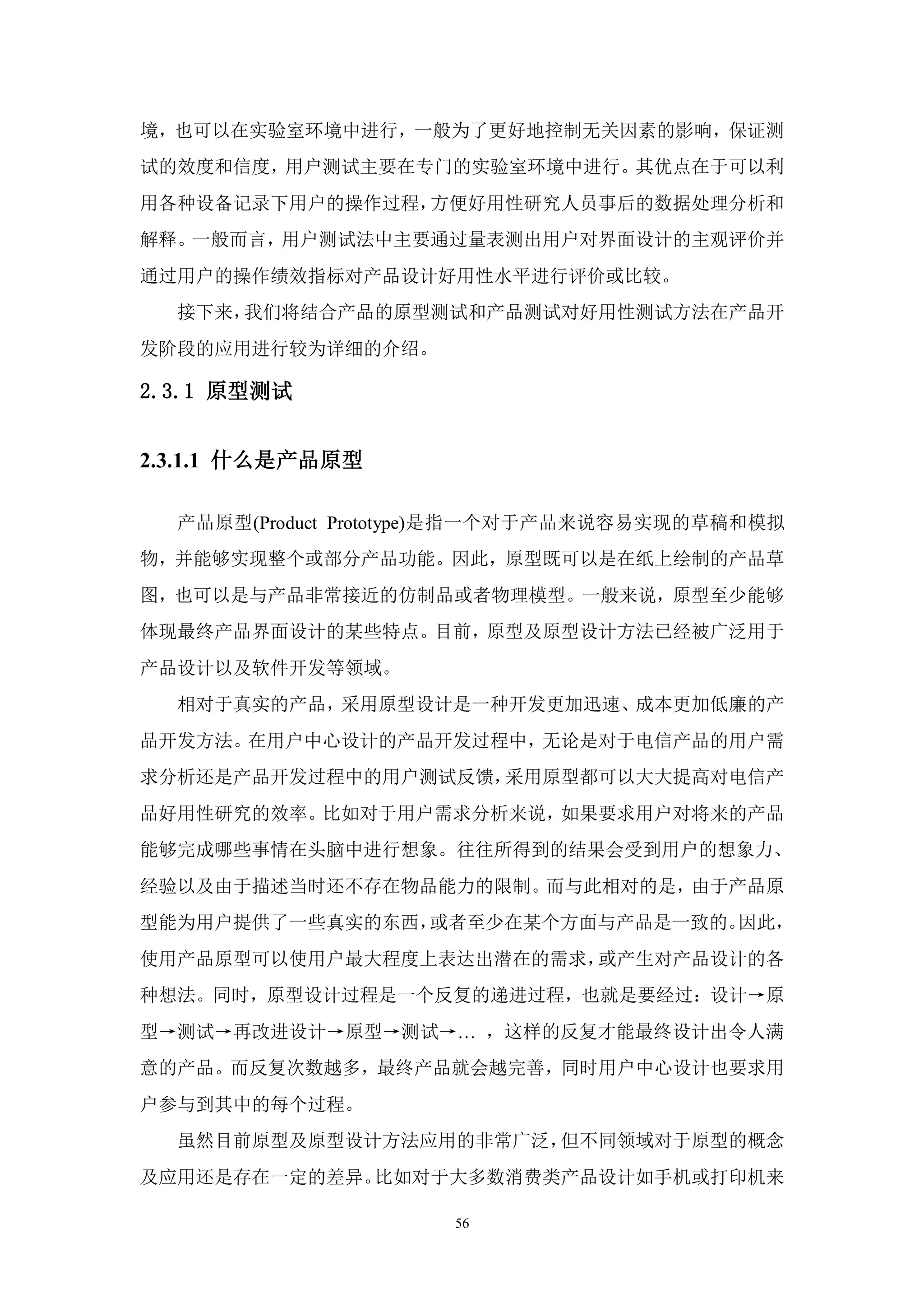 境，也可以在实验室环境中进行，一般为了更好地控制无关因素的影响，保证测
试的效度和信度，用户测试主要在专门的实验室环境中进行。其优点在于可以利
用各种设备记录下用户的操作过程，方便好用性研究人员事后的数据处理分析和
解释。一般而言，用户测试法中主要通过量表测出用户对界面设计的主观评价并
通过用户的操作绩效指标对产品设计好用性水平进行评价或比较。
  接下来，我们将结合产品的原型测试和产品测试对好用性测试方法在产品开
发阶段的应用进行较为详细的介绍。

2.3.1 原型测试


2.3.1.1 什么是产品原型

  产品原型(Product Prototype)是指一个对于产品来说容易实现的草稿和模拟
物，并能够实现整个或部分产品功能。因此，原型既可以是在纸上绘制的产品草
图，也可以是与产品非常接近的仿制品或者物理模型。一般来说，原型至少能够
体现最终产品界面设计的某些特点。目前，原型及原型设计方法已经被广泛用于
产品设计以及软件开发等领域。
  相对于真实的产品，采用原型设计是一种开发更加迅速、成本更加低廉的产
品开发方法。在用户中心设计的产品开发过程中，无论是对于电信产品的用户需
求分析还是产品开发过程中的用户测试反馈，采用原型都可以大大提高对电信产
品好用性研究的效率。比如对于用户需求分析来说，如果要求用户对将来的产品
能够完成哪些事情在头脑中进行想象。往往所得到的结果会受到用户的想象力、
经验以及由于描述当时还不存在物品能力的限制。而与此相对的是，由于产品原
型能为用户提供了一些真实的东西，或者至少在某个方面与产品是一致的。因此，
使用产品原型可以使用户最大程度上表达出潜在的需求，或产生对产品设计的各
种想法。同时，原型设计过程是一个反复的递进过程，也就是要经过：设计→原
型→测试→再改进设计→原型→测试→… ，这样的反复才能最终设计出令人满
意的产品。而反复次数越多，最终产品就会越完善，同时用户中心设计也要求用
户参与到其中的每个过程。
  虽然目前原型及原型设计方法应用的非常广泛，但不同领域对于原型的概念
及应用还是存在一定的差异。比如对于大多数消费类产品设计如手机或打印机来

                     56
 