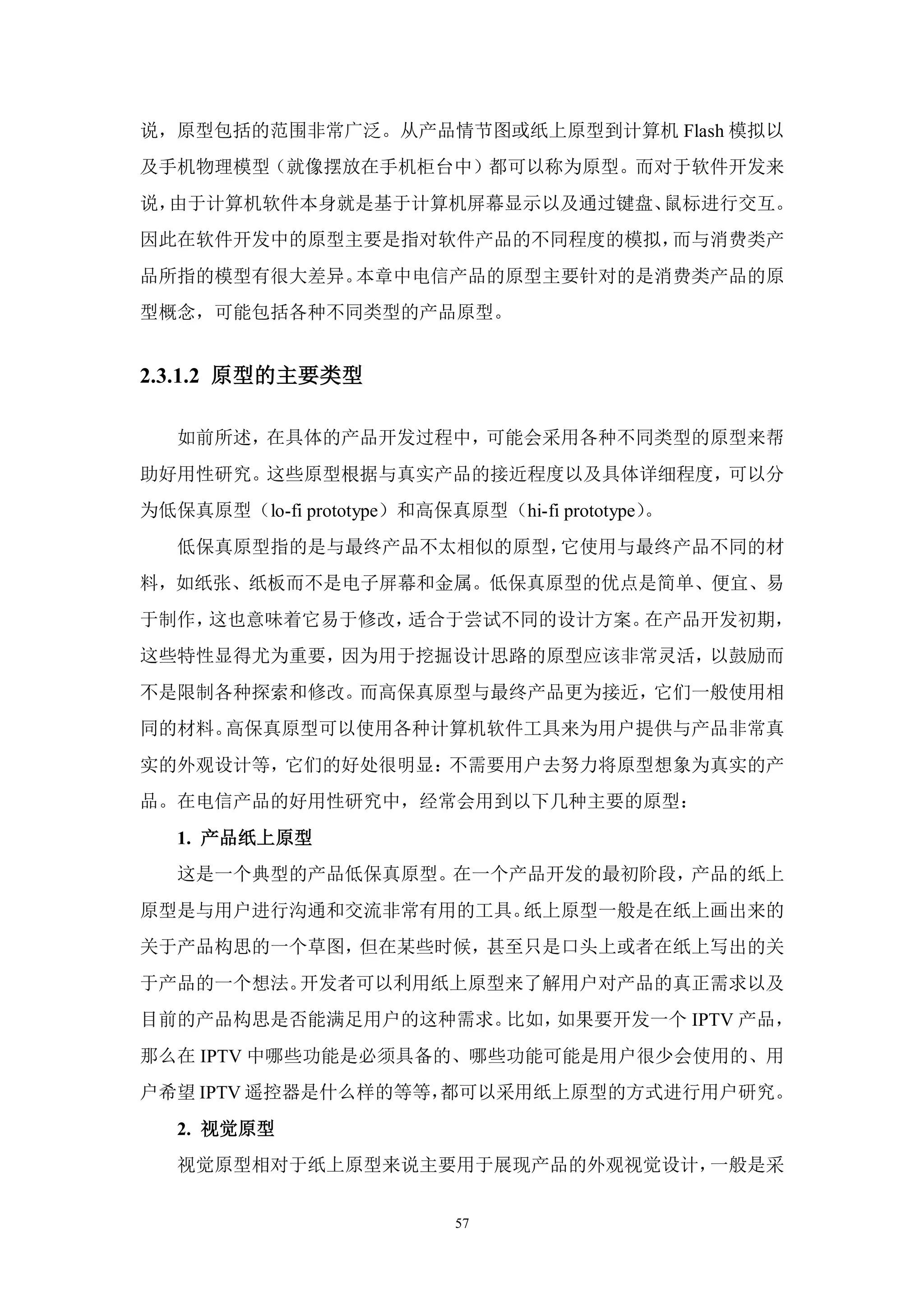 说，原型包括的范围非常广泛。从产品情节图或纸上原型到计算机 Flash 模拟以
及手机物理模型（就像摆放在手机柜台中）都可以称为原型。而对于软件开发来
说，由于计算机软件本身就是基于计算机屏幕显示以及通过键盘、鼠标进行交互。
因此在软件开发中的原型主要是指对软件产品的不同程度的模拟，而与消费类产
品所指的模型有很大差异。本章中电信产品的原型主要针对的是消费类产品的原
型概念，可能包括各种不同类型的产品原型。


2.3.1.2 原型的主要类型

   如前所述，在具体的产品开发过程中，可能会采用各种不同类型的原型来帮
助好用性研究。这些原型根据与真实产品的接近程度以及具体详细程度，可以分
为低保真原型（lo-fi prototype）和高保真原型（hi-fi prototype）。
   低保真原型指的是与最终产品不太相似的原型，它使用与最终产品不同的材
料，如纸张、纸板而不是电子屏幕和金属。低保真原型的优点是简单、便宜、易
于制作，这也意味着它易于修改，适合于尝试不同的设计方案。在产品开发初期，
这些特性显得尤为重要，因为用于挖掘设计思路的原型应该非常灵活，以鼓励而
不是限制各种探索和修改。而高保真原型与最终产品更为接近，它们一般使用相
同的材料。高保真原型可以使用各种计算机软件工具来为用户提供与产品非常真
实的外观设计等，它们的好处很明显：不需要用户去努力将原型想象为真实的产
品。在电信产品的好用性研究中，经常会用到以下几种主要的原型：
   1. 产品纸上原型
   这是一个典型的产品低保真原型。在一个产品开发的最初阶段，产品的纸上
原型是与用户进行沟通和交流非常有用的工具。纸上原型一般是在纸上画出来的
关于产品构思的一个草图，但在某些时候，甚至只是口头上或者在纸上写出的关
于产品的一个想法。开发者可以利用纸上原型来了解用户对产品的真正需求以及
目前的产品构思是否能满足用户的这种需求。比如，如果要开发一个 IPTV 产品，
那么在 IPTV 中哪些功能是必须具备的、哪些功能可能是用户很少会使用的、用
户希望 IPTV 遥控器是什么样的等等，都可以采用纸上原型的方式进行用户研究。
   2. 视觉原型
   视觉原型相对于纸上原型来说主要用于展现产品的外观视觉设计，一般是采


                            57
 