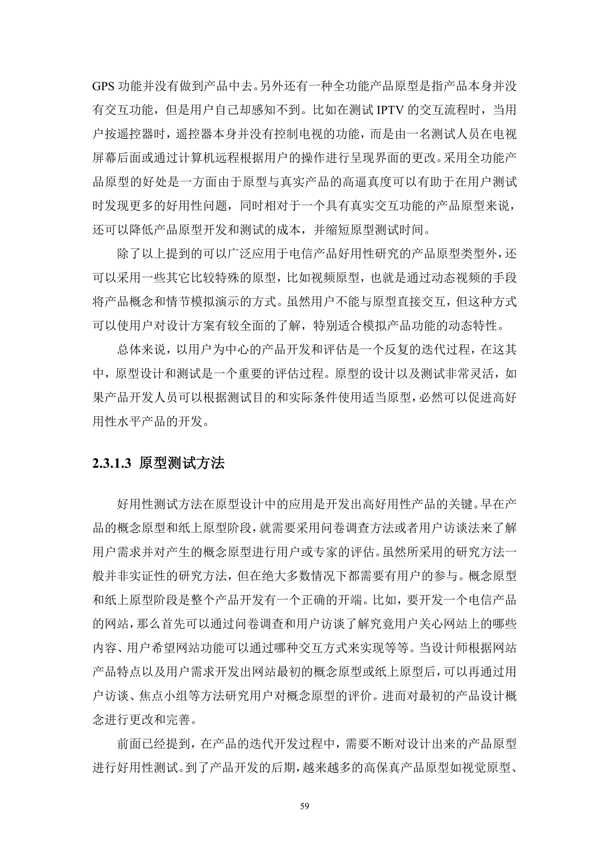 GPS 功能并没有做到产品中去。另外还有一种全功能产品原型是指产品本身并没
有交互功能，但是用户自己却感知不到。比如在测试 IPTV 的交互流程时，当用
户按遥控器时，遥控器本身并没有控制电视的功能，而是由一名测试人员在电视
屏幕后面或通过计算机远程根据用户的操作进行呈现界面的更改。采用全功能产
品原型的好处是一方面由于原型与真实产品的高逼真度可以有助于在用户测试
时发现更多的好用性问题，同时相对于一个具有真实交互功能的产品原型来说，
还可以降低产品原型开发和测试的成本，并缩短原型测试时间。
  除了以上提到的可以广泛应用于电信产品好用性研究的产品原型类型外，还
可以采用一些其它比较特殊的原型，比如视频原型，也就是通过动态视频的手段
将产品概念和情节模拟演示的方式。虽然用户不能与原型直接交互，但这种方式
可以使用户对设计方案有较全面的了解，特别适合模拟产品功能的动态特性。
  总体来说，以用户为中心的产品开发和评估是一个反复的迭代过程，在这其
中，原型设计和测试是一个重要的评估过程。原型的设计以及测试非常灵活，如
果产品开发人员可以根据测试目的和实际条件使用适当原型，必然可以促进高好
用性水平产品的开发。


2.3.1.3 原型测试方法

  好用性测试方法在原型设计中的应用是开发出高好用性产品的关键。早在产
品的概念原型和纸上原型阶段，就需要采用问卷调查方法或者用户访谈法来了解
用户需求并对产生的概念原型进行用户或专家的评估。虽然所采用的研究方法一
般并非实证性的研究方法，但在绝大多数情况下都需要有用户的参与。概念原型
和纸上原型阶段是整个产品开发有一个正确的开端。比如，要开发一个电信产品
的网站，那么首先可以通过问卷调查和用户访谈了解究竟用户关心网站上的哪些
内容、用户希望网站功能可以通过哪种交互方式来实现等等。当设计师根据网站
产品特点以及用户需求开发出网站最初的概念原型或纸上原型后，可以再通过用
户访谈、焦点小组等方法研究用户对概念原型的评价。进而对最初的产品设计概
念进行更改和完善。
  前面已经提到，在产品的迭代开发过程中，需要不断对设计出来的产品原型
进行好用性测试。到了产品开发的后期，越来越多的高保真产品原型如视觉原型、


                  59
 