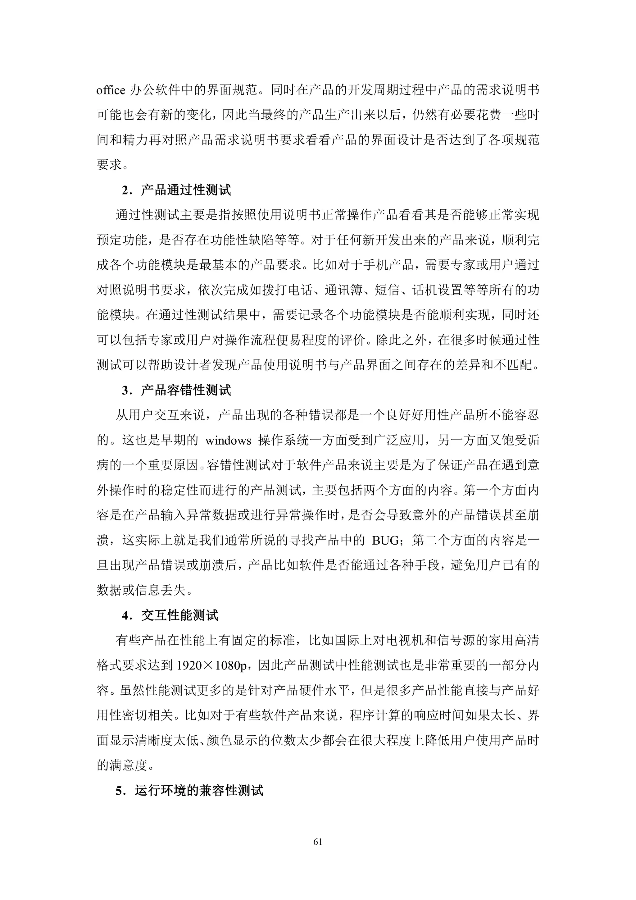 office 办公软件中的界面规范。同时在产品的开发周期过程中产品的需求说明书
可能也会有新的变化，因此当最终的产品生产出来以后，仍然有必要花费一些时
间和精力再对照产品需求说明书要求看看产品的界面设计是否达到了各项规范
要求。
  2．产品通过性测试
 通过性测试主要是指按照使用说明书正常操作产品看看其是否能够正常实现
预定功能，是否存在功能性缺陷等等。对于任何新开发出来的产品来说，顺利完
成各个功能模块是最基本的产品要求。比如对于手机产品，需要专家或用户通过
对照说明书要求，依次完成如拨打电话、通讯簿、短信、话机设置等等所有的功
能模块。在通过性测试结果中，需要记录各个功能模块是否能顺利实现，同时还
可以包括专家或用户对操作流程便易程度的评价。除此之外，在很多时候通过性
测试可以帮助设计者发现产品使用说明书与产品界面之间存在的差异和不匹配。
  3．产品容错性测试
 从用户交互来说，产品出现的各种错误都是一个良好好用性产品所不能容忍
的。这也是早期的 windows 操作系统一方面受到广泛应用，另一方面又饱受诟
病的一个重要原因。容错性测试对于软件产品来说主要是为了保证产品在遇到意
外操作时的稳定性而进行的产品测试，主要包括两个方面的内容。第一个方面内
容是在产品输入异常数据或进行异常操作时，是否会导致意外的产品错误甚至崩
溃，这实际上就是我们通常所说的寻找产品中的 BUG；第二个方面的内容是一
旦出现产品错误或崩溃后，产品比如软件是否能通过各种手段，避免用户已有的
数据或信息丢失。
  4．交互性能测试
 有些产品在性能上有固定的标准，比如国际上对电视机和信号源的家用高清
格式要求达到 1920×1080p，因此产品测试中性能测试也是非常重要的一部分内
容。虽然性能测试更多的是针对产品硬件水平，但是很多产品性能直接与产品好
用性密切相关。比如对于有些软件产品来说，程序计算的响应时间如果太长、界
面显示清晰度太低、颜色显示的位数太少都会在很大程度上降低用户使用产品时
的满意度。
 5．运行环境的兼容性测试


                   61
 