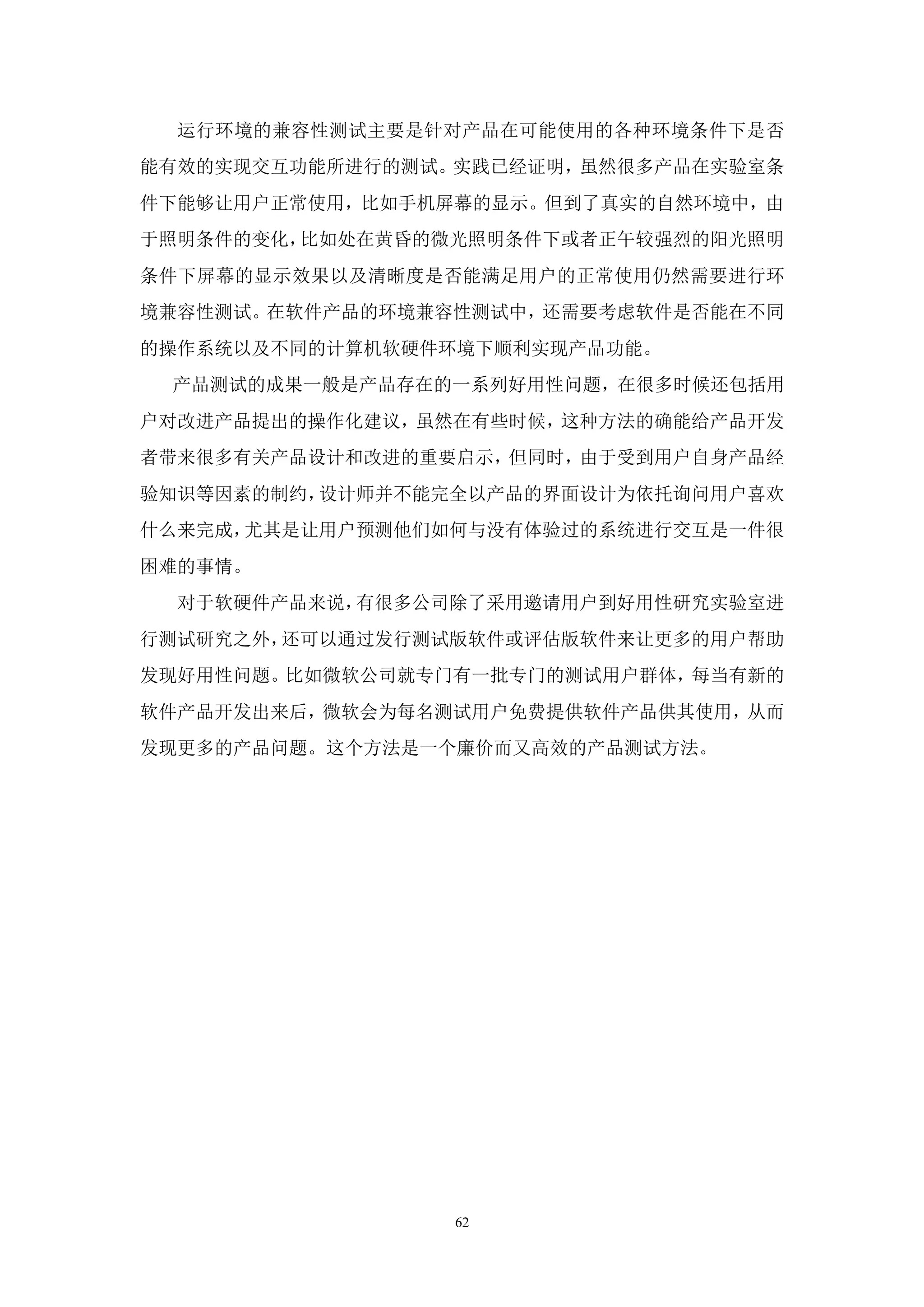 运行环境的兼容性测试主要是针对产品在可能使用的各种环境条件下是否
能有效的实现交互功能所进行的测试。实践已经证明，虽然很多产品在实验室条
件下能够让用户正常使用，比如手机屏幕的显示。但到了真实的自然环境中，由
于照明条件的变化，比如处在黄昏的微光照明条件下或者正午较强烈的阳光照明
条件下屏幕的显示效果以及清晰度是否能满足用户的正常使用仍然需要进行环
境兼容性测试。在软件产品的环境兼容性测试中，还需要考虑软件是否能在不同
的操作系统以及不同的计算机软硬件环境下顺利实现产品功能。
 产品测试的成果一般是产品存在的一系列好用性问题，在很多时候还包括用
户对改进产品提出的操作化建议，虽然在有些时候，这种方法的确能给产品开发
者带来很多有关产品设计和改进的重要启示，但同时，由于受到用户自身产品经
验知识等因素的制约，设计师并不能完全以产品的界面设计为依托询问用户喜欢
什么来完成，尤其是让用户预测他们如何与没有体验过的系统进行交互是一件很
困难的事情。
  对于软硬件产品来说，有很多公司除了采用邀请用户到好用性研究实验室进
行测试研究之外，还可以通过发行测试版软件或评估版软件来让更多的用户帮助
发现好用性问题。比如微软公司就专门有一批专门的测试用户群体，每当有新的
软件产品开发出来后，微软会为每名测试用户免费提供软件产品供其使用，从而
发现更多的产品问题。这个方法是一个廉价而又高效的产品测试方法。




                 62
 