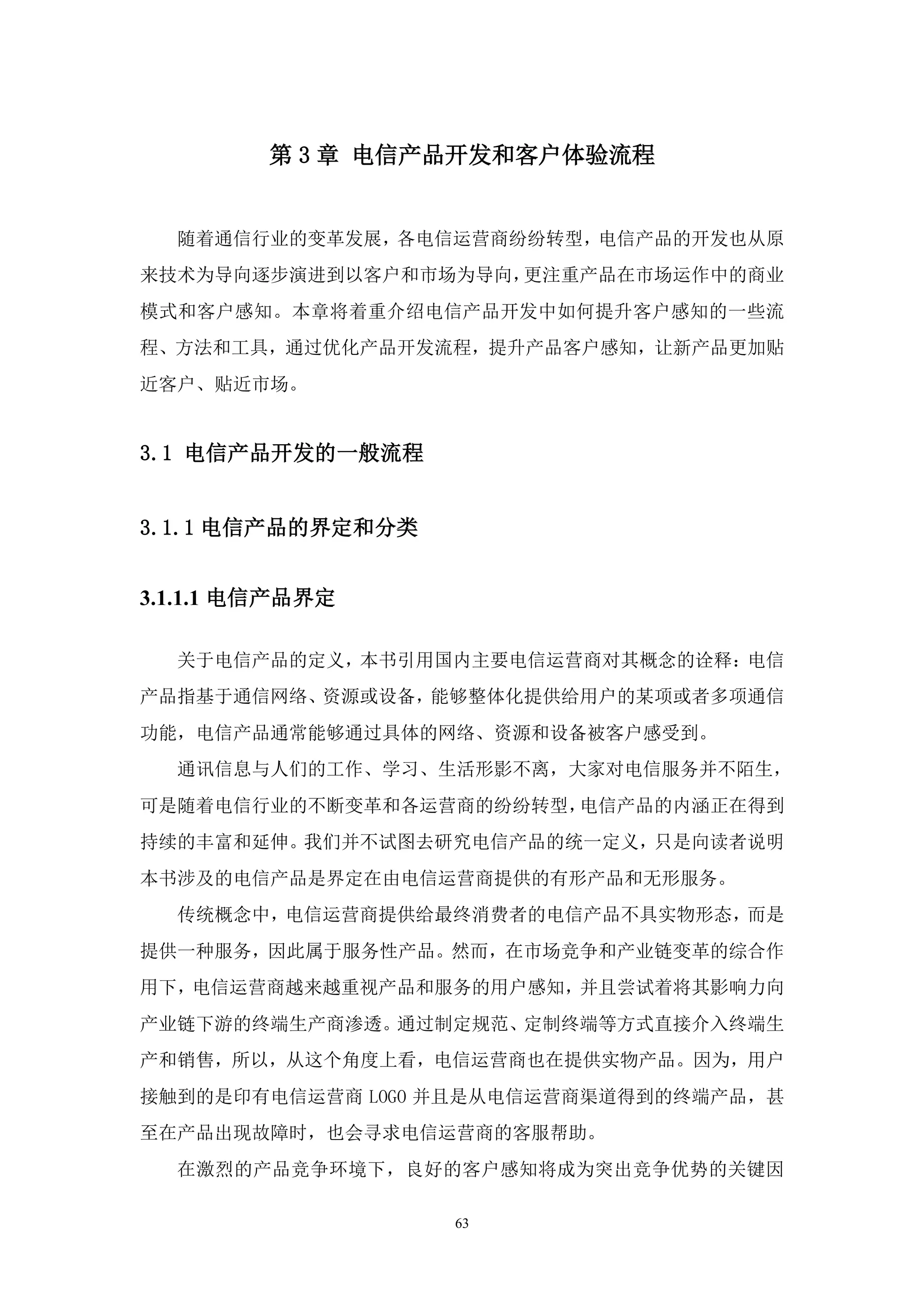 第 3 章 电信产品开发和客户体验流程


  随着通信行业的变革发展，各电信运营商纷纷转型，电信产品的开发也从原
来技术为导向逐步演进到以客户和市场为导向，更注重产品在市场运作中的商业
模式和客户感知。本章将着重介绍电信产品开发中如何提升客户感知的一些流
程、方法和工具，通过优化产品开发流程，提升产品客户感知，让新产品更加贴
近客户、贴近市场。


3.1 电信产品开发的一般流程


3.1.1 电信产品的界定和分类


3.1.1.1 电信产品界定

  关于电信产品的定义，本书引用国内主要电信运营商对其概念的诠释：电信
产品指基于通信网络、资源或设备，能够整体化提供给用户的某项或者多项通信
功能，电信产品通常能够通过具体的网络、资源和设备被客户感受到。
  通讯信息与人们的工作、学习、生活形影不离，大家对电信服务并不陌生，
可是随着电信行业的不断变革和各运营商的纷纷转型，电信产品的内涵正在得到
持续的丰富和延伸。我们并不试图去研究电信产品的统一定义，只是向读者说明
本书涉及的电信产品是界定在由电信运营商提供的有形产品和无形服务。
  传统概念中，电信运营商提供给最终消费者的电信产品不具实物形态，而是
提供一种服务，因此属于服务性产品。然而，在市场竞争和产业链变革的综合作
用下，电信运营商越来越重视产品和服务的用户感知，并且尝试着将其影响力向
产业链下游的终端生产商渗透。通过制定规范、定制终端等方式直接介入终端生
产和销售，所以，从这个角度上看，电信运营商也在提供实物产品。因为，用户
接触到的是印有电信运营商 LOGO 并且是从电信运营商渠道得到的终端产品，甚
至在产品出现故障时，也会寻求电信运营商的客服帮助。
  在激烈的产品竞争环境下，良好的客户感知将成为突出竞争优势的关键因

                   63
 
