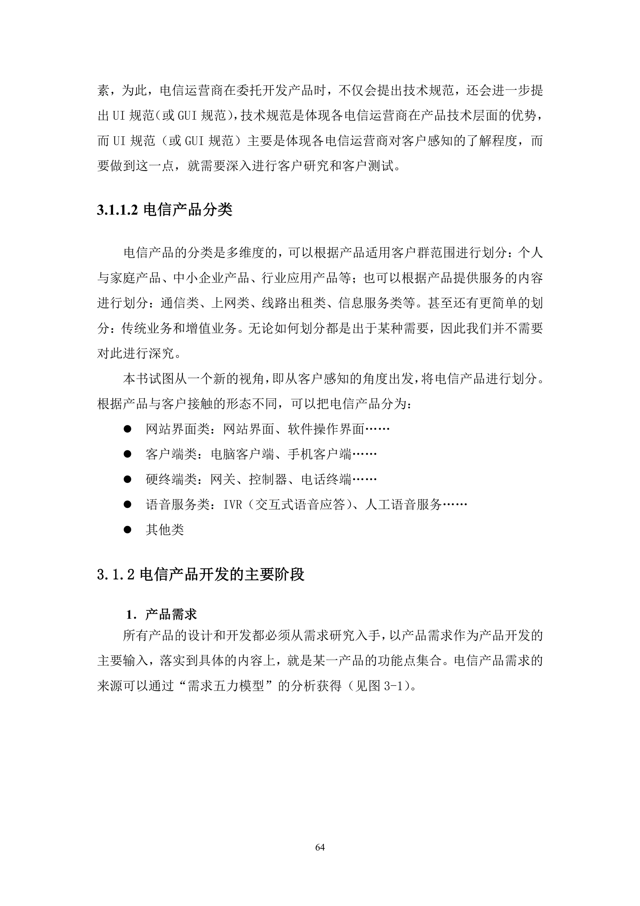 素，为此，电信运营商在委托开发产品时，不仅会提出技术规范，还会进一步提
出 UI 规范（或 GUI 规范） 技术规范是体现各电信运营商在产品技术层面的优势，
                 ，
而 UI 规范（或 GUI 规范）主要是体现各电信运营商对客户感知的了解程度，而
要做到这一点，就需要深入进行客户研究和客户测试。


3.1.1.2 电信产品分类

  电信产品的分类是多维度的，可以根据产品适用客户群范围进行划分：个人
与家庭产品、中小企业产品、行业应用产品等；也可以根据产品提供服务的内容
进行划分：通信类、上网类、线路出租类、信息服务类等。甚至还有更简单的划
分：传统业务和增值业务。无论如何划分都是出于某种需要，因此我们并不需要
对此进行深究。
  本书试图从一个新的视角，即从客户感知的角度出发，将电信产品进行划分。
根据产品与客户接触的形态不同，可以把电信产品分为：
     网站界面类：网站界面、软件操作界面„„
     客户端类：电脑客户端、手机客户端„„
     硬终端类：网关、控制器、电话终端„„
     语音服务类：IVR（交互式语音应答）、人工语音服务„„
     其他类


3.1.2 电信产品开发的主要阶段

   1．产品需求
  所有产品的设计和开发都必须从需求研究入手，以产品需求作为产品开发的
主要输入，落实到具体的内容上，就是某一产品的功能点集合。电信产品需求的
来源可以通过“需求五力模型”的分析获得（见图 3-1）。




                    64
 