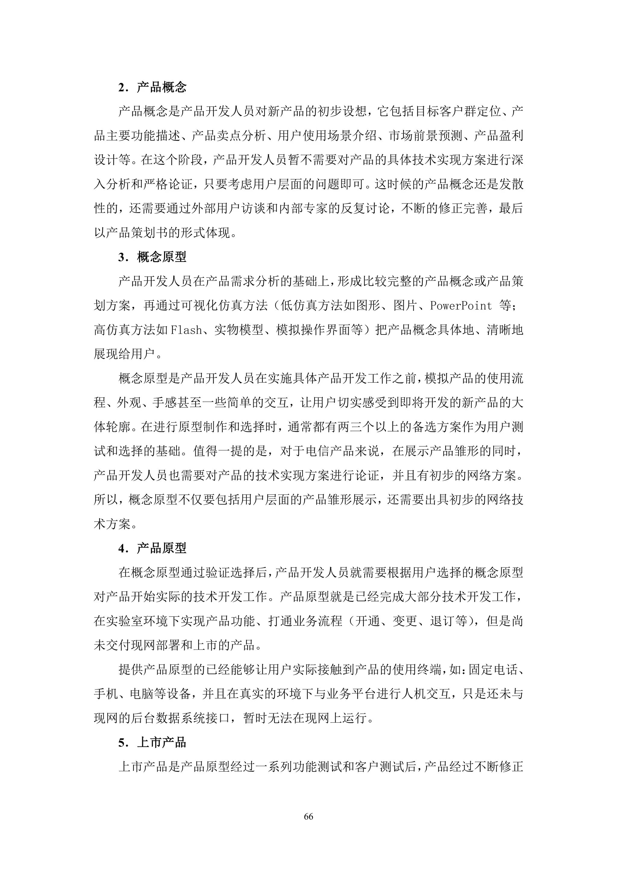 2．产品概念
  产品概念是产品开发人员对新产品的初步设想，它包括目标客户群定位、产
品主要功能描述、产品卖点分析、用户使用场景介绍、市场前景预测、产品盈利
设计等。在这个阶段，产品开发人员暂不需要对产品的具体技术实现方案进行深
入分析和严格论证，只要考虑用户层面的问题即可。这时候的产品概念还是发散
性的，还需要通过外部用户访谈和内部专家的反复讨论，不断的修正完善，最后
以产品策划书的形式体现。
  3．概念原型
  产品开发人员在产品需求分析的基础上，形成比较完整的产品概念或产品策
划方案，再通过可视化仿真方法（低仿真方法如图形、图片、PowerPoint 等；
高仿真方法如 Flash、实物模型、模拟操作界面等）把产品概念具体地、清晰地
展现给用户。
  概念原型是产品开发人员在实施具体产品开发工作之前，模拟产品的使用流
程、外观、手感甚至一些简单的交互，让用户切实感受到即将开发的新产品的大
体轮廓。在进行原型制作和选择时，通常都有两三个以上的备选方案作为用户测
试和选择的基础。值得一提的是，对于电信产品来说，在展示产品雏形的同时，
产品开发人员也需要对产品的技术实现方案进行论证，并且有初步的网络方案。
所以，概念原型不仅要包括用户层面的产品雏形展示，还需要出具初步的网络技
术方案。
  4．产品原型
  在概念原型通过验证选择后，产品开发人员就需要根据用户选择的概念原型
对产品开始实际的技术开发工作。产品原型就是已经完成大部分技术开发工作，
在实验室环境下实现产品功能、打通业务流程（开通、变更、退订等），但是尚
未交付现网部署和上市的产品。
  提供产品原型的已经能够让用户实际接触到产品的使用终端， 固定电话、
                             如：
手机、电脑等设备，并且在真实的环境下与业务平台进行人机交互，只是还未与
现网的后台数据系统接口，暂时无法在现网上运行。
  5．上市产品
  上市产品是产品原型经过一系列功能测试和客户测试后，产品经过不断修正


                   66
 