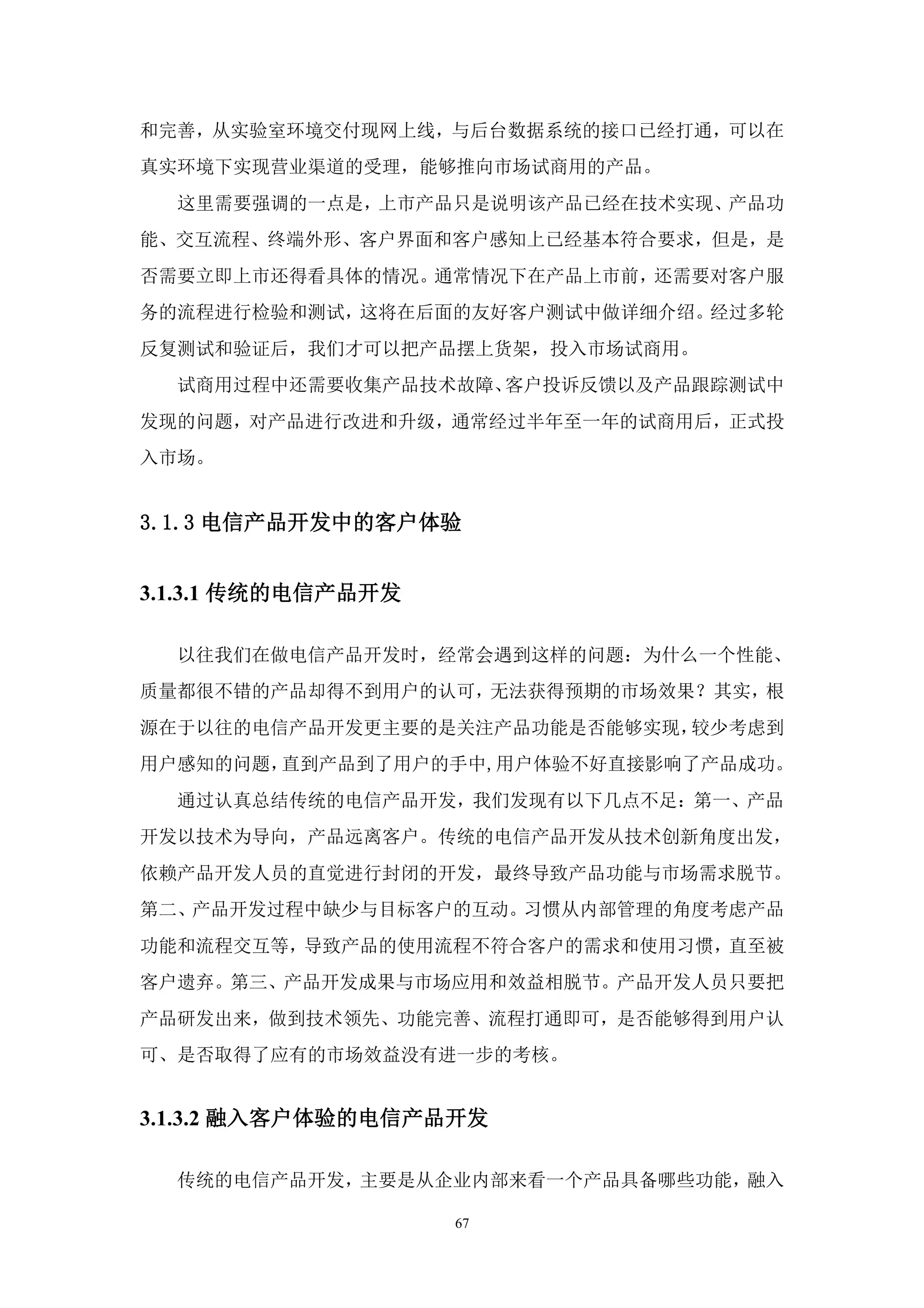 和完善，从实验室环境交付现网上线，与后台数据系统的接口已经打通，可以在
真实环境下实现营业渠道的受理，能够推向市场试商用的产品。
  这里需要强调的一点是，上市产品只是说明该产品已经在技术实现、产品功
能、交互流程、终端外形、客户界面和客户感知上已经基本符合要求，但是，是
否需要立即上市还得看具体的情况。通常情况下在产品上市前，还需要对客户服
务的流程进行检验和测试，这将在后面的友好客户测试中做详细介绍。经过多轮
反复测试和验证后，我们才可以把产品摆上货架，投入市场试商用。
  试商用过程中还需要收集产品技术故障、客户投诉反馈以及产品跟踪测试中
发现的问题，对产品进行改进和升级，通常经过半年至一年的试商用后，正式投
入市场。


3.1.3 电信产品开发中的客户体验


3.1.3.1 传统的电信产品开发

  以往我们在做电信产品开发时，经常会遇到这样的问题：为什么一个性能、
质量都很不错的产品却得不到用户的认可，无法获得预期的市场效果？其实，根
源在于以往的电信产品开发更主要的是关注产品功能是否能够实现，较少考虑到
用户感知的问题，直到产品到了用户的手中,用户体验不好直接影响了产品成功。
  通过认真总结传统的电信产品开发，我们发现有以下几点不足：第一、产品
开发以技术为导向，产品远离客户。传统的电信产品开发从技术创新角度出发，
依赖产品开发人员的直觉进行封闭的开发，最终导致产品功能与市场需求脱节。
第二、产品开发过程中缺少与目标客户的互动。习惯从内部管理的角度考虑产品
功能和流程交互等，导致产品的使用流程不符合客户的需求和使用习惯，直至被
客户遗弃。第三、产品开发成果与市场应用和效益相脱节。产品开发人员只要把
产品研发出来，做到技术领先、功能完善、流程打通即可，是否能够得到用户认
可、是否取得了应有的市场效益没有进一步的考核。


3.1.3.2 融入客户体验的电信产品开发

  传统的电信产品开发，主要是从企业内部来看一个产品具备哪些功能，融入

                    67
 