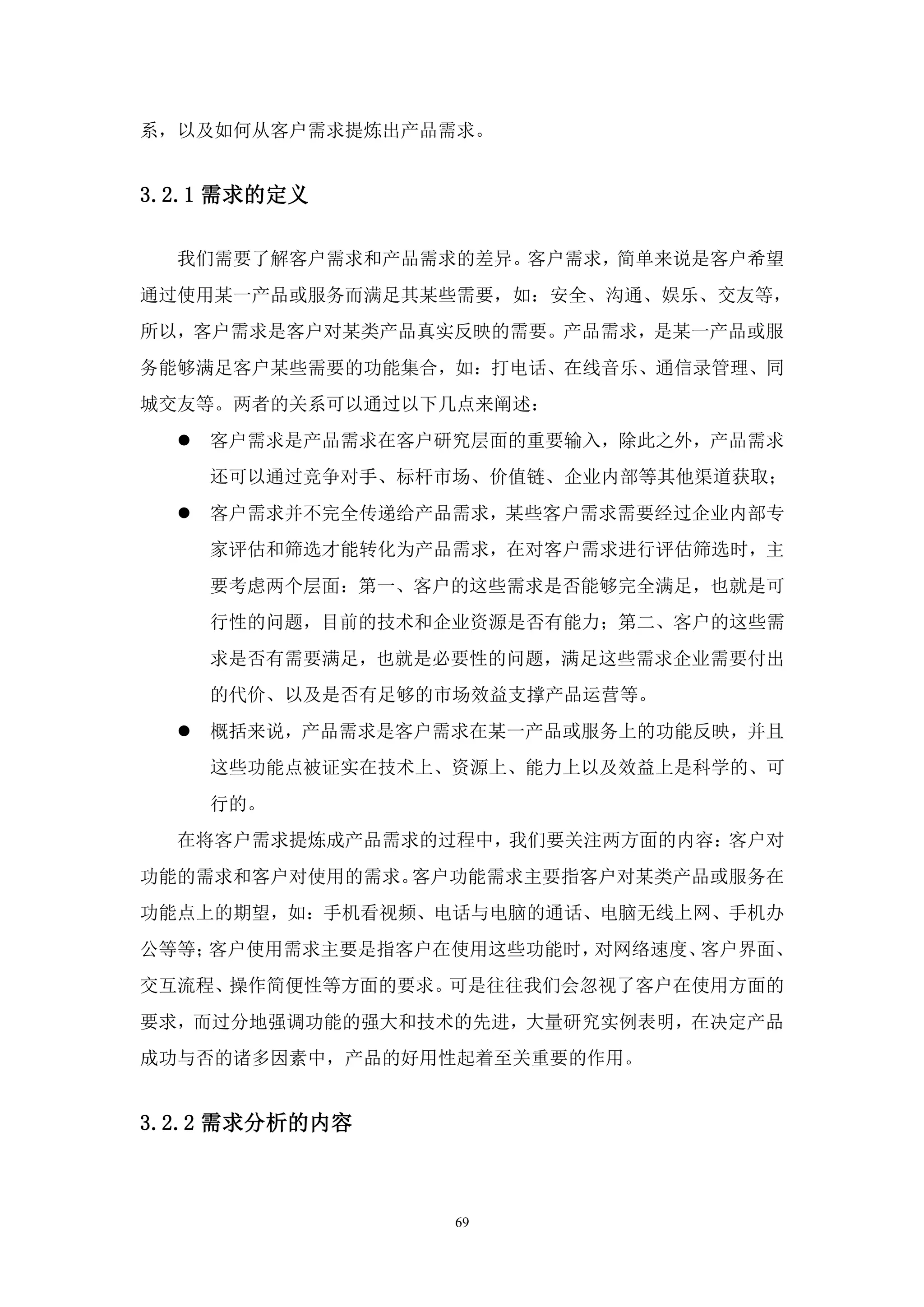系，以及如何从客户需求提炼出产品需求。


3.2.1 需求的定义

  我们需要了解客户需求和产品需求的差异。客户需求，简单来说是客户希望
通过使用某一产品或服务而满足其某些需要，如：安全、沟通、娱乐、交友等，
所以，客户需求是客户对某类产品真实反映的需要。产品需求，是某一产品或服
务能够满足客户某些需要的功能集合，如：打电话、在线音乐、通信录管理、同
城交友等。两者的关系可以通过以下几点来阐述：
     客户需求是产品需求在客户研究层面的重要输入，除此之外，产品需求
      还可以通过竞争对手、标杆市场、价值链、企业内部等其他渠道获取；
     客户需求并不完全传递给产品需求，某些客户需求需要经过企业内部专
      家评估和筛选才能转化为产品需求，在对客户需求进行评估筛选时，主
      要考虑两个层面：第一、客户的这些需求是否能够完全满足，也就是可
      行性的问题，目前的技术和企业资源是否有能力；第二、客户的这些需
      求是否有需要满足，也就是必要性的问题，满足这些需求企业需要付出
      的代价、以及是否有足够的市场效益支撑产品运营等。
     概括来说，产品需求是客户需求在某一产品或服务上的功能反映，并且
      这些功能点被证实在技术上、资源上、能力上以及效益上是科学的、可
      行的。
  在将客户需求提炼成产品需求的过程中，我们要关注两方面的内容：客户对
功能的需求和客户对使用的需求。客户功能需求主要指客户对某类产品或服务在
功能点上的期望，如：手机看视频、电话与电脑的通话、电脑无线上网、手机办
公等等；客户使用需求主要是指客户在使用这些功能时，对网络速度、客户界面、
交互流程、操作简便性等方面的要求。可是往往我们会忽视了客户在使用方面的
要求，而过分地强调功能的强大和技术的先进，大量研究实例表明，在决定产品
成功与否的诸多因素中，产品的好用性起着至关重要的作用。


3.2.2 需求分析的内容



                   69
 