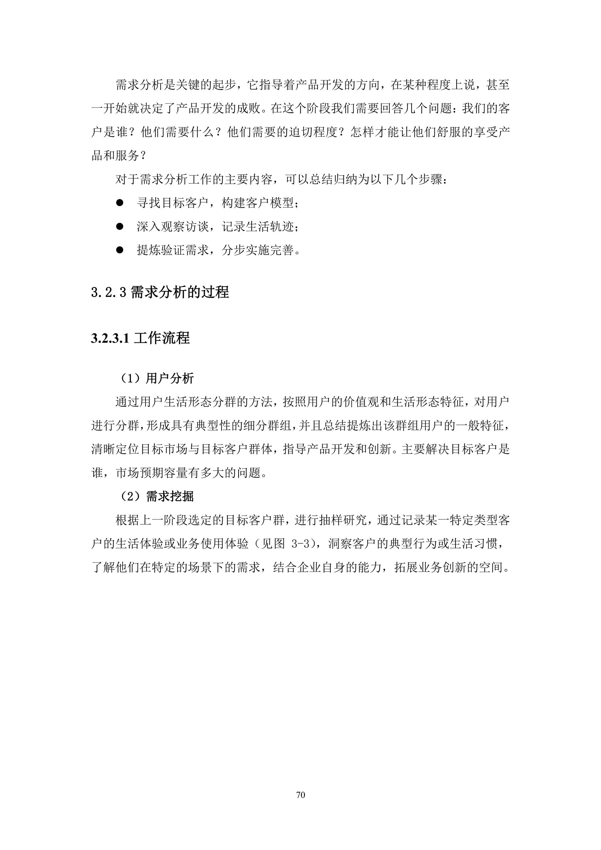 需求分析是关键的起步，它指导着产品开发的方向，在某种程度上说，甚至
一开始就决定了产品开发的成败。在这个阶段我们需要回答几个问题：我们的客
户是谁？他们需要什么？他们需要的迫切程度？怎样才能让他们舒服的享受产
品和服务？
  对于需求分析工作的主要内容，可以总结归纳为以下几个步骤：
     寻找目标客户，构建客户模型；
     深入观察访谈，记录生活轨迹；
     提炼验证需求，分步实施完善。


3.2.3 需求分析的过程


3.2.3.1 工作流程

  （1）用户分析
  通过用户生活形态分群的方法，按照用户的价值观和生活形态特征，对用户
进行分群，形成具有典型性的细分群组，并且总结提炼出该群组用户的一般特征，
清晰定位目标市场与目标客户群体，指导产品开发和创新。主要解决目标客户是
谁，市场预期容量有多大的问题。
  （2）需求挖掘
  根据上一阶段选定的目标客户群，进行抽样研究，通过记录某一特定类型客
户的生活体验或业务使用体验（见图 3-3），洞察客户的典型行为或生活习惯，
了解他们在特定的场景下的需求，结合企业自身的能力，拓展业务创新的空间。




                   70
 