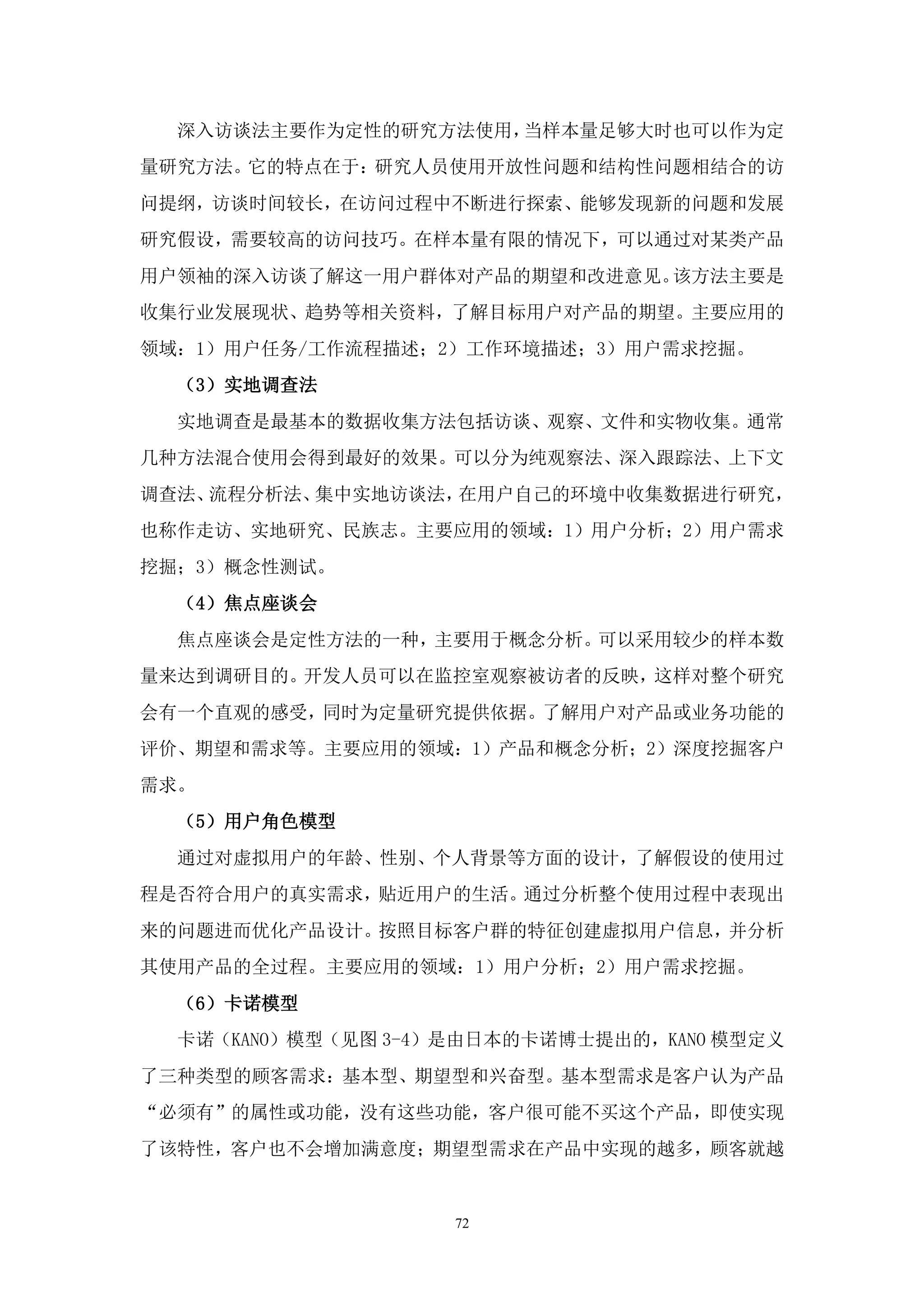 深入访谈法主要作为定性的研究方法使用，当样本量足够大时也可以作为定
量研究方法。它的特点在于：研究人员使用开放性问题和结构性问题相结合的访
问提纲，访谈时间较长，在访问过程中不断进行探索、能够发现新的问题和发展
研究假设，需要较高的访问技巧。在样本量有限的情况下，可以通过对某类产品
用户领袖的深入访谈了解这一用户群体对产品的期望和改进意见。该方法主要是
收集行业发展现状、趋势等相关资料，了解目标用户对产品的期望。主要应用的
领域：1）用户任务/工作流程描述；2）工作环境描述；3）用户需求挖掘。
  （3）实地调查法
  实地调查是最基本的数据收集方法包括访谈、观察、文件和实物收集。通常
几种方法混合使用会得到最好的效果。可以分为纯观察法、深入跟踪法、上下文
调查法、流程分析法、集中实地访谈法，在用户自己的环境中收集数据进行研究，
也称作走访、实地研究、民族志。主要应用的领域：1）用户分析；2）用户需求
挖掘；3）概念性测试。
  （4）焦点座谈会
  焦点座谈会是定性方法的一种，主要用于概念分析。可以采用较少的样本数
量来达到调研目的。开发人员可以在监控室观察被访者的反映，这样对整个研究
会有一个直观的感受，同时为定量研究提供依据。了解用户对产品或业务功能的
评价、期望和需求等。主要应用的领域：1）产品和概念分析；2）深度挖掘客户
需求。
  （5）用户角色模型
  通过对虚拟用户的年龄、性别、个人背景等方面的设计，了解假设的使用过
程是否符合用户的真实需求，贴近用户的生活。通过分析整个使用过程中表现出
来的问题进而优化产品设计。按照目标客户群的特征创建虚拟用户信息，并分析
其使用产品的全过程。主要应用的领域：1）用户分析；2）用户需求挖掘。
  （6）卡诺模型
  卡诺（KANO）模型（见图 3-4）是由日本的卡诺博士提出的，KANO 模型定义
了三种类型的顾客需求：基本型、期望型和兴奋型。基本型需求是客户认为产品
“必须有”的属性或功能，没有这些功能，客户很可能不买这个产品，即使实现
了该特性，客户也不会增加满意度；期望型需求在产品中实现的越多，顾客就越


                    72
 