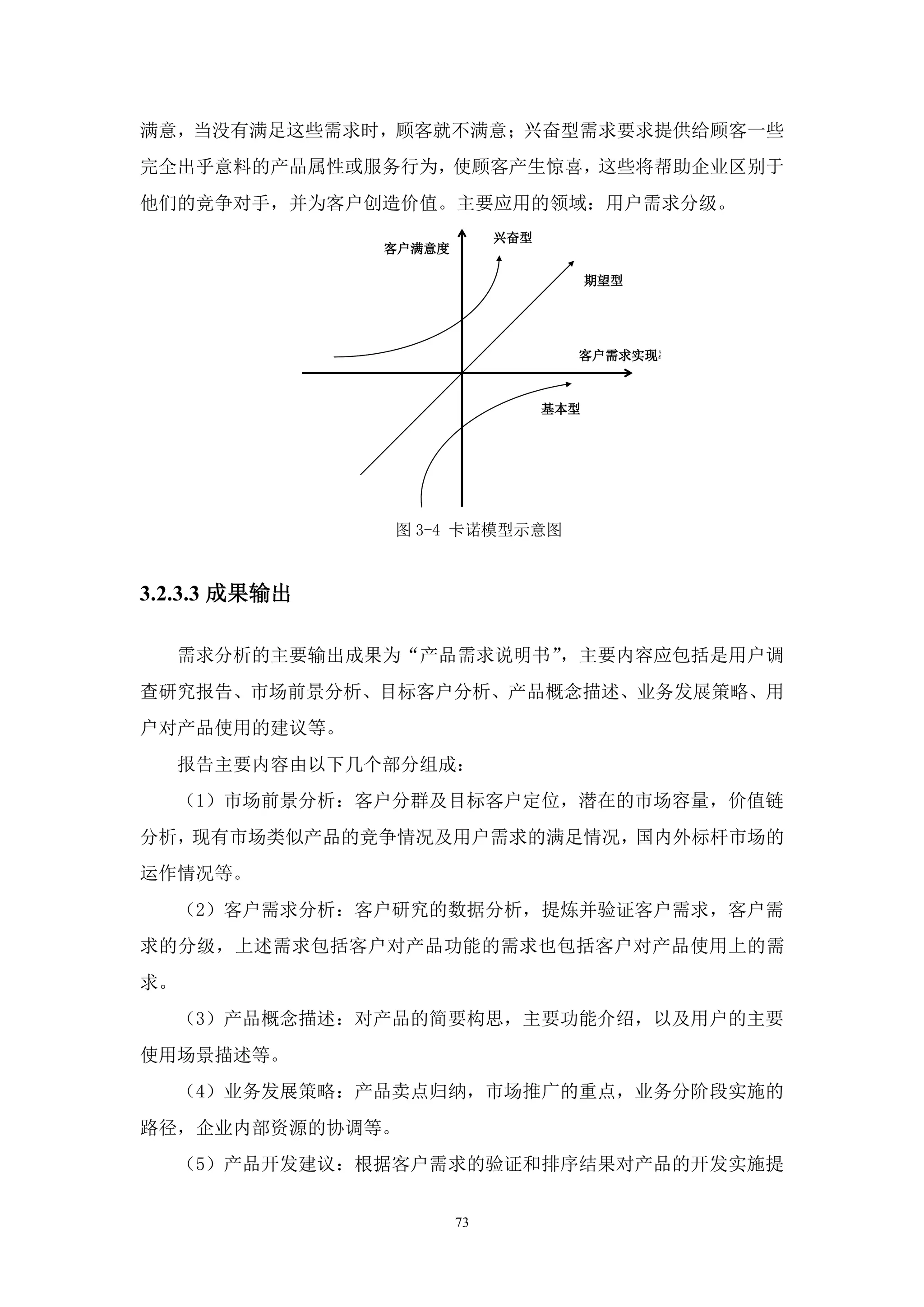 满意，当没有满足这些需求时，顾客就不满意；兴奋型需求要求提供给顾客一些
完全出乎意料的产品属性或服务行为，使顾客产生惊喜，这些将帮助企业区别于
他们的竞争对手，并为客户创造价值。主要应用的领域：用户需求分级。
                             兴奋型
                客户满意度

                                         期望型




                                     客户需求实现率



                                   基本型




                图 3-4 卡诺模型示意图


3.2.3.3 成果输出

     需求分析的主要输出成果为“产品需求说明书”，主要内容应包括是用户调
查研究报告、市场前景分析、目标客户分析、产品概念描述、业务发展策略、用
户对产品使用的建议等。
     报告主要内容由以下几个部分组成：
     （1）市场前景分析：客户分群及目标客户定位，潜在的市场容量，价值链
分析，现有市场类似产品的竞争情况及用户需求的满足情况，国内外标杆市场的
运作情况等。
     （2）客户需求分析：客户研究的数据分析，提炼并验证客户需求，客户需
求的分级，上述需求包括客户对产品功能的需求也包括客户对产品使用上的需
求。
     （3）产品概念描述：对产品的简要构思，主要功能介绍，以及用户的主要
使用场景描述等。
     （4）业务发展策略：产品卖点归纳，市场推广的重点，业务分阶段实施的
路径，企业内部资源的协调等。
     （5）产品开发建议：根据客户需求的验证和排序结果对产品的开发实施提


                        73
 