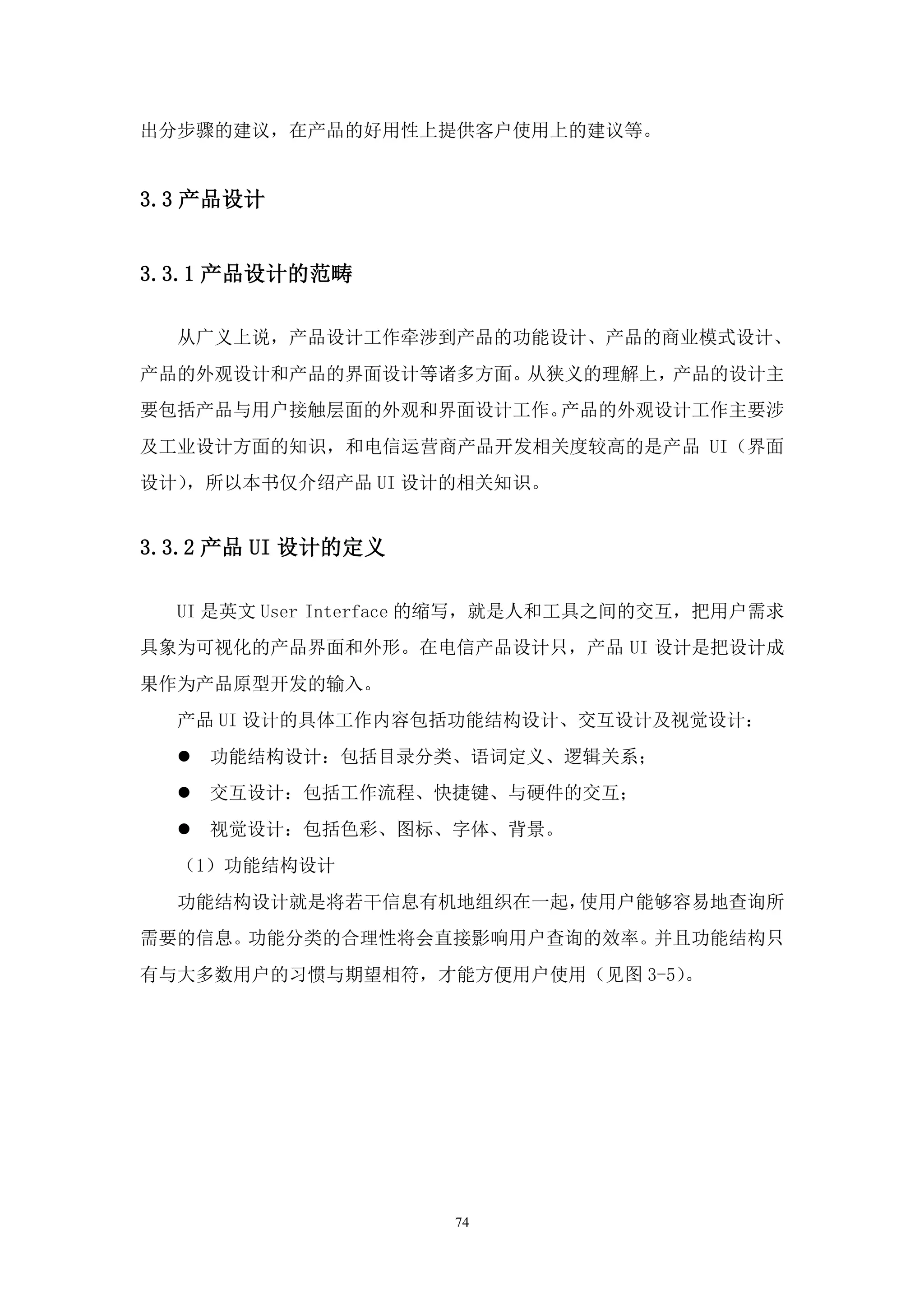 出分步骤的建议，在产品的好用性上提供客户使用上的建议等。


3.3 产品设计


3.3.1 产品设计的范畴

  从广义上说，产品设计工作牵涉到产品的功能设计、产品的商业模式设计、
产品的外观设计和产品的界面设计等诸多方面。从狭义的理解上，产品的设计主
要包括产品与用户接触层面的外观和界面设计工作。产品的外观设计工作主要涉
及工业设计方面的知识，和电信运营商产品开发相关度较高的是产品 UI（界面
设计），所以本书仅介绍产品 UI 设计的相关知识。


3.3.2 产品 UI 设计的定义

  UI 是英文 User Interface 的缩写，就是人和工具之间的交互，把用户需求
具象为可视化的产品界面和外形。在电信产品设计只，产品 UI 设计是把设计成
果作为产品原型开发的输入。
  产品 UI 设计的具体工作内容包括功能结构设计、交互设计及视觉设计：
     功能结构设计：包括目录分类、语词定义、逻辑关系；
     交互设计：包括工作流程、快捷键、与硬件的交互；
     视觉设计：包括色彩、图标、字体、背景。
  （1）功能结构设计
  功能结构设计就是将若干信息有机地组织在一起，使用户能够容易地查询所
需要的信息。功能分类的合理性将会直接影响用户查询的效率。并且功能结构只
有与大多数用户的习惯与期望相符，才能方便用户使用（见图 3-5）。




                     74
 