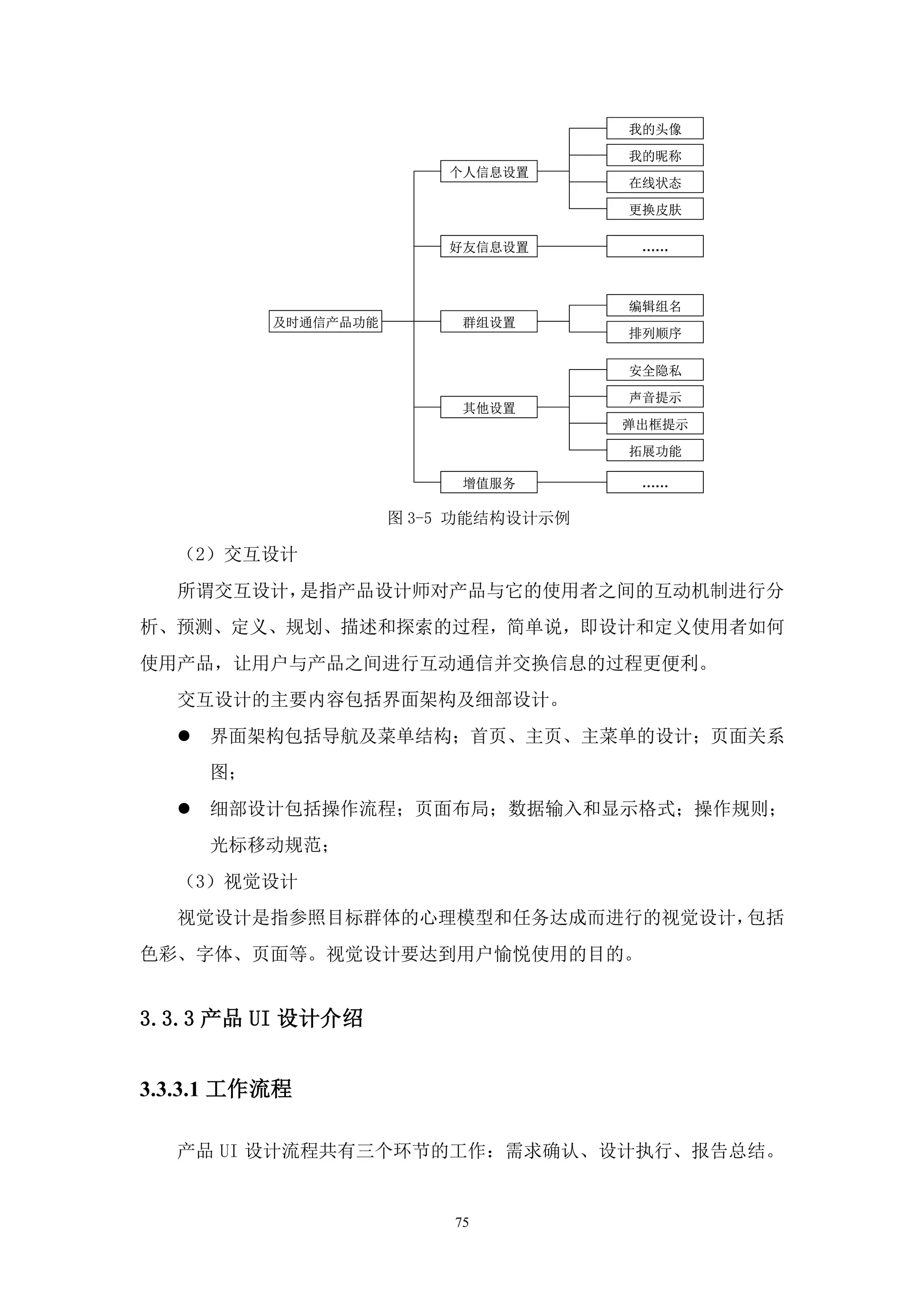 我的头像

                                       我的昵称
                          个人信息设置
                                       在线状态

                                       更换皮肤

                          好友信息设置        ……



                                       编辑组名
           及时通信产品功能         群组设置
                                       排列顺序

                                       安全隐私

                                       声音提示
                            其他设置
                                       弹出框提示

                                       拓展功能

                            增值服务        ……

                      图 3-5 功能结构设计示例

  （2）交互设计
  所谓交互设计，是指产品设计师对产品与它的使用者之间的互动机制进行分
析、预测、定义、规划、描述和探索的过程，简单说，即设计和定义使用者如何
使用产品，让用户与产品之间进行互动通信并交换信息的过程更便利。
  交互设计的主要内容包括界面架构及细部设计。
     界面架构包括导航及菜单结构；首页、主页、主菜单的设计；页面关系
      图；
     细部设计包括操作流程；页面布局；数据输入和显示格式；操作规则；
      光标移动规范；
  （3）视觉设计
  视觉设计是指参照目标群体的心理模型和任务达成而进行的视觉设计，包括
色彩、字体、页面等。视觉设计要达到用户愉悦使用的目的。


3.3.3 产品 UI 设计介绍


3.3.3.1 工作流程

  产品 UI 设计流程共有三个环节的工作：需求确认、设计执行、报告总结。


                           75
 