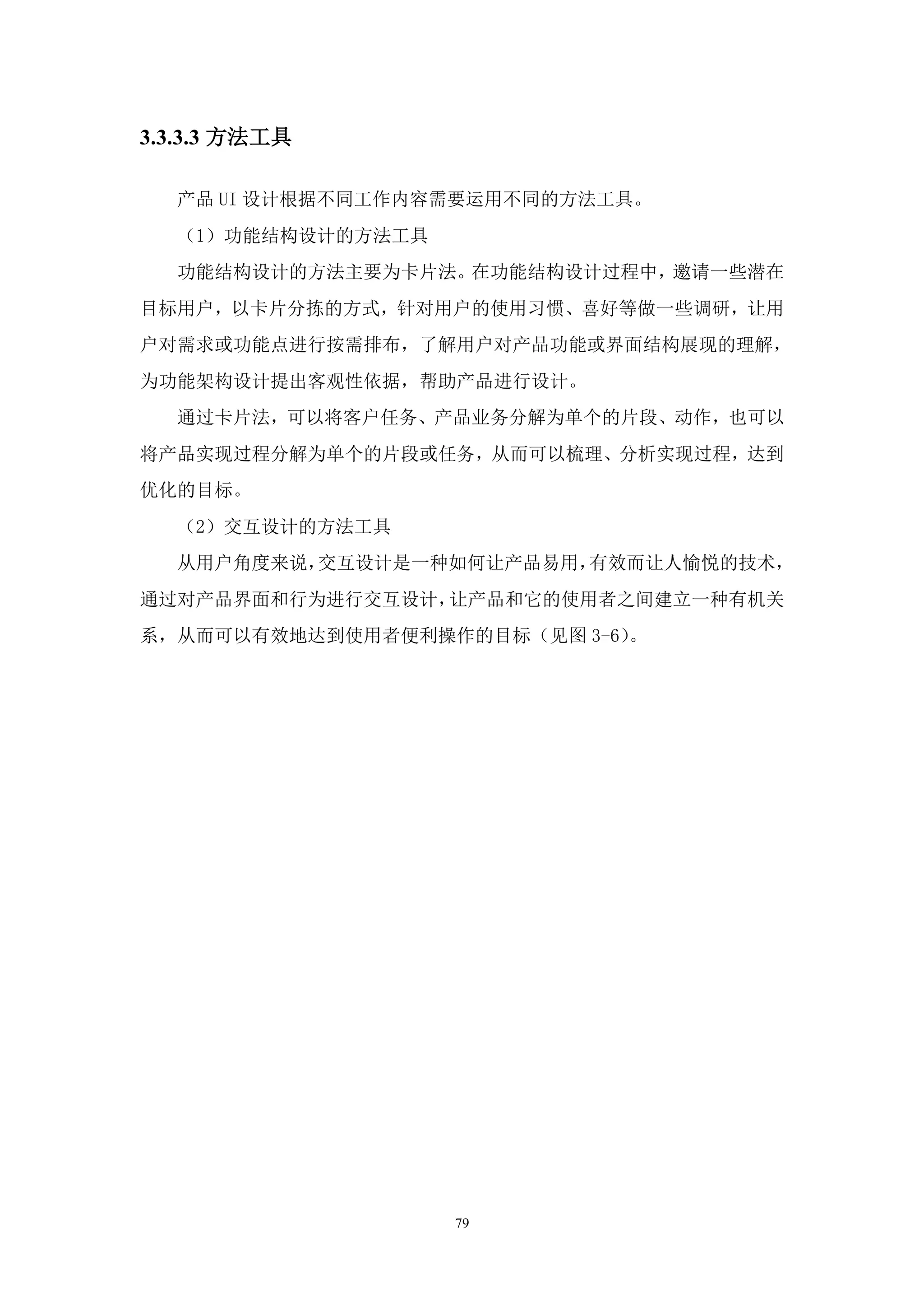 3.3.3.3 方法工具

  产品 UI 设计根据不同工作内容需要运用不同的方法工具。
  （1）功能结构设计的方法工具
  功能结构设计的方法主要为卡片法。在功能结构设计过程中，邀请一些潜在
目标用户，以卡片分拣的方式，针对用户的使用习惯、喜好等做一些调研，让用
户对需求或功能点进行按需排布，了解用户对产品功能或界面结构展现的理解，
为功能架构设计提出客观性依据，帮助产品进行设计。
  通过卡片法，可以将客户任务、产品业务分解为单个的片段、动作，也可以
将产品实现过程分解为单个的片段或任务，从而可以梳理、分析实现过程，达到
优化的目标。
  （2）交互设计的方法工具
  从用户角度来说，交互设计是一种如何让产品易用，有效而让人愉悦的技术，
通过对产品界面和行为进行交互设计，让产品和它的使用者之间建立一种有机关
系，从而可以有效地达到使用者便利操作的目标（见图 3-6）。




                   79
 