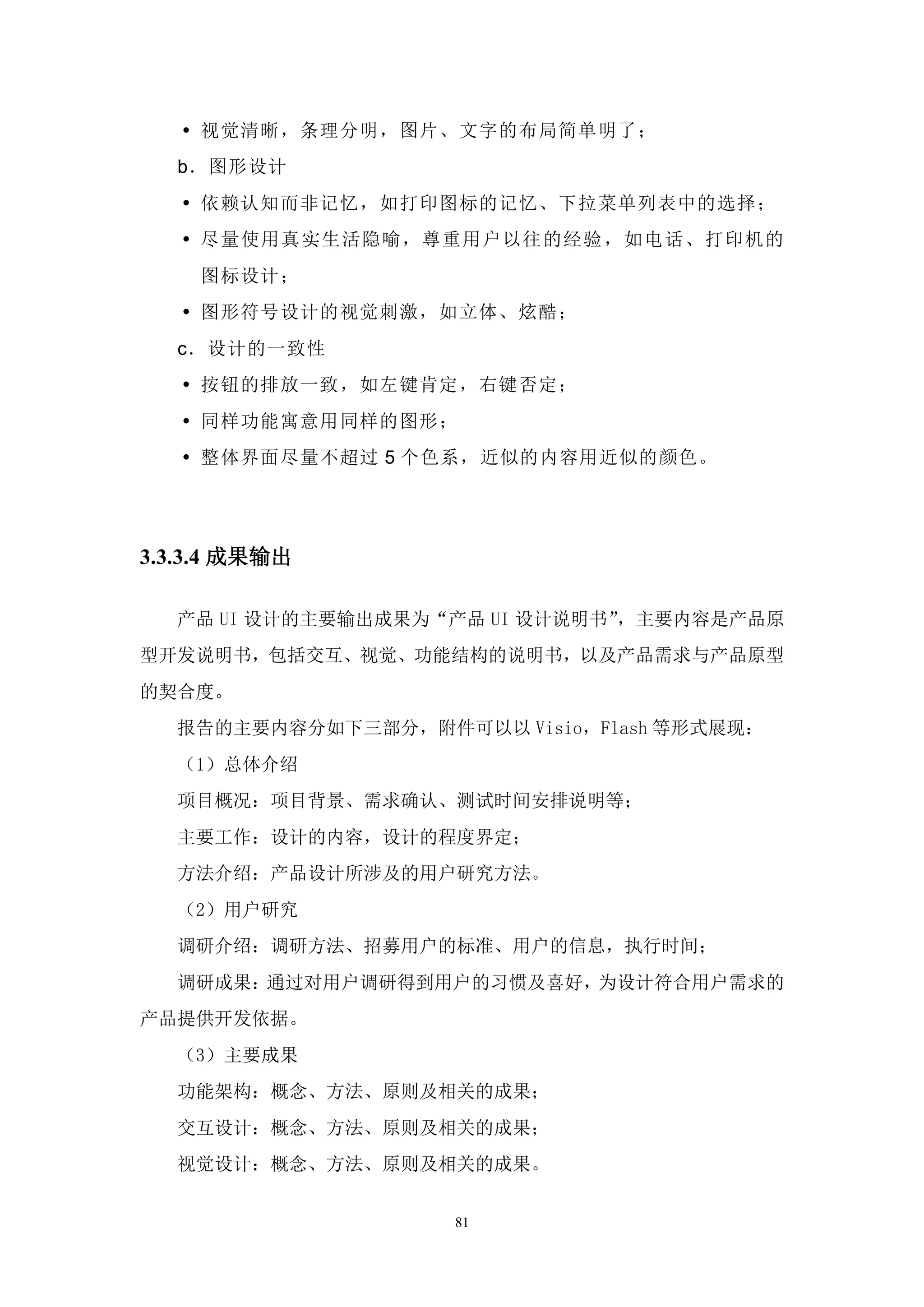  视觉清晰，条理分明，图片、文字的布局简单明了；
  b．图形设计
    依赖认知而非记忆，如打印图标的记忆、下拉菜单列表中的选择；
    尽量使用真实生活隐喻，尊重用户以往的经验 ，如电话、打印机的
    图标设计；
    图形符号设计的视觉刺激，如立体、炫酷；
  c．设计的一致性
    按钮的排放一致，如左键肯定，右键否定；
    同样功能寓意用同样的图形；
    整体界面尽量不超过 5 个色系，近似的内容用近似的颜色。




3.3.3.4 成果输出

  产品 UI 设计的主要输出成果为“产品 UI 设计说明书”，主要内容是产品原
型开发说明书，包括交互、视觉、功能结构的说明书，以及产品需求与产品原型
的契合度。
  报告的主要内容分如下三部分，附件可以以 Visio，Flash 等形式展现：
  （1）总体介绍
  项目概况：项目背景、需求确认、测试时间安排说明等；
  主要工作：设计的内容，设计的程度界定；
  方法介绍：产品设计所涉及的用户研究方法。
  （2）用户研究
  调研介绍：调研方法、招募用户的标准、用户的信息，执行时间；
  调研成果：通过对用户调研得到用户的习惯及喜好，为设计符合用户需求的
产品提供开发依据。
  （3）主要成果
  功能架构：概念、方法、原则及相关的成果；
  交互设计：概念、方法、原则及相关的成果；
  视觉设计：概念、方法、原则及相关的成果。


                    81
 