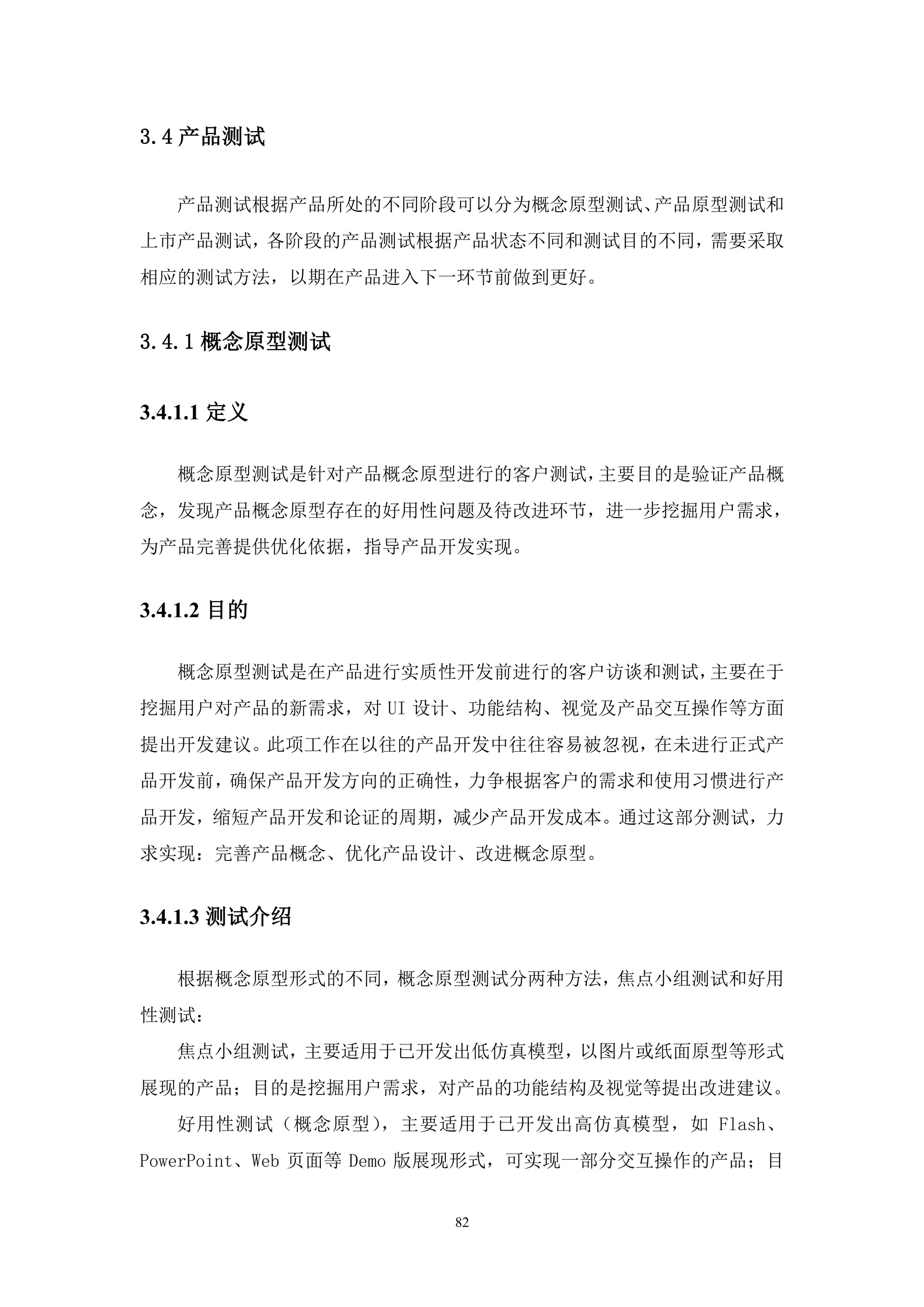 3.4 产品测试


   产品测试根据产品所处的不同阶段可以分为概念原型测试、产品原型测试和
上市产品测试，各阶段的产品测试根据产品状态不同和测试目的不同，需要采取
相应的测试方法，以期在产品进入下一环节前做到更好。


3.4.1 概念原型测试


3.4.1.1 定义

   概念原型测试是针对产品概念原型进行的客户测试，主要目的是验证产品概
念，发现产品概念原型存在的好用性问题及待改进环节，进一步挖掘用户需求，
为产品完善提供优化依据，指导产品开发实现。


3.4.1.2 目的

   概念原型测试是在产品进行实质性开发前进行的客户访谈和测试，主要在于
挖掘用户对产品的新需求，对 UI 设计、功能结构、视觉及产品交互操作等方面
提出开发建议。此项工作在以往的产品开发中往往容易被忽视，在未进行正式产
品开发前，确保产品开发方向的正确性，力争根据客户的需求和使用习惯进行产
品开发，缩短产品开发和论证的周期，减少产品开发成本。通过这部分测试，力
求实现：完善产品概念、优化产品设计、改进概念原型。


3.4.1.3 测试介绍

   根据概念原型形式的不同，概念原型测试分两种方法，焦点小组测试和好用
性测试：
   焦点小组测试，主要适用于已开发出低仿真模型，以图片或纸面原型等形式
展现的产品；目的是挖掘用户需求，对产品的功能结构及视觉等提出改进建议。
   好用性测试（概念原型），主要适用于已开发出高仿真模型，如 Flash、
PowerPoint、Web 页面等 Demo 版展现形式，可实现一部分交互操作的产品；目


                      82
 