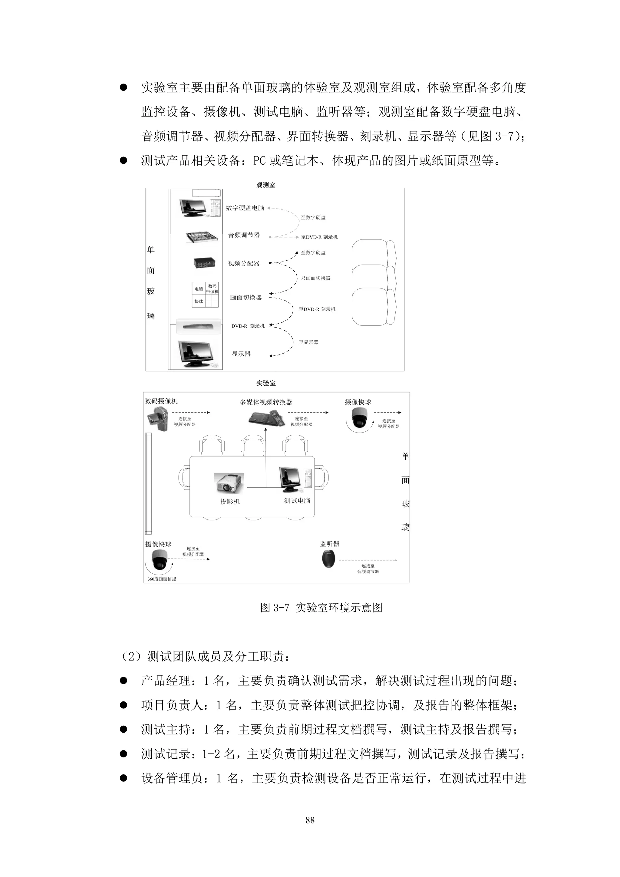    实验室主要由配备单面玻璃的体验室及观测室组成，体验室配备多角度
    监控设备、摄像机、测试电脑、监听器等；观测室配备数字硬盘电脑、
    音频调节器、视频分配器、界面转换器、刻录机、显示器等（见图 3-7）；
   测试产品相关设备：PC 或笔记本、体现产品的图片或纸面原型等。
                                    观测室


                             数字硬盘电脑
                                            至数字硬盘


                              音频调节器         至DVD-R 刻录机

    单                                       至数字硬盘

                              视频分配器
    面
                                            只画面切换器
                       数码
    玻            电脑
                       摄像机
                              画面切换器
                 快球
                                            至DVD-R 刻录机
    璃
                              DVD-R 刻录机


                                            至显示器

                              显示器



                                    实验室

    数码摄像机                       多媒体视频转换器                 摄像快球

            连接至                            连接至                   连接至
           视频分配器                          视频分配器                 视频分配器




                                                                        单

                                                                        面

                             投影机          测试电脑
                                                                        玻

                                                                        璃
    摄像快球                                           监听器
                连接至
               视频分配器

                                                           连接至
                                                          音频调节器
    360度画面捕捉




                                     图 3-7 实验室环境示意图



（2）测试团队成员及分工职责：
   产品经理：1 名，主要负责确认测试需求，解决测试过程出现的问题；
   项目负责人：1 名，主要负责整体测试把控协调，及报告的整体框架；
   测试主持：1 名，主要负责前期过程文档撰写，测试主持及报告撰写；
   测试记录：1-2 名，主要负责前期过程文档撰写，测试记录及报告撰写；
   设备管理员：1 名，主要负责检测设备是否正常运行，在测试过程中进


                                             88
 