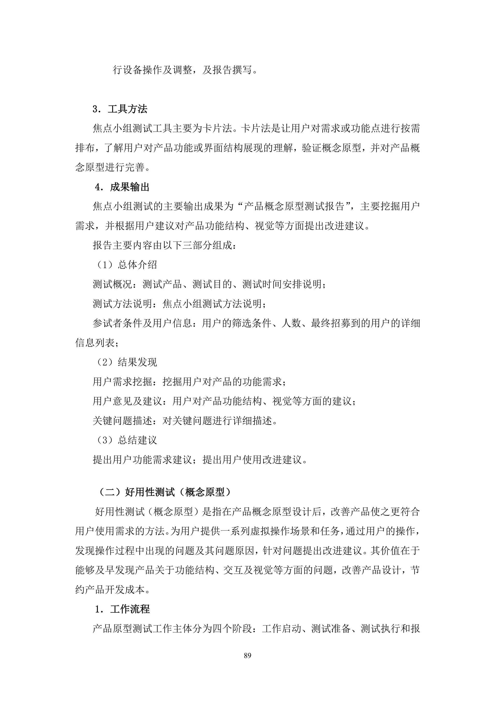 行设备操作及调整，及报告撰写。


 3．工具方法
 焦点小组测试工具主要为卡片法。卡片法是让用户对需求或功能点进行按需
排布，了解用户对产品功能或界面结构展现的理解，验证概念原型，并对产品概
念原型进行完善。
  4．成果输出
 焦点小组测试的主要输出成果为“产品概念原型测试报告”，主要挖掘用户
需求，并根据用户建议对产品功能结构、视觉等方面提出改进建议。
 报告主要内容由以下三部分组成：
 （1）总体介绍
 测试概况：测试产品、测试目的、测试时间安排说明；
 测试方法说明：焦点小组测试方法说明；
 参试者条件及用户信息：用户的筛选条件、人数、最终招募到的用户的详细
信息列表；
 （2）结果发现
 用户需求挖掘：挖掘用户对产品的功能需求；
 用户意见及建议：用户对产品功能结构、视觉等方面的建议；
 关键问题描述：对关键问题进行详细描述。
 （3）总结建议
 提出用户功能需求建议；提出用户使用改进建议。


  （二）好用性测试（概念原型）
  好用性测试（概念原型）是指在产品概念原型设计后，改善产品使之更符合
用户使用需求的方法。为用户提供一系列虚拟操作场景和任务，通过用户的操作，
发现操作过程中出现的问题及其问题原因，针对问题提出改进建议。其价值在于
能够及早发现产品关于功能结构、交互及视觉等方面的问题，改善产品设计，节
约产品开发成本。
  1．工作流程
 产品原型测试工作主体分为四个阶段：工作启动、测试准备、测试执行和报

                   89
 
