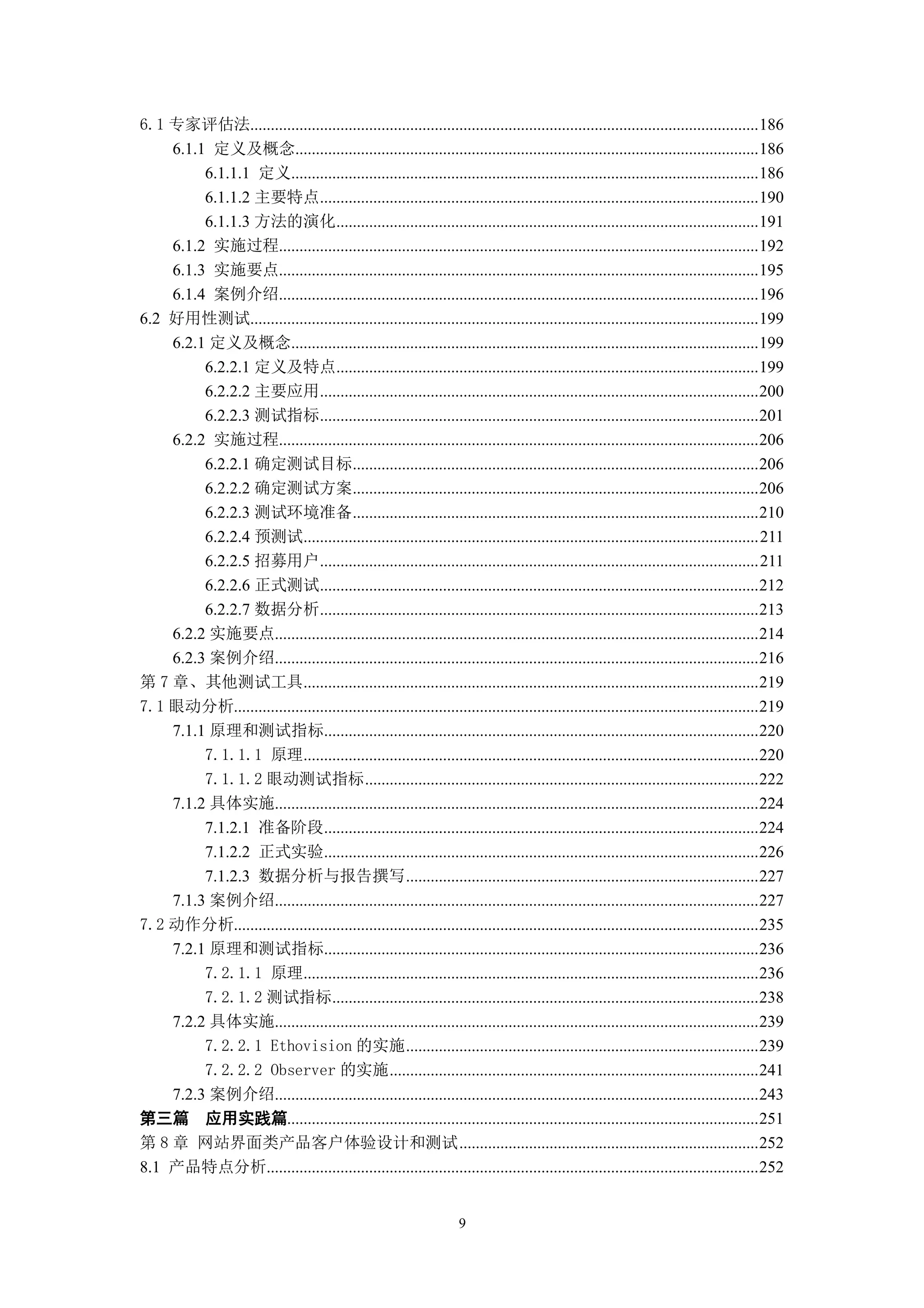 6.1 专家评估法............................................................................................................................ 186
    6.1.1 定义及概念................................................................................................................. 186
         6.1.1.1 定义.................................................................................................................. 186
         6.1.1.2 主要特点........................................................................................................... 190
         6.1.1.3 方法的演化....................................................................................................... 191
    6.1.2 实施过程..................................................................................................................... 192
    6.1.3 实施要点..................................................................................................................... 195
    6.1.4 案例介绍..................................................................................................................... 196
6.2 好用性测试............................................................................................................................ 199
    6.2.1 定义及概念.................................................................................................................. 199
         6.2.2.1 定义及特点....................................................................................................... 199
         6.2.2.2 主要应用........................................................................................................... 200
         6.2.2.3 测试指标........................................................................................................... 201
    6.2.2 实施过程..................................................................................................................... 206
         6.2.2.1 确定测试目标................................................................................................... 206
         6.2.2.2 确定测试方案................................................................................................... 206
         6.2.2.3 测试环境准备................................................................................................... 210
         6.2.2.4 预测试............................................................................................................... 211
         6.2.2.5 招募用户........................................................................................................... 211
         6.2.2.6 正式测试........................................................................................................... 212
         6.2.2.7 数据分析........................................................................................................... 213
    6.2.2 实施要点...................................................................................................................... 214
    6.2.3 案例介绍...................................................................................................................... 216
第 7 章、其他测试工具............................................................................................................... 219
7.1 眼动分析................................................................................................................................ 219
    7.1.1 原理和测试指标.......................................................................................................... 220
         7.1.1.1 原理............................................................................................................... 220
         7.1.1.2 眼动测试指标 ................................................................................................ 222
    7.1.2 具体实施...................................................................................................................... 224
         7.1.2.1 准备阶段.......................................................................................................... 224
         7.1.2.2 正式实验.......................................................................................................... 226
         7.1.2.3 数据分析与报告撰写 ...................................................................................... 227
    7.1.3 案例介绍...................................................................................................................... 227
7.2 动作分析................................................................................................................................ 235
    7.2.1 原理和测试指标.......................................................................................................... 236
         7.2.1.1 原理............................................................................................................... 236
         7.2.1.2 测试指标........................................................................................................ 238
    7.2.2 具体实施...................................................................................................................... 239
         7.2.2.1 Ethovision 的实施 ...................................................................................... 239
         7.2.2.2 Observer 的实施 .......................................................................................... 241
    7.2.3 案例介绍...................................................................................................................... 243
第三篇 应用实践篇................................................................................................................... 251
第 8 章 网站界面类产品客户体验设计和测试 ......................................................................... 252
8.1 产品特点分析........................................................................................................................ 252


                                                                     9
 