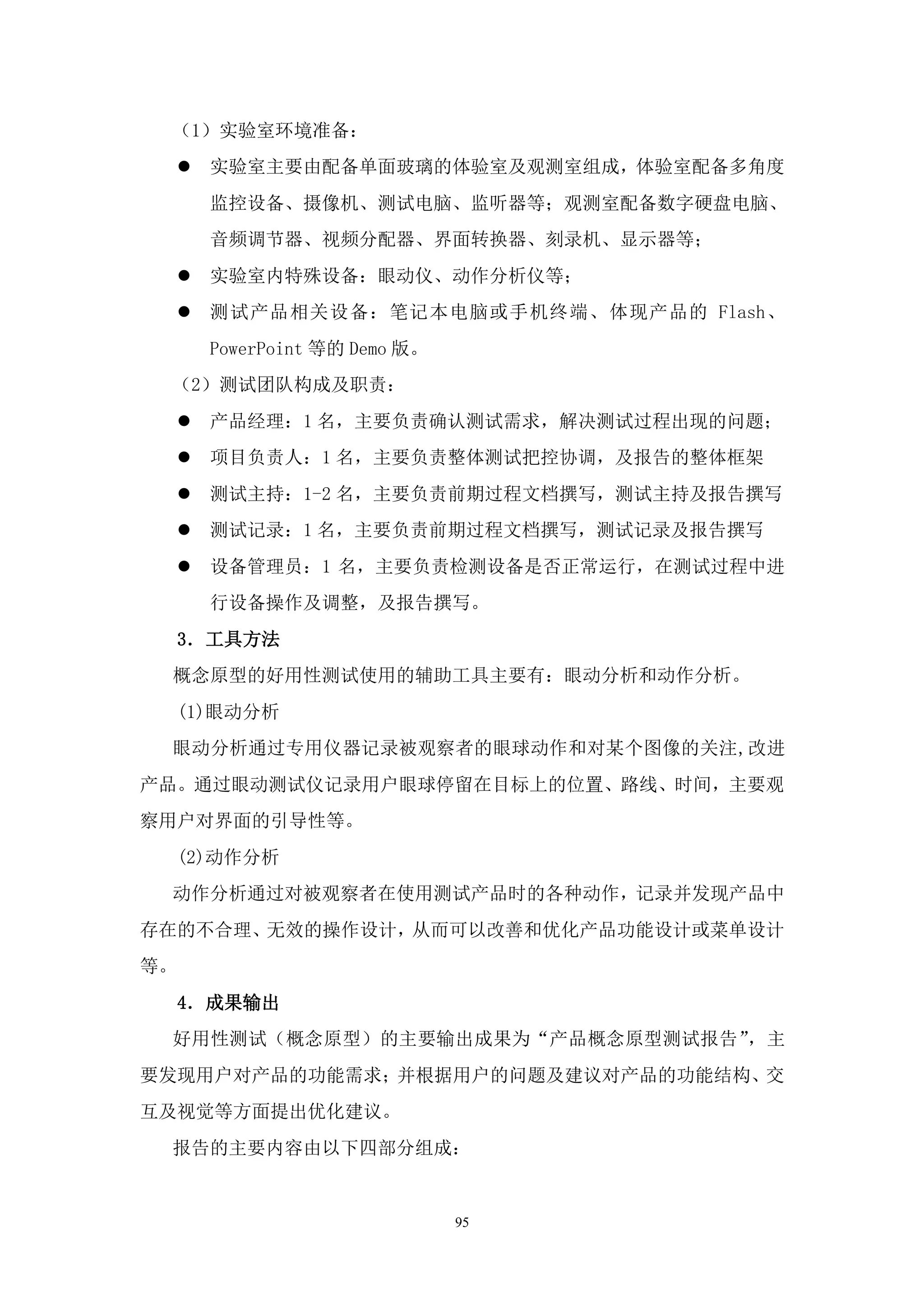 （1）实验室环境准备：
        实验室主要由配备单面玻璃的体验室及观测室组成，体验室配备多角度
         监控设备、摄像机、测试电脑、监听器等；观测室配备数字硬盘电脑、
         音频调节器、视频分配器、界面转换器、刻录机、显示器等；
        实验室内特殊设备：眼动仪、动作分析仪等；
        测试产品相关设备：笔记本电脑或手机终端、体现产品的 Flash、
         PowerPoint 等的 Demo 版。
 （2）测试团队构成及职责：
        产品经理：1 名，主要负责确认测试需求，解决测试过程出现的问题；
        项目负责人：1 名，主要负责整体测试把控协调，及报告的整体框架
        测试主持：1-2 名，主要负责前期过程文档撰写，测试主持及报告撰写
        测试记录：1 名，主要负责前期过程文档撰写，测试记录及报告撰写
        设备管理员：1 名，主要负责检测设备是否正常运行，在测试过程中进
         行设备操作及调整，及报告撰写。
     3．工具方法
 概念原型的好用性测试使用的辅助工具主要有：眼动分析和动作分析。
     (1)眼动分析
 眼动分析通过专用仪器记录被观察者的眼球动作和对某个图像的关注,改进
产品。通过眼动测试仪记录用户眼球停留在目标上的位置、路线、时间，主要观
察用户对界面的引导性等。
     (2)动作分析
 动作分析通过对被观察者在使用测试产品时的各种动作，记录并发现产品中
存在的不合理、无效的操作设计，从而可以改善和优化产品功能设计或菜单设计
等。
     4．成果输出
 好用性测试（概念原型）的主要输出成果为“产品概念原型测试报告”，主
要发现用户对产品的功能需求；并根据用户的问题及建议对产品的功能结构、交
互及视觉等方面提出优化建议。
 报告的主要内容由以下四部分组成：


                                 95
 