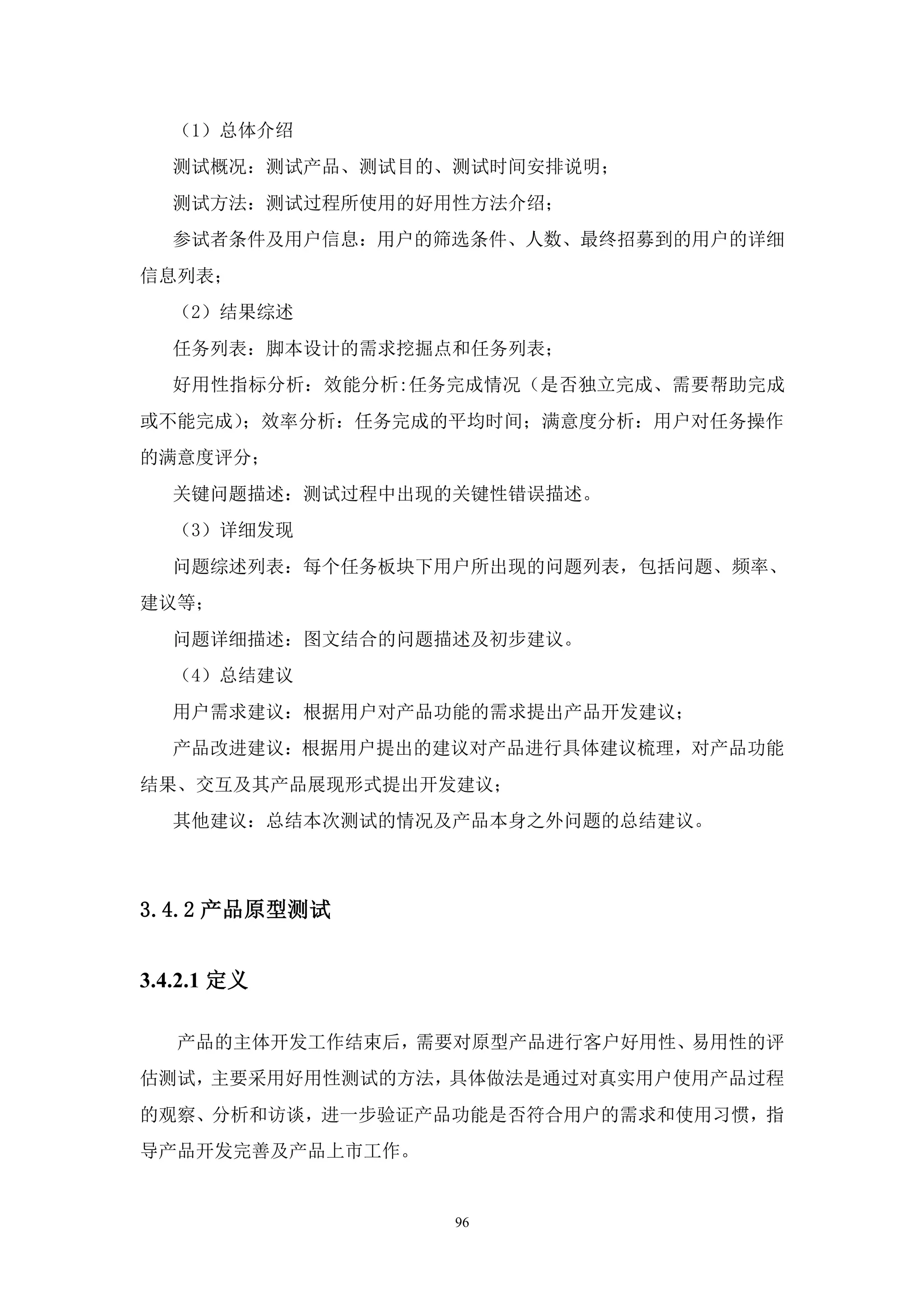 （1）总体介绍
   测试概况：测试产品、测试目的、测试时间安排说明；
   测试方法：测试过程所使用的好用性方法介绍；
   参试者条件及用户信息：用户的筛选条件、人数、最终招募到的用户的详细
信息列表；
   （2）结果综述
   任务列表：脚本设计的需求挖掘点和任务列表；
   好用性指标分析：效能分析:任务完成情况（是否独立完成、需要帮助完成
或不能完成）；效率分析：任务完成的平均时间；满意度分析：用户对任务操作
的满意度评分；
   关键问题描述：测试过程中出现的关键性错误描述。
   （3）详细发现
   问题综述列表：每个任务板块下用户所出现的问题列表，包括问题、频率、
建议等；
   问题详细描述：图文结合的问题描述及初步建议。
   （4）总结建议
   用户需求建议：根据用户对产品功能的需求提出产品开发建议；
   产品改进建议：根据用户提出的建议对产品进行具体建议梳理，对产品功能
结果、交互及其产品展现形式提出开发建议；
   其他建议：总结本次测试的情况及产品本身之外问题的总结建议。



3.4.2 产品原型测试


3.4.2.1 定义

   产品的主体开发工作结束后，需要对原型产品进行客户好用性、易用性的评
估测试，主要采用好用性测试的方法，具体做法是通过对真实用户使用产品过程
的观察、分析和访谈，进一步验证产品功能是否符合用户的需求和使用习惯，指
导产品开发完善及产品上市工作。


                  96
 