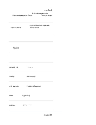 хувилбар­2

                                                                          А.Бадамлан гялалзан 
эн шиг.                  В.Мацахын хэрэг юу билээ.                   Г.Отгонтэнгэр 




                                                                                  Отгонтэнгэрийн оргил харагдана.         
                               А.өгүүлэгднхүүн                         Б.Тусагдахуун                           




                               Г.ХоНӨ




н            Г.тал




               в.мөсөн доогуур                      г.гол ус




           в.үг+дагавар                          г.дагавар+үг




             идэвхгүй  дуурайх                  г.идэвхтэй дуурайх




          в.уулын бэл                      г.уулын ар




               в.хөх халзан                  г.үүх түүх 




                                                                                                      Хуудас 23
 