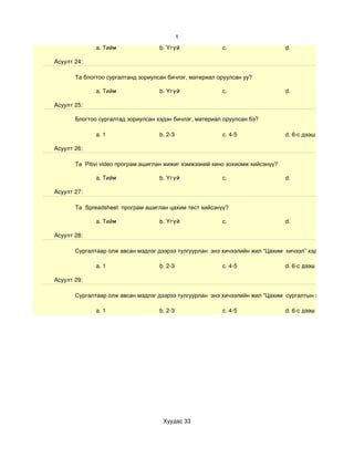 1
              a. Тийм               b. Үгүй              c.                     d.

Асуулт 24:

       Та блогтоо сургалтанд зориулсан бичлэг, материал оруулсан уу?

              a. Тийм               b. Үгүй              c.                     d.

Асуулт 25:

       Блогтоо сургалтад зориулсан хэдэн бичлэг, материал оруулсан бэ?

              a. 1                  b. 2­3               c. 4­5                 d. 6-с дээш

Асуулт 26:

       Та Pitivi video програм ашиглан жижиг хэмжээний кино зохиомж хийсэнүү?

              a. Тийм               b. Үгүй              c.                     d.

Асуулт 27:

       Та Spreadsheet програм ашиглан цахим тест хийсэнүү?

              a. Тийм               b. Үгүй              c.                     d.

Асуулт 28:

       Сургалтаар олж авсан мэдлэг дээрээ тулгуурлан энэ хичээлийн жил “Цахим хичээл” хэдийг

              a. 1                  b. 2­3               c. 4­5                 d. 6­с дээш

Асуулт 29:

       Сургалтаар олж авсан мэдлэг дээрээ тулгуурлан энэ хичээлийн жил “Цахим сургалтын хэрэглэгдэхүүн

              a. 1                  b. 2­3               c. 4­5                 d. 6­с дээш




                                     Хуудас 33
 