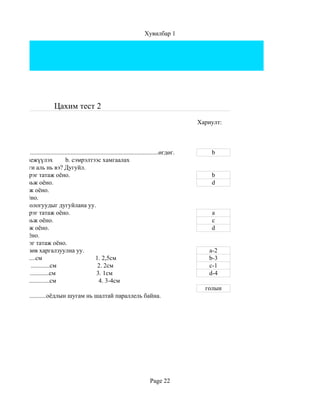 Хувилбар 1




                                Цахим тест 2
                                                                                                        Хариулт:



 алтгаан нь....................................................................................өгдөг.       b
хамгаалж биежүүлэх                  b. сэмрэлтээс хамгаалах
 их технологи аль нь вэ? Дугуйл.
 сэгт бага зэрэг татаж оёно.                                                                                b
 сэгт сул тавьж оёно.                                                                                       d
эгт сул тавьж оёно.
эгт татаж оёно.
 их зөв технологуудыг дугуйлана уу.
 сэгт бага зэрэг татаж оёно.                                                                                a
 сэгт сул тавьж оёно.                                                                                       c
эгт сул тавьж оёно.                                                                                         d
 эгт татаж оёно.
 эгт бага зэрэг татаж оёно.
ий хэмжээг зөв харгалзуулна уу.                                                                            a-2
 .......................см                             1. 2,5см                                            b-3
эр, ташаанд ............см                              2. 2см                                             c-1
 ................................см                    3. 1см                                              d-4
хараанд ...................см                            4. 3-4см
                                                                                                          голын
 нгэрийн................оёдлын шугам нь шалтай параллель байна.




                                                                                       Page 22
 