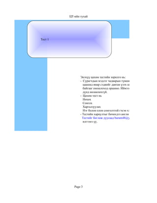 ЦТ-ийн тухай




Тест 1




                Энэхүү цахим тестийн зорилго нь:
                - Сурагчдын мэдлэг чадварын түвшинг тогтоож
                  цаашид ямар сэдвийг давтан үзэх шаардлагатай
                  байгааг оношлоход оршино. Иймээс сурагчдын
                  дүнд нөлөөлөхгүй.
                - Цахим тест нь
                  Нөхөх
                  Сонгох
                  Харгалзуулах
                  Нэг болон олон сонголттой гэсэн хэлбэрүүдтэй болно.
                - Тестийн хариултыг бичихдээ англи хэлийг сонгон бичнэ
                  Тестийг бөглөж дуусаад buram48@yahoo.com гэсэн хаяга
                  илгээнэ үү.




            Page 3
 