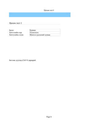 Цахим тест1




Цахим тест 1


Багш:                  Бурмаа
Хичээлийн нэр:         Технологи
Хичээлийн сэдэв:       Монгол үндэсний хувцас




Бөглөж дуусаад Ctrl+S дараарай.




                                        Page 6
 